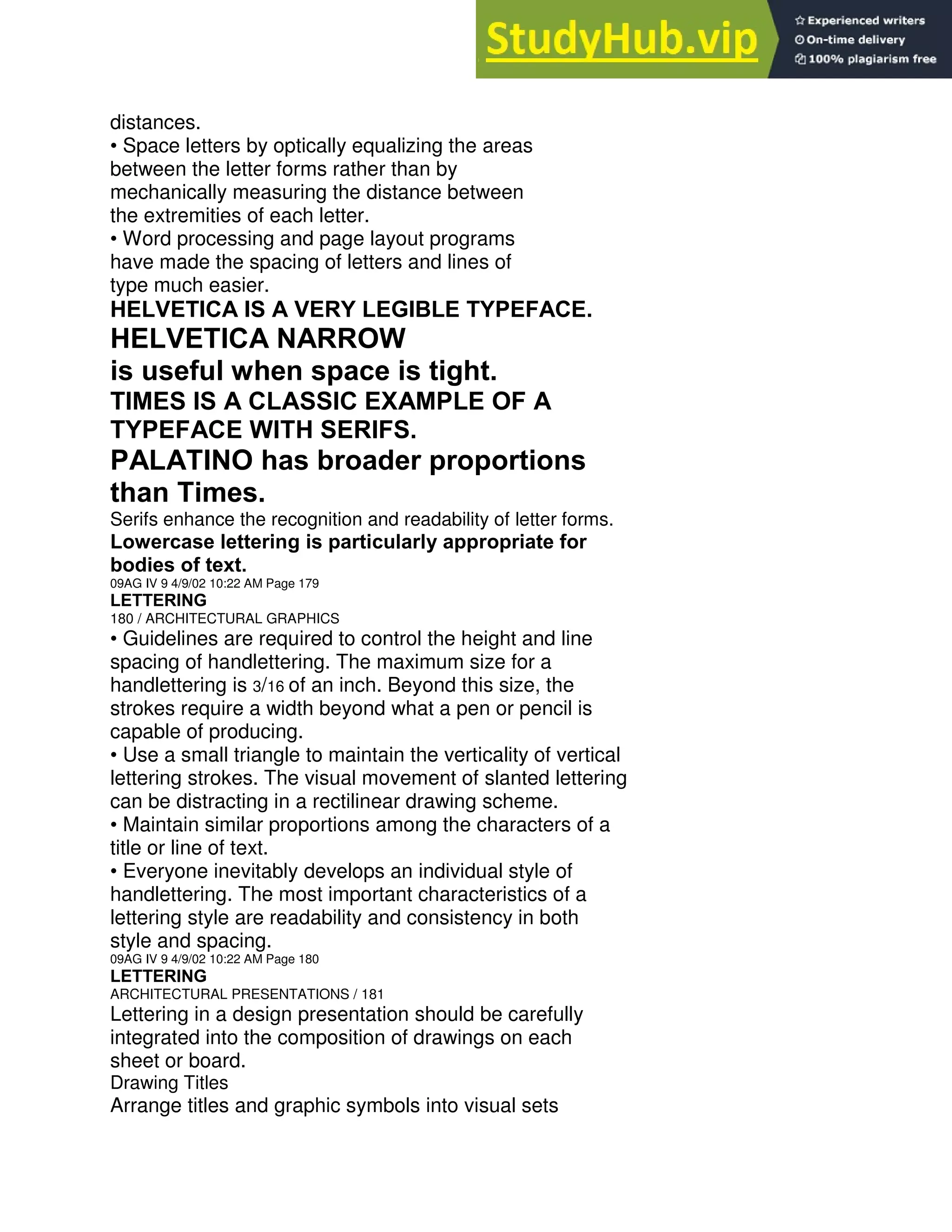 distances.
• Space letters by optically equalizing the areas
between the letter forms rather than by
mechanically measuring the distance between
the extremities of each letter.
• Word processing and page layout programs
have made the spacing of letters and lines of
type much easier.
HELVETICA IS A VERY LEGIBLE TYPEFACE.
HELVETICA NARROW
is useful when space is tight.
TIMES IS A CLASSIC EXAMPLE OF A
TYPEFACE WITH SERIFS.
PALATINO has broader proportions
than Times.
Serifs enhance the recognition and readability of letter forms.
Lowercase lettering is particularly appropriate for
bodies of text.
09AG IV 9 4/9/02 10:22 AM Page 179
LETTERING
180 / ARCHITECTURAL GRAPHICS
• Guidelines are required to control the height and line
spacing of handlettering. The maximum size for a
handlettering is 3/16 of an inch. Beyond this size, the
strokes require a width beyond what a pen or pencil is
capable of producing.
• Use a small triangle to maintain the verticality of vertical
lettering strokes. The visual movement of slanted lettering
can be distracting in a rectilinear drawing scheme.
• Maintain similar proportions among the characters of a
title or line of text.
• Everyone inevitably develops an individual style of
handlettering. The most important characteristics of a
lettering style are readability and consistency in both
style and spacing.
09AG IV 9 4/9/02 10:22 AM Page 180
LETTERING
ARCHITECTURAL PRESENTATIONS / 181
Lettering in a design presentation should be carefully
integrated into the composition of drawings on each
sheet or board.
Drawing Titles
Arrange titles and graphic symbols into visual sets
 