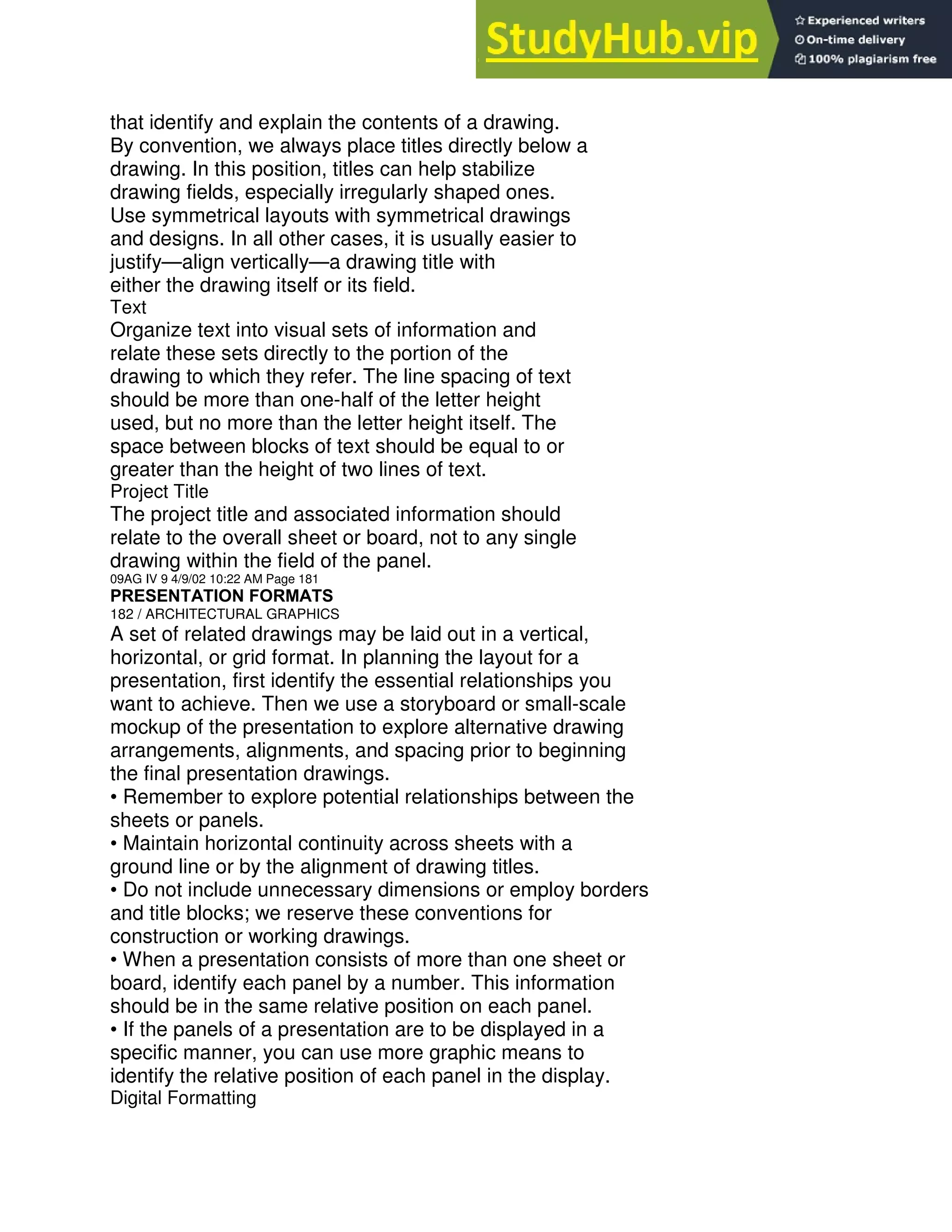 that identify and explain the contents of a drawing.
By convention, we always place titles directly below a
drawing. In this position, titles can help stabilize
drawing fields, especially irregularly shaped ones.
Use symmetrical layouts with symmetrical drawings
and designs. In all other cases, it is usually easier to
justify—align vertically—a drawing title with
either the drawing itself or its field.
Text
Organize text into visual sets of information and
relate these sets directly to the portion of the
drawing to which they refer. The line spacing of text
should be more than one-half of the letter height
used, but no more than the letter height itself. The
space between blocks of text should be equal to or
greater than the height of two lines of text.
Project Title
The project title and associated information should
relate to the overall sheet or board, not to any single
drawing within the field of the panel.
09AG IV 9 4/9/02 10:22 AM Page 181
PRESENTATION FORMATS
182 / ARCHITECTURAL GRAPHICS
A set of related drawings may be laid out in a vertical,
horizontal, or grid format. In planning the layout for a
presentation, first identify the essential relationships you
want to achieve. Then we use a storyboard or small-scale
mockup of the presentation to explore alternative drawing
arrangements, alignments, and spacing prior to beginning
the final presentation drawings.
• Remember to explore potential relationships between the
sheets or panels.
• Maintain horizontal continuity across sheets with a
ground line or by the alignment of drawing titles.
• Do not include unnecessary dimensions or employ borders
and title blocks; we reserve these conventions for
construction or working drawings.
• When a presentation consists of more than one sheet or
board, identify each panel by a number. This information
should be in the same relative position on each panel.
• If the panels of a presentation are to be displayed in a
specific manner, you can use more graphic means to
identify the relative position of each panel in the display.
Digital Formatting
 