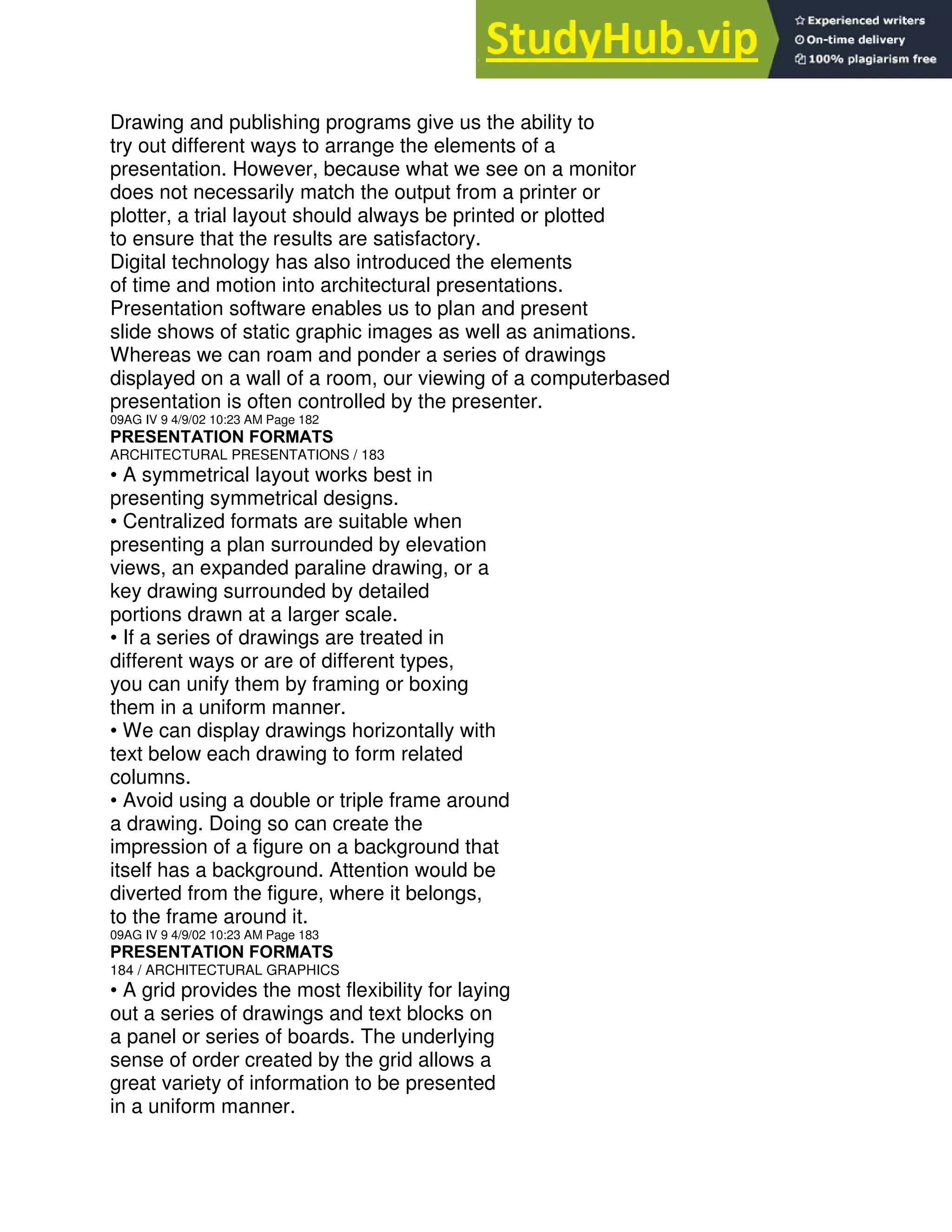 Drawing and publishing programs give us the ability to
try out different ways to arrange the elements of a
presentation. However, because what we see on a monitor
does not necessarily match the output from a printer or
plotter, a trial layout should always be printed or plotted
to ensure that the results are satisfactory.
Digital technology has also introduced the elements
of time and motion into architectural presentations.
Presentation software enables us to plan and present
slide shows of static graphic images as well as animations.
Whereas we can roam and ponder a series of drawings
displayed on a wall of a room, our viewing of a computerbased
presentation is often controlled by the presenter.
09AG IV 9 4/9/02 10:23 AM Page 182
PRESENTATION FORMATS
ARCHITECTURAL PRESENTATIONS / 183
• A symmetrical layout works best in
presenting symmetrical designs.
• Centralized formats are suitable when
presenting a plan surrounded by elevation
views, an expanded paraline drawing, or a
key drawing surrounded by detailed
portions drawn at a larger scale.
• If a series of drawings are treated in
different ways or are of different types,
you can unify them by framing or boxing
them in a uniform manner.
• We can display drawings horizontally with
text below each drawing to form related
columns.
• Avoid using a double or triple frame around
a drawing. Doing so can create the
impression of a figure on a background that
itself has a background. Attention would be
diverted from the figure, where it belongs,
to the frame around it.
09AG IV 9 4/9/02 10:23 AM Page 183
PRESENTATION FORMATS
184 / ARCHITECTURAL GRAPHICS
• A grid provides the most flexibility for laying
out a series of drawings and text blocks on
a panel or series of boards. The underlying
sense of order created by the grid allows a
great variety of information to be presented
in a uniform manner.
 
