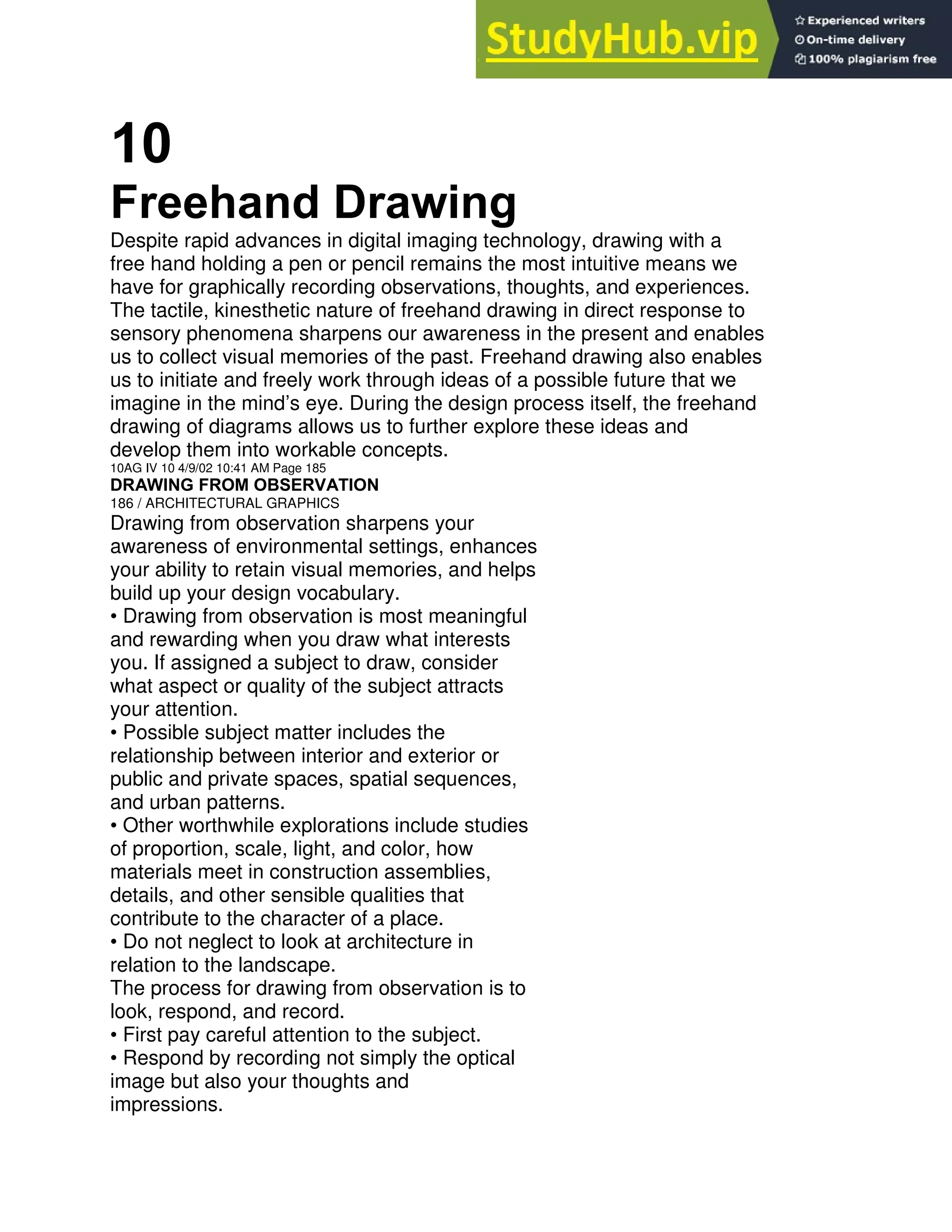 10
Freehand Drawing
Despite rapid advances in digital imaging technology, drawing with a
free hand holding a pen or pencil remains the most intuitive means we
have for graphically recording observations, thoughts, and experiences.
The tactile, kinesthetic nature of freehand drawing in direct response to
sensory phenomena sharpens our awareness in the present and enables
us to collect visual memories of the past. Freehand drawing also enables
us to initiate and freely work through ideas of a possible future that we
imagine in the mind’s eye. During the design process itself, the freehand
drawing of diagrams allows us to further explore these ideas and
develop them into workable concepts.
10AG IV 10 4/9/02 10:41 AM Page 185
DRAWING FROM OBSERVATION
186 / ARCHITECTURAL GRAPHICS
Drawing from observation sharpens your
awareness of environmental settings, enhances
your ability to retain visual memories, and helps
build up your design vocabulary.
• Drawing from observation is most meaningful
and rewarding when you draw what interests
you. If assigned a subject to draw, consider
what aspect or quality of the subject attracts
your attention.
• Possible subject matter includes the
relationship between interior and exterior or
public and private spaces, spatial sequences,
and urban patterns.
• Other worthwhile explorations include studies
of proportion, scale, light, and color, how
materials meet in construction assemblies,
details, and other sensible qualities that
contribute to the character of a place.
• Do not neglect to look at architecture in
relation to the landscape.
The process for drawing from observation is to
look, respond, and record.
• First pay careful attention to the subject.
• Respond by recording not simply the optical
image but also your thoughts and
impressions.
 