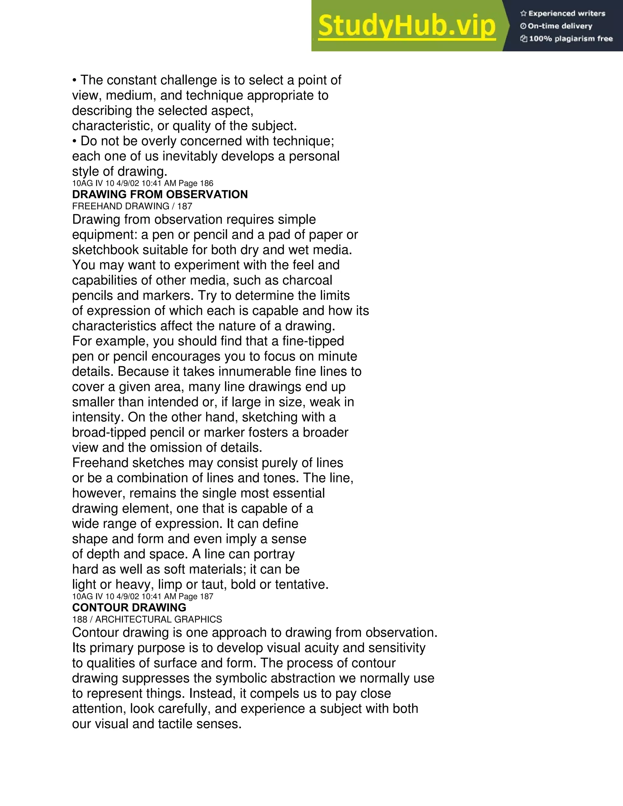 • The constant challenge is to select a point of
view, medium, and technique appropriate to
describing the selected aspect,
characteristic, or quality of the subject.
• Do not be overly concerned with technique;
each one of us inevitably develops a personal
style of drawing.
10AG IV 10 4/9/02 10:41 AM Page 186
DRAWING FROM OBSERVATION
FREEHAND DRAWING / 187
Drawing from observation requires simple
equipment: a pen or pencil and a pad of paper or
sketchbook suitable for both dry and wet media.
You may want to experiment with the feel and
capabilities of other media, such as charcoal
pencils and markers. Try to determine the limits
of expression of which each is capable and how its
characteristics affect the nature of a drawing.
For example, you should find that a fine-tipped
pen or pencil encourages you to focus on minute
details. Because it takes innumerable fine lines to
cover a given area, many line drawings end up
smaller than intended or, if large in size, weak in
intensity. On the other hand, sketching with a
broad-tipped pencil or marker fosters a broader
view and the omission of details.
Freehand sketches may consist purely of lines
or be a combination of lines and tones. The line,
however, remains the single most essential
drawing element, one that is capable of a
wide range of expression. It can define
shape and form and even imply a sense
of depth and space. A line can portray
hard as well as soft materials; it can be
light or heavy, limp or taut, bold or tentative.
10AG IV 10 4/9/02 10:41 AM Page 187
CONTOUR DRAWING
188 / ARCHITECTURAL GRAPHICS
Contour drawing is one approach to drawing from observation.
Its primary purpose is to develop visual acuity and sensitivity
to qualities of surface and form. The process of contour
drawing suppresses the symbolic abstraction we normally use
to represent things. Instead, it compels us to pay close
attention, look carefully, and experience a subject with both
our visual and tactile senses.
 