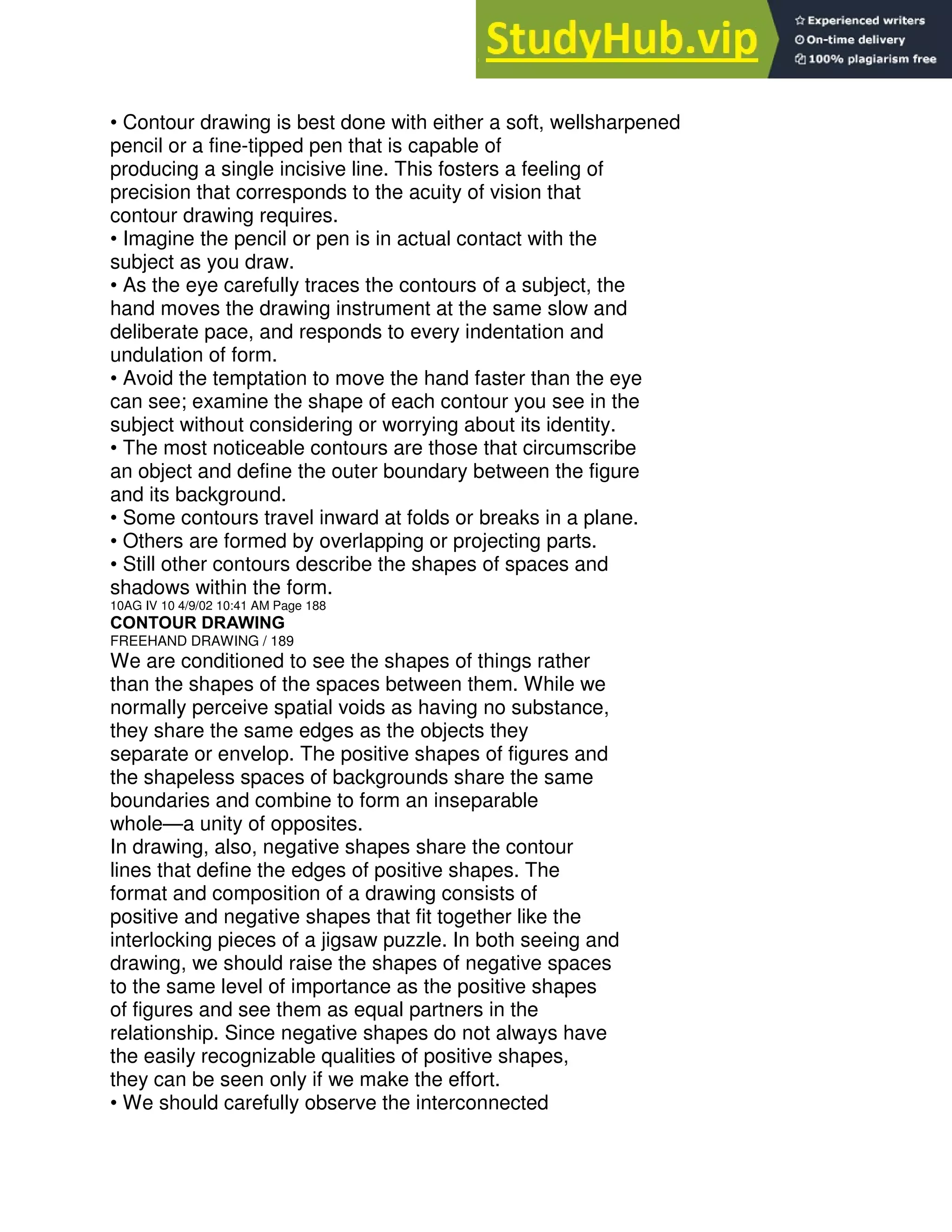 • Contour drawing is best done with either a soft, wellsharpened
pencil or a fine-tipped pen that is capable of
producing a single incisive line. This fosters a feeling of
precision that corresponds to the acuity of vision that
contour drawing requires.
• Imagine the pencil or pen is in actual contact with the
subject as you draw.
• As the eye carefully traces the contours of a subject, the
hand moves the drawing instrument at the same slow and
deliberate pace, and responds to every indentation and
undulation of form.
• Avoid the temptation to move the hand faster than the eye
can see; examine the shape of each contour you see in the
subject without considering or worrying about its identity.
• The most noticeable contours are those that circumscribe
an object and define the outer boundary between the figure
and its background.
• Some contours travel inward at folds or breaks in a plane.
• Others are formed by overlapping or projecting parts.
• Still other contours describe the shapes of spaces and
shadows within the form.
10AG IV 10 4/9/02 10:41 AM Page 188
CONTOUR DRAWING
FREEHAND DRAWING / 189
We are conditioned to see the shapes of things rather
than the shapes of the spaces between them. While we
normally perceive spatial voids as having no substance,
they share the same edges as the objects they
separate or envelop. The positive shapes of figures and
the shapeless spaces of backgrounds share the same
boundaries and combine to form an inseparable
whole—a unity of opposites.
In drawing, also, negative shapes share the contour
lines that define the edges of positive shapes. The
format and composition of a drawing consists of
positive and negative shapes that fit together like the
interlocking pieces of a jigsaw puzzle. In both seeing and
drawing, we should raise the shapes of negative spaces
to the same level of importance as the positive shapes
of figures and see them as equal partners in the
relationship. Since negative shapes do not always have
the easily recognizable qualities of positive shapes,
they can be seen only if we make the effort.
• We should carefully observe the interconnected
 