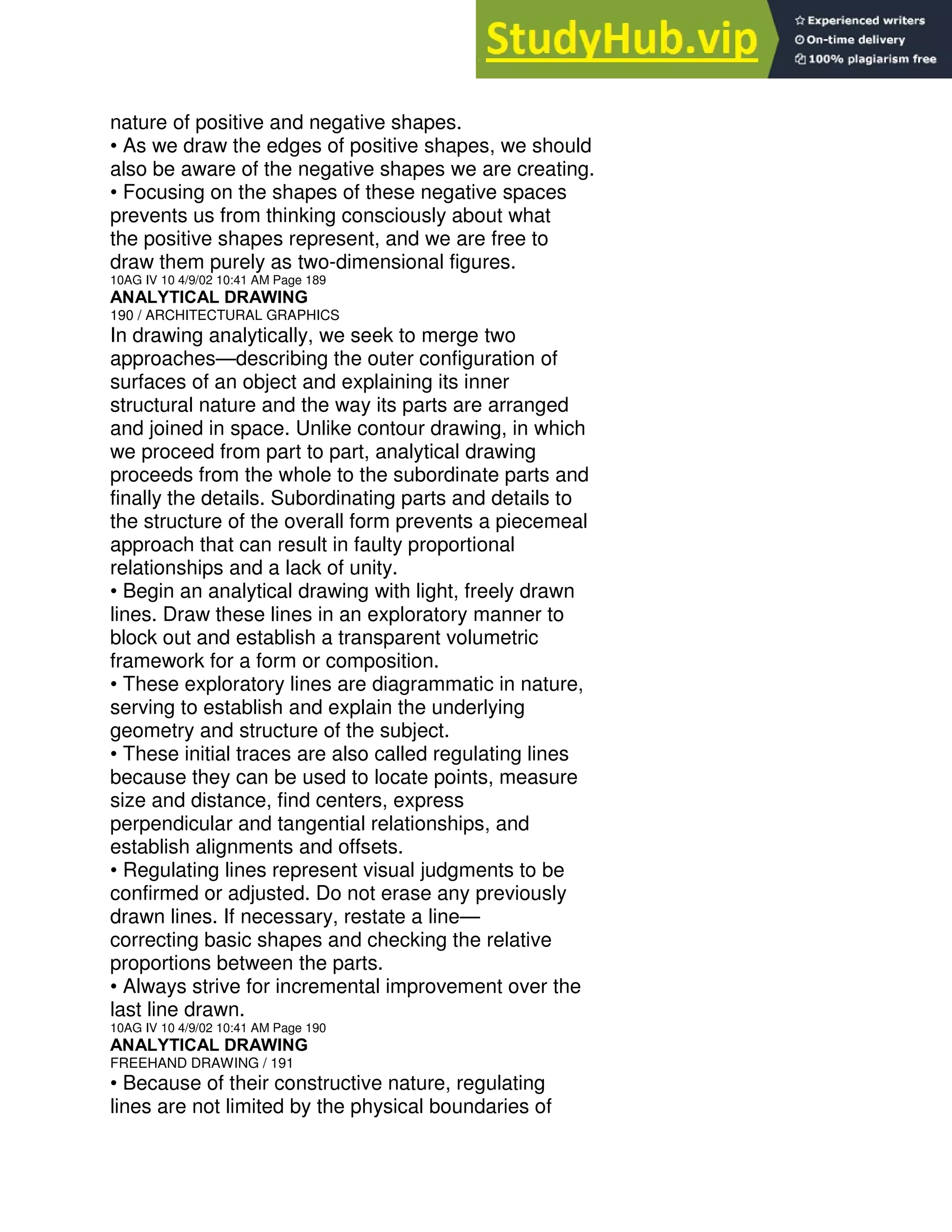 nature of positive and negative shapes.
• As we draw the edges of positive shapes, we should
also be aware of the negative shapes we are creating.
• Focusing on the shapes of these negative spaces
prevents us from thinking consciously about what
the positive shapes represent, and we are free to
draw them purely as two-dimensional figures.
10AG IV 10 4/9/02 10:41 AM Page 189
ANALYTICAL DRAWING
190 / ARCHITECTURAL GRAPHICS
In drawing analytically, we seek to merge two
approaches—describing the outer configuration of
surfaces of an object and explaining its inner
structural nature and the way its parts are arranged
and joined in space. Unlike contour drawing, in which
we proceed from part to part, analytical drawing
proceeds from the whole to the subordinate parts and
finally the details. Subordinating parts and details to
the structure of the overall form prevents a piecemeal
approach that can result in faulty proportional
relationships and a lack of unity.
• Begin an analytical drawing with light, freely drawn
lines. Draw these lines in an exploratory manner to
block out and establish a transparent volumetric
framework for a form or composition.
• These exploratory lines are diagrammatic in nature,
serving to establish and explain the underlying
geometry and structure of the subject.
• These initial traces are also called regulating lines
because they can be used to locate points, measure
size and distance, find centers, express
perpendicular and tangential relationships, and
establish alignments and offsets.
• Regulating lines represent visual judgments to be
confirmed or adjusted. Do not erase any previously
drawn lines. If necessary, restate a line—
correcting basic shapes and checking the relative
proportions between the parts.
• Always strive for incremental improvement over the
last line drawn.
10AG IV 10 4/9/02 10:41 AM Page 190
ANALYTICAL DRAWING
FREEHAND DRAWING / 191
• Because of their constructive nature, regulating
lines are not limited by the physical boundaries of
 