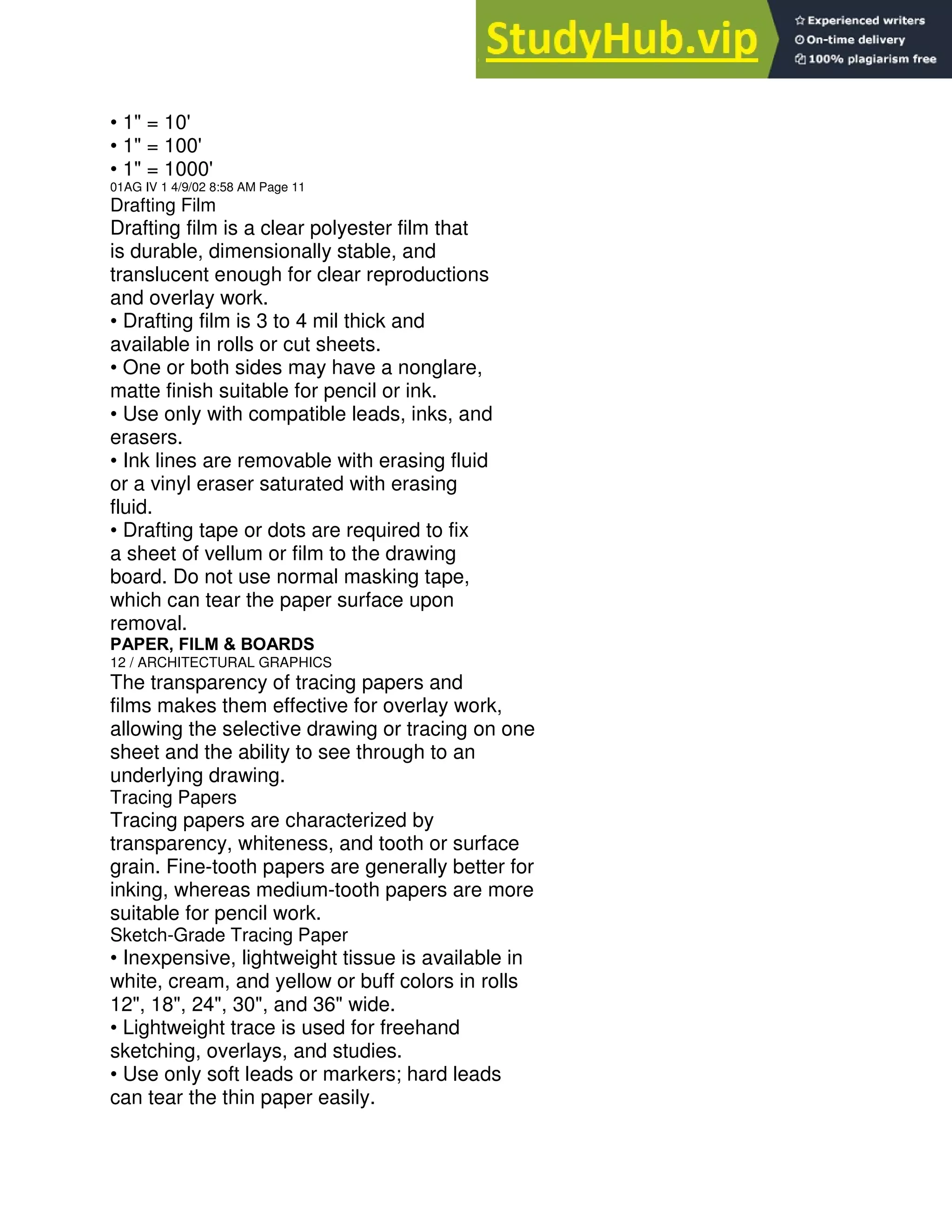 • 1" = 10'
• 1" = 100'
• 1" = 1000'
01AG IV 1 4/9/02 8:58 AM Page 11
Drafting Film
Drafting film is a clear polyester film that
is durable, dimensionally stable, and
translucent enough for clear reproductions
and overlay work.
• Drafting film is 3 to 4 mil thick and
available in rolls or cut sheets.
• One or both sides may have a nonglare,
matte finish suitable for pencil or ink.
• Use only with compatible leads, inks, and
erasers.
• Ink lines are removable with erasing fluid
or a vinyl eraser saturated with erasing
fluid.
• Drafting tape or dots are required to fix
a sheet of vellum or film to the drawing
board. Do not use normal masking tape,
which can tear the paper surface upon
removal.
PAPER, FILM & BOARDS
12 / ARCHITECTURAL GRAPHICS
The transparency of tracing papers and
films makes them effective for overlay work,
allowing the selective drawing or tracing on one
sheet and the ability to see through to an
underlying drawing.
Tracing Papers
Tracing papers are characterized by
transparency, whiteness, and tooth or surface
grain. Fine-tooth papers are generally better for
inking, whereas medium-tooth papers are more
suitable for pencil work.
Sketch-Grade Tracing Paper
• Inexpensive, lightweight tissue is available in
white, cream, and yellow or buff colors in rolls
12", 18", 24", 30", and 36" wide.
• Lightweight trace is used for freehand
sketching, overlays, and studies.
• Use only soft leads or markers; hard leads
can tear the thin paper easily.
 