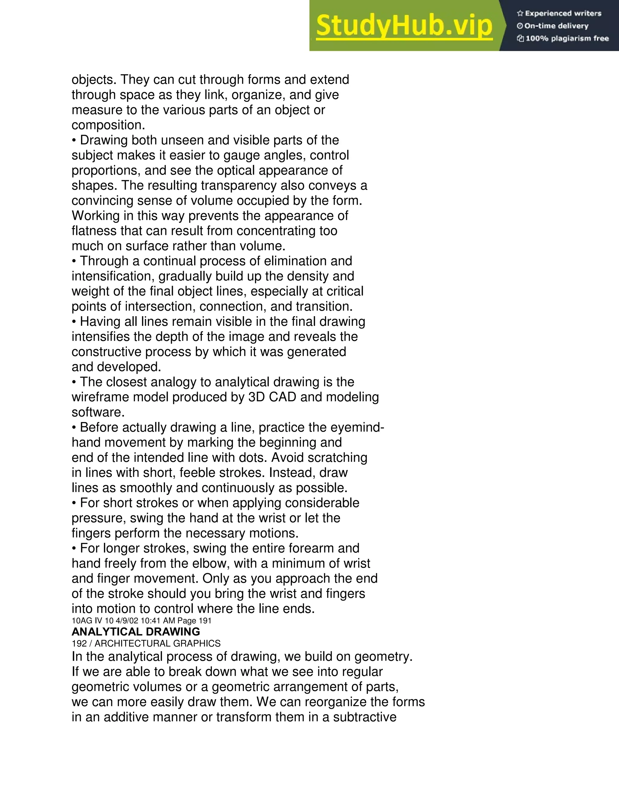 objects. They can cut through forms and extend
through space as they link, organize, and give
measure to the various parts of an object or
composition.
• Drawing both unseen and visible parts of the
subject makes it easier to gauge angles, control
proportions, and see the optical appearance of
shapes. The resulting transparency also conveys a
convincing sense of volume occupied by the form.
Working in this way prevents the appearance of
flatness that can result from concentrating too
much on surface rather than volume.
• Through a continual process of elimination and
intensification, gradually build up the density and
weight of the final object lines, especially at critical
points of intersection, connection, and transition.
• Having all lines remain visible in the final drawing
intensifies the depth of the image and reveals the
constructive process by which it was generated
and developed.
• The closest analogy to analytical drawing is the
wireframe model produced by 3D CAD and modeling
software.
• Before actually drawing a line, practice the eyemind-
hand movement by marking the beginning and
end of the intended line with dots. Avoid scratching
in lines with short, feeble strokes. Instead, draw
lines as smoothly and continuously as possible.
• For short strokes or when applying considerable
pressure, swing the hand at the wrist or let the
fingers perform the necessary motions.
• For longer strokes, swing the entire forearm and
hand freely from the elbow, with a minimum of wrist
and finger movement. Only as you approach the end
of the stroke should you bring the wrist and fingers
into motion to control where the line ends.
10AG IV 10 4/9/02 10:41 AM Page 191
ANALYTICAL DRAWING
192 / ARCHITECTURAL GRAPHICS
In the analytical process of drawing, we build on geometry.
If we are able to break down what we see into regular
geometric volumes or a geometric arrangement of parts,
we can more easily draw them. We can reorganize the forms
in an additive manner or transform them in a subtractive
 