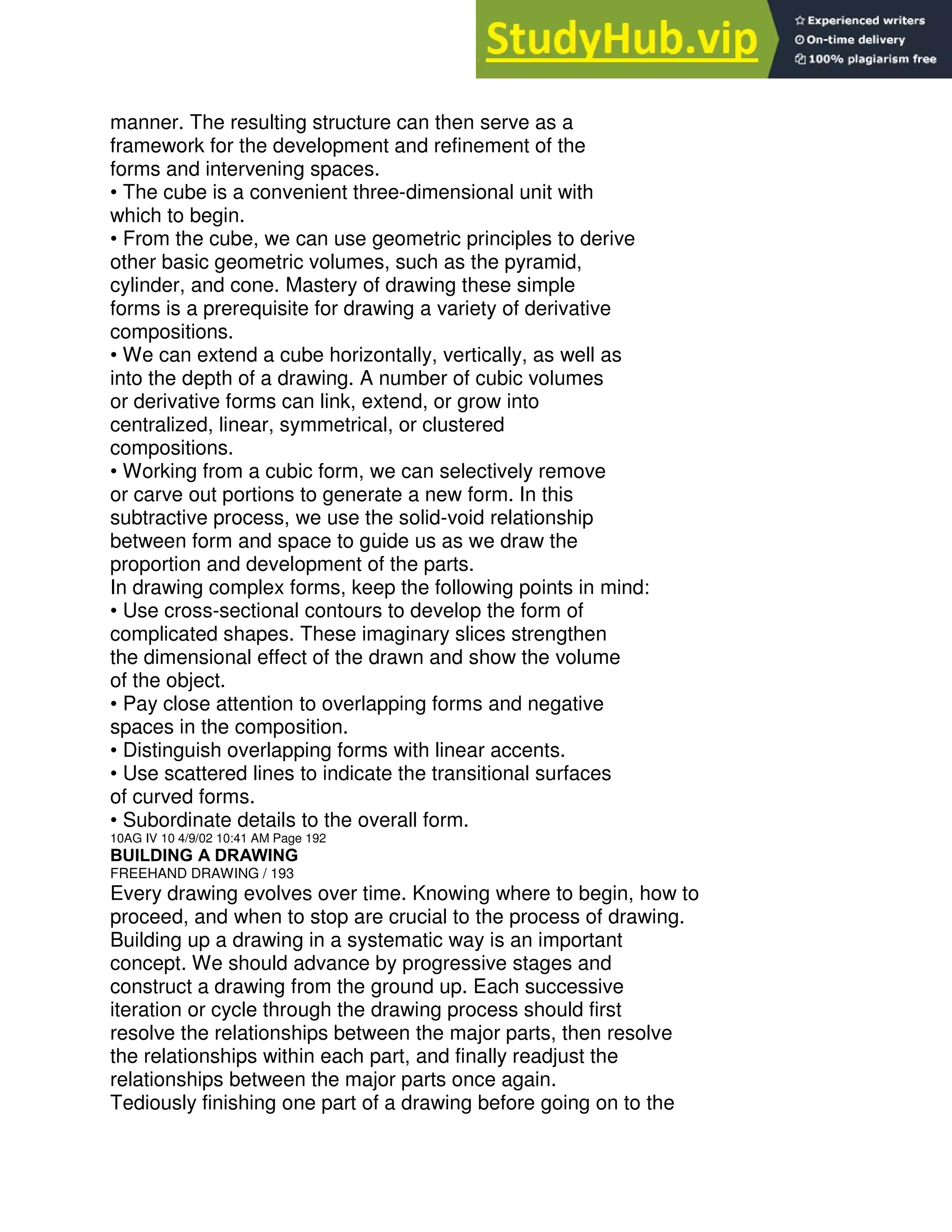 manner. The resulting structure can then serve as a
framework for the development and refinement of the
forms and intervening spaces.
• The cube is a convenient three-dimensional unit with
which to begin.
• From the cube, we can use geometric principles to derive
other basic geometric volumes, such as the pyramid,
cylinder, and cone. Mastery of drawing these simple
forms is a prerequisite for drawing a variety of derivative
compositions.
• We can extend a cube horizontally, vertically, as well as
into the depth of a drawing. A number of cubic volumes
or derivative forms can link, extend, or grow into
centralized, linear, symmetrical, or clustered
compositions.
• Working from a cubic form, we can selectively remove
or carve out portions to generate a new form. In this
subtractive process, we use the solid-void relationship
between form and space to guide us as we draw the
proportion and development of the parts.
In drawing complex forms, keep the following points in mind:
• Use cross-sectional contours to develop the form of
complicated shapes. These imaginary slices strengthen
the dimensional effect of the drawn and show the volume
of the object.
• Pay close attention to overlapping forms and negative
spaces in the composition.
• Distinguish overlapping forms with linear accents.
• Use scattered lines to indicate the transitional surfaces
of curved forms.
• Subordinate details to the overall form.
10AG IV 10 4/9/02 10:41 AM Page 192
BUILDING A DRAWING
FREEHAND DRAWING / 193
Every drawing evolves over time. Knowing where to begin, how to
proceed, and when to stop are crucial to the process of drawing.
Building up a drawing in a systematic way is an important
concept. We should advance by progressive stages and
construct a drawing from the ground up. Each successive
iteration or cycle through the drawing process should first
resolve the relationships between the major parts, then resolve
the relationships within each part, and finally readjust the
relationships between the major parts once again.
Tediously finishing one part of a drawing before going on to the
 
