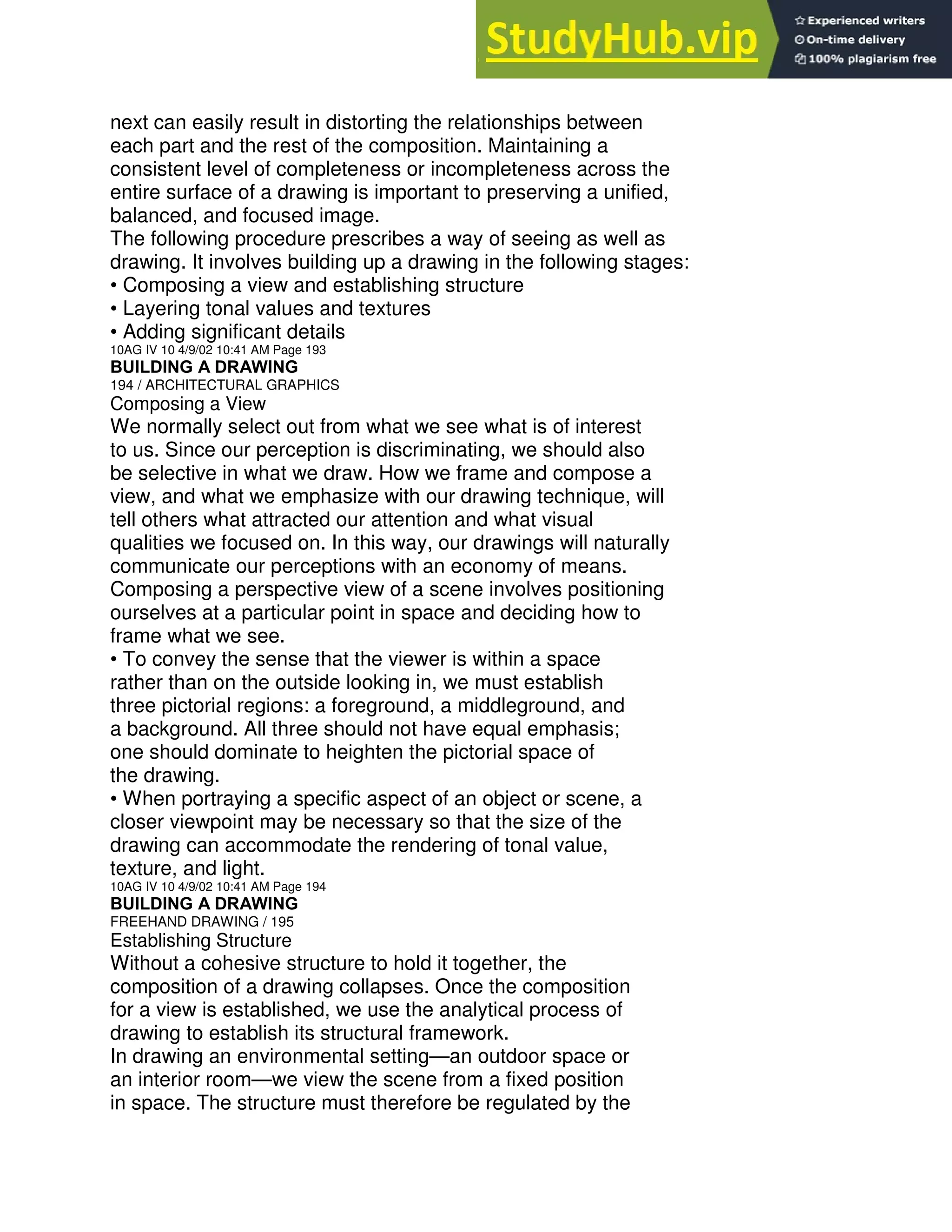 next can easily result in distorting the relationships between
each part and the rest of the composition. Maintaining a
consistent level of completeness or incompleteness across the
entire surface of a drawing is important to preserving a unified,
balanced, and focused image.
The following procedure prescribes a way of seeing as well as
drawing. It involves building up a drawing in the following stages:
• Composing a view and establishing structure
• Layering tonal values and textures
• Adding significant details
10AG IV 10 4/9/02 10:41 AM Page 193
BUILDING A DRAWING
194 / ARCHITECTURAL GRAPHICS
Composing a View
We normally select out from what we see what is of interest
to us. Since our perception is discriminating, we should also
be selective in what we draw. How we frame and compose a
view, and what we emphasize with our drawing technique, will
tell others what attracted our attention and what visual
qualities we focused on. In this way, our drawings will naturally
communicate our perceptions with an economy of means.
Composing a perspective view of a scene involves positioning
ourselves at a particular point in space and deciding how to
frame what we see.
• To convey the sense that the viewer is within a space
rather than on the outside looking in, we must establish
three pictorial regions: a foreground, a middleground, and
a background. All three should not have equal emphasis;
one should dominate to heighten the pictorial space of
the drawing.
• When portraying a specific aspect of an object or scene, a
closer viewpoint may be necessary so that the size of the
drawing can accommodate the rendering of tonal value,
texture, and light.
10AG IV 10 4/9/02 10:41 AM Page 194
BUILDING A DRAWING
FREEHAND DRAWING / 195
Establishing Structure
Without a cohesive structure to hold it together, the
composition of a drawing collapses. Once the composition
for a view is established, we use the analytical process of
drawing to establish its structural framework.
In drawing an environmental setting—an outdoor space or
an interior room—we view the scene from a fixed position
in space. The structure must therefore be regulated by the
 