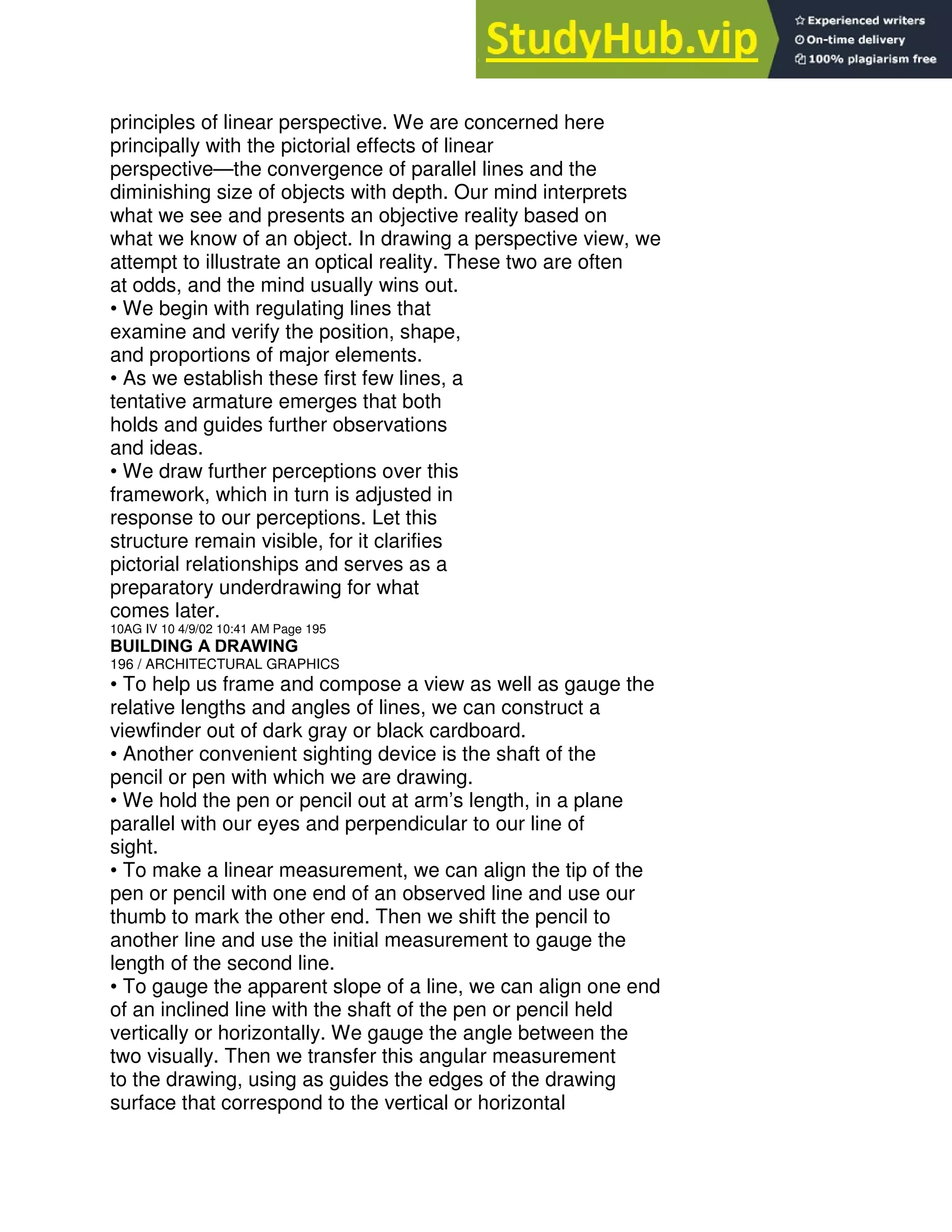 principles of linear perspective. We are concerned here
principally with the pictorial effects of linear
perspective—the convergence of parallel lines and the
diminishing size of objects with depth. Our mind interprets
what we see and presents an objective reality based on
what we know of an object. In drawing a perspective view, we
attempt to illustrate an optical reality. These two are often
at odds, and the mind usually wins out.
• We begin with regulating lines that
examine and verify the position, shape,
and proportions of major elements.
• As we establish these first few lines, a
tentative armature emerges that both
holds and guides further observations
and ideas.
• We draw further perceptions over this
framework, which in turn is adjusted in
response to our perceptions. Let this
structure remain visible, for it clarifies
pictorial relationships and serves as a
preparatory underdrawing for what
comes later.
10AG IV 10 4/9/02 10:41 AM Page 195
BUILDING A DRAWING
196 / ARCHITECTURAL GRAPHICS
• To help us frame and compose a view as well as gauge the
relative lengths and angles of lines, we can construct a
viewfinder out of dark gray or black cardboard.
• Another convenient sighting device is the shaft of the
pencil or pen with which we are drawing.
• We hold the pen or pencil out at arm’s length, in a plane
parallel with our eyes and perpendicular to our line of
sight.
• To make a linear measurement, we can align the tip of the
pen or pencil with one end of an observed line and use our
thumb to mark the other end. Then we shift the pencil to
another line and use the initial measurement to gauge the
length of the second line.
• To gauge the apparent slope of a line, we can align one end
of an inclined line with the shaft of the pen or pencil held
vertically or horizontally. We gauge the angle between the
two visually. Then we transfer this angular measurement
to the drawing, using as guides the edges of the drawing
surface that correspond to the vertical or horizontal
 