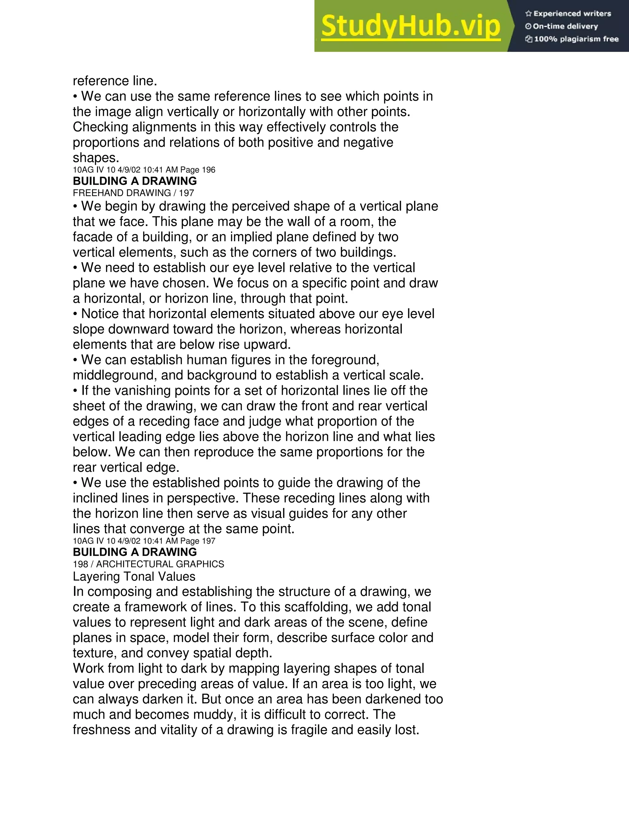 reference line.
• We can use the same reference lines to see which points in
the image align vertically or horizontally with other points.
Checking alignments in this way effectively controls the
proportions and relations of both positive and negative
shapes.
10AG IV 10 4/9/02 10:41 AM Page 196
BUILDING A DRAWING
FREEHAND DRAWING / 197
• We begin by drawing the perceived shape of a vertical plane
that we face. This plane may be the wall of a room, the
facade of a building, or an implied plane defined by two
vertical elements, such as the corners of two buildings.
• We need to establish our eye level relative to the vertical
plane we have chosen. We focus on a specific point and draw
a horizontal, or horizon line, through that point.
• Notice that horizontal elements situated above our eye level
slope downward toward the horizon, whereas horizontal
elements that are below rise upward.
• We can establish human figures in the foreground,
middleground, and background to establish a vertical scale.
• If the vanishing points for a set of horizontal lines lie off the
sheet of the drawing, we can draw the front and rear vertical
edges of a receding face and judge what proportion of the
vertical leading edge lies above the horizon line and what lies
below. We can then reproduce the same proportions for the
rear vertical edge.
• We use the established points to guide the drawing of the
inclined lines in perspective. These receding lines along with
the horizon line then serve as visual guides for any other
lines that converge at the same point.
10AG IV 10 4/9/02 10:41 AM Page 197
BUILDING A DRAWING
198 / ARCHITECTURAL GRAPHICS
Layering Tonal Values
In composing and establishing the structure of a drawing, we
create a framework of lines. To this scaffolding, we add tonal
values to represent light and dark areas of the scene, define
planes in space, model their form, describe surface color and
texture, and convey spatial depth.
Work from light to dark by mapping layering shapes of tonal
value over preceding areas of value. If an area is too light, we
can always darken it. But once an area has been darkened too
much and becomes muddy, it is difficult to correct. The
freshness and vitality of a drawing is fragile and easily lost.
 