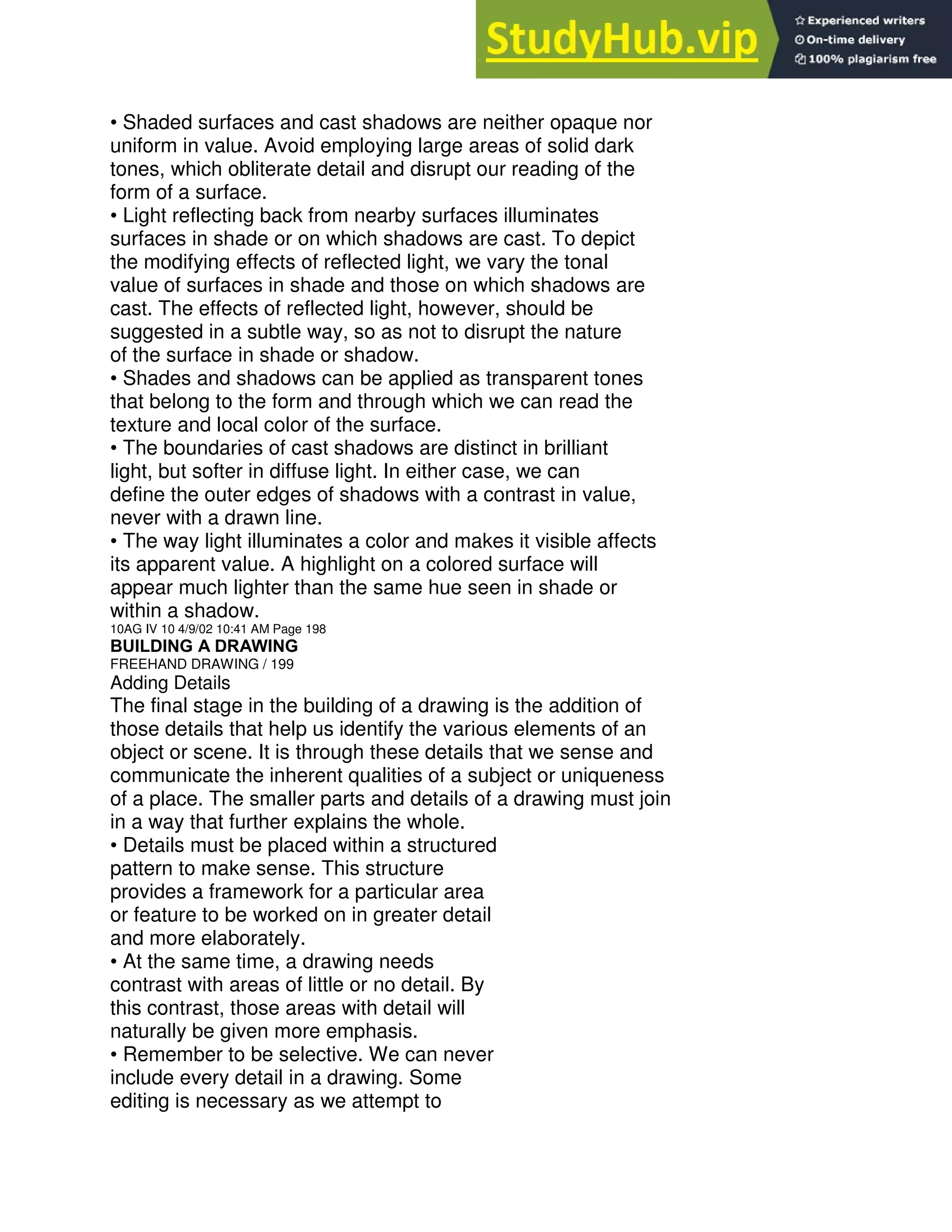 • Shaded surfaces and cast shadows are neither opaque nor
uniform in value. Avoid employing large areas of solid dark
tones, which obliterate detail and disrupt our reading of the
form of a surface.
• Light reflecting back from nearby surfaces illuminates
surfaces in shade or on which shadows are cast. To depict
the modifying effects of reflected light, we vary the tonal
value of surfaces in shade and those on which shadows are
cast. The effects of reflected light, however, should be
suggested in a subtle way, so as not to disrupt the nature
of the surface in shade or shadow.
• Shades and shadows can be applied as transparent tones
that belong to the form and through which we can read the
texture and local color of the surface.
• The boundaries of cast shadows are distinct in brilliant
light, but softer in diffuse light. In either case, we can
define the outer edges of shadows with a contrast in value,
never with a drawn line.
• The way light illuminates a color and makes it visible affects
its apparent value. A highlight on a colored surface will
appear much lighter than the same hue seen in shade or
within a shadow.
10AG IV 10 4/9/02 10:41 AM Page 198
BUILDING A DRAWING
FREEHAND DRAWING / 199
Adding Details
The final stage in the building of a drawing is the addition of
those details that help us identify the various elements of an
object or scene. It is through these details that we sense and
communicate the inherent qualities of a subject or uniqueness
of a place. The smaller parts and details of a drawing must join
in a way that further explains the whole.
• Details must be placed within a structured
pattern to make sense. This structure
provides a framework for a particular area
or feature to be worked on in greater detail
and more elaborately.
• At the same time, a drawing needs
contrast with areas of little or no detail. By
this contrast, those areas with detail will
naturally be given more emphasis.
• Remember to be selective. We can never
include every detail in a drawing. Some
editing is necessary as we attempt to
 