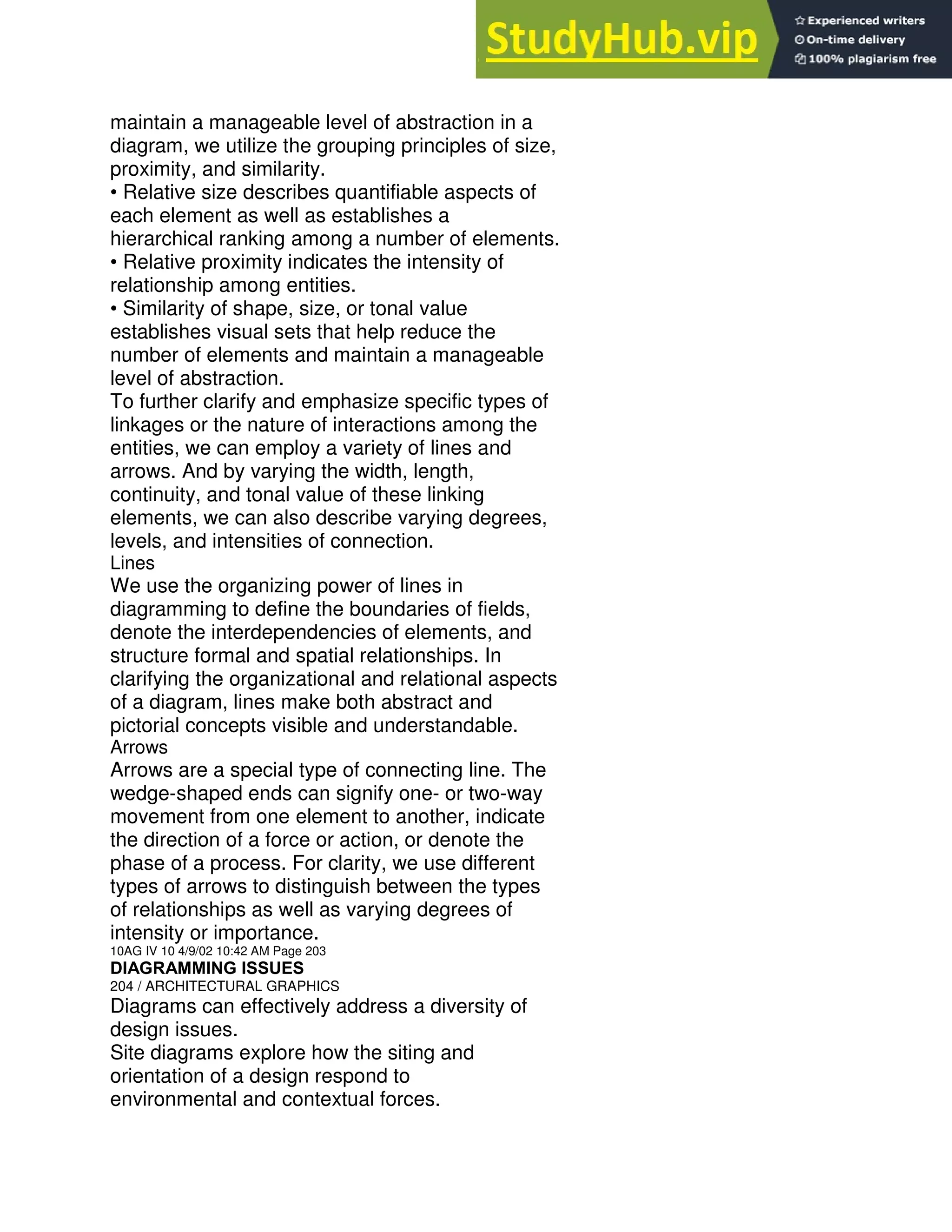 maintain a manageable level of abstraction in a
diagram, we utilize the grouping principles of size,
proximity, and similarity.
• Relative size describes quantifiable aspects of
each element as well as establishes a
hierarchical ranking among a number of elements.
• Relative proximity indicates the intensity of
relationship among entities.
• Similarity of shape, size, or tonal value
establishes visual sets that help reduce the
number of elements and maintain a manageable
level of abstraction.
To further clarify and emphasize specific types of
linkages or the nature of interactions among the
entities, we can employ a variety of lines and
arrows. And by varying the width, length,
continuity, and tonal value of these linking
elements, we can also describe varying degrees,
levels, and intensities of connection.
Lines
We use the organizing power of lines in
diagramming to define the boundaries of fields,
denote the interdependencies of elements, and
structure formal and spatial relationships. In
clarifying the organizational and relational aspects
of a diagram, lines make both abstract and
pictorial concepts visible and understandable.
Arrows
Arrows are a special type of connecting line. The
wedge-shaped ends can signify one- or two-way
movement from one element to another, indicate
the direction of a force or action, or denote the
phase of a process. For clarity, we use different
types of arrows to distinguish between the types
of relationships as well as varying degrees of
intensity or importance.
10AG IV 10 4/9/02 10:42 AM Page 203
DIAGRAMMING ISSUES
204 / ARCHITECTURAL GRAPHICS
Diagrams can effectively address a diversity of
design issues.
Site diagrams explore how the siting and
orientation of a design respond to
environmental and contextual forces.
 