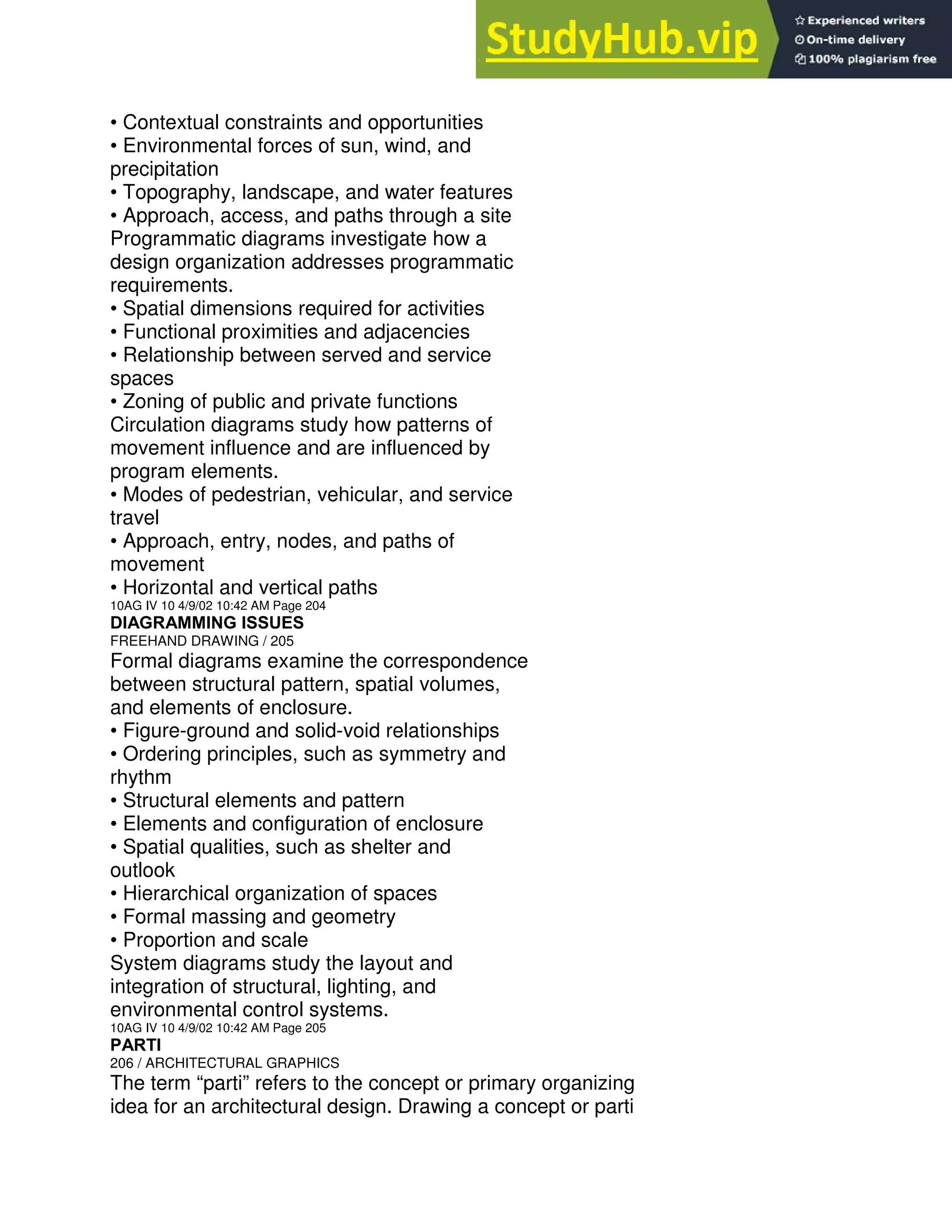 • Contextual constraints and opportunities
• Environmental forces of sun, wind, and
precipitation
• Topography, landscape, and water features
• Approach, access, and paths through a site
Programmatic diagrams investigate how a
design organization addresses programmatic
requirements.
• Spatial dimensions required for activities
• Functional proximities and adjacencies
• Relationship between served and service
spaces
• Zoning of public and private functions
Circulation diagrams study how patterns of
movement influence and are influenced by
program elements.
• Modes of pedestrian, vehicular, and service
travel
• Approach, entry, nodes, and paths of
movement
• Horizontal and vertical paths
10AG IV 10 4/9/02 10:42 AM Page 204
DIAGRAMMING ISSUES
FREEHAND DRAWING / 205
Formal diagrams examine the correspondence
between structural pattern, spatial volumes,
and elements of enclosure.
• Figure-ground and solid-void relationships
• Ordering principles, such as symmetry and
rhythm
• Structural elements and pattern
• Elements and configuration of enclosure
• Spatial qualities, such as shelter and
outlook
• Hierarchical organization of spaces
• Formal massing and geometry
• Proportion and scale
System diagrams study the layout and
integration of structural, lighting, and
environmental control systems.
10AG IV 10 4/9/02 10:42 AM Page 205
PARTI
206 / ARCHITECTURAL GRAPHICS
The term “parti” refers to the concept or primary organizing
idea for an architectural design. Drawing a concept or parti
 
