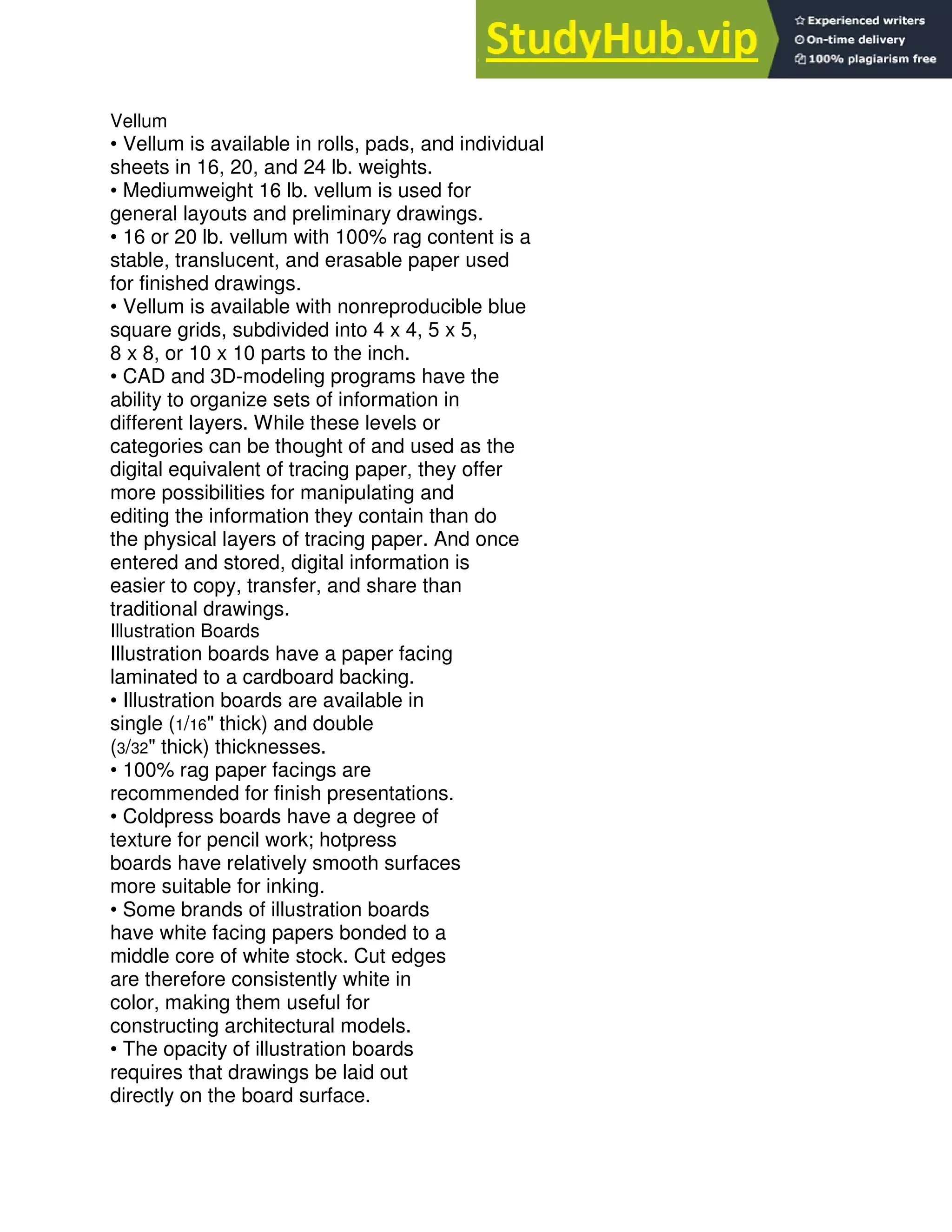 Vellum
• Vellum is available in rolls, pads, and individual
sheets in 16, 20, and 24 lb. weights.
• Mediumweight 16 lb. vellum is used for
general layouts and preliminary drawings.
• 16 or 20 lb. vellum with 100% rag content is a
stable, translucent, and erasable paper used
for finished drawings.
• Vellum is available with nonreproducible blue
square grids, subdivided into 4 x 4, 5 x 5,
8 x 8, or 10 x 10 parts to the inch.
• CAD and 3D-modeling programs have the
ability to organize sets of information in
different layers. While these levels or
categories can be thought of and used as the
digital equivalent of tracing paper, they offer
more possibilities for manipulating and
editing the information they contain than do
the physical layers of tracing paper. And once
entered and stored, digital information is
easier to copy, transfer, and share than
traditional drawings.
Illustration Boards
Illustration boards have a paper facing
laminated to a cardboard backing.
• Illustration boards are available in
single (1/16" thick) and double
(3/32" thick) thicknesses.
• 100% rag paper facings are
recommended for finish presentations.
• Coldpress boards have a degree of
texture for pencil work; hotpress
boards have relatively smooth surfaces
more suitable for inking.
• Some brands of illustration boards
have white facing papers bonded to a
middle core of white stock. Cut edges
are therefore consistently white in
color, making them useful for
constructing architectural models.
• The opacity of illustration boards
requires that drawings be laid out
directly on the board surface.
 