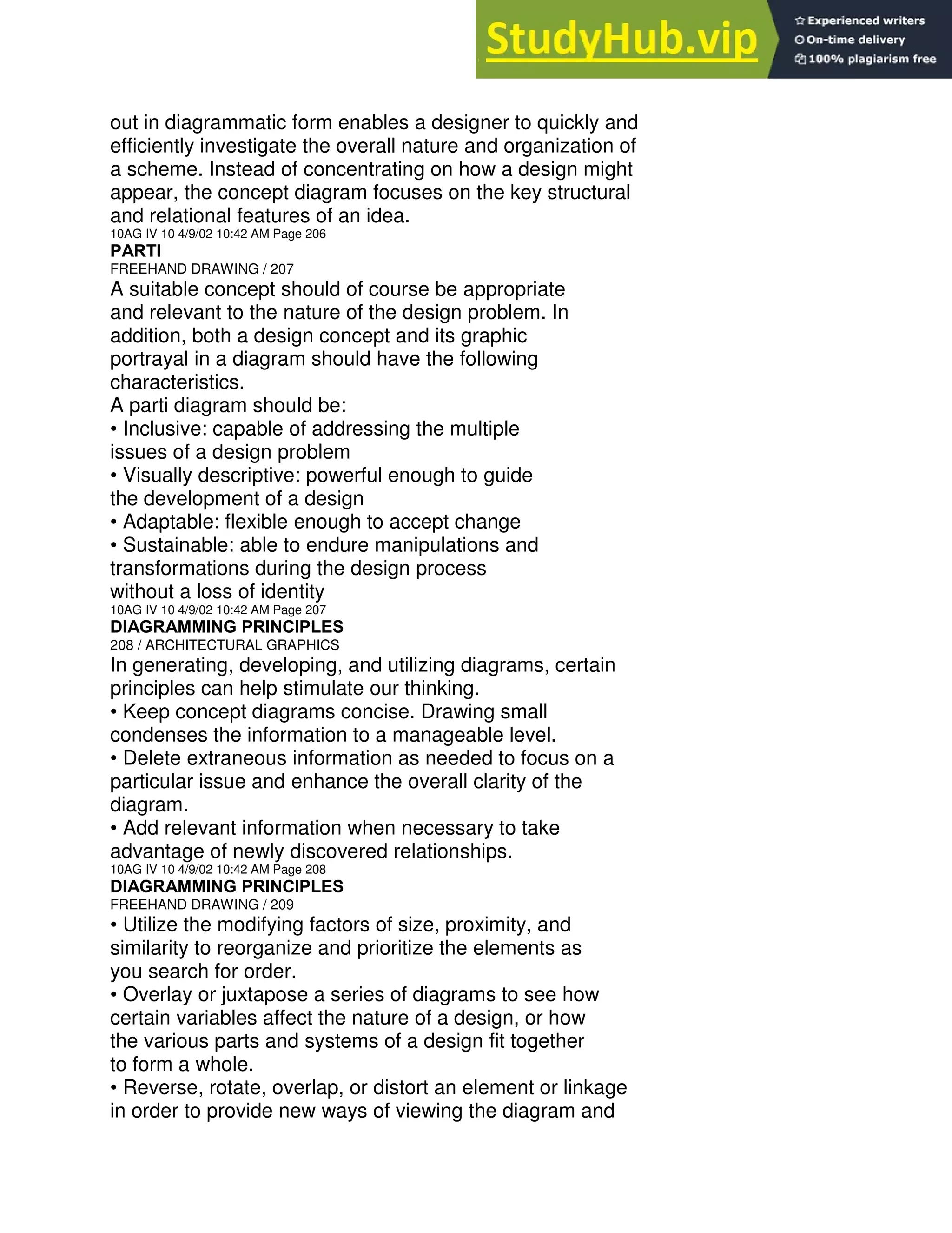 out in diagrammatic form enables a designer to quickly and
efficiently investigate the overall nature and organization of
a scheme. Instead of concentrating on how a design might
appear, the concept diagram focuses on the key structural
and relational features of an idea.
10AG IV 10 4/9/02 10:42 AM Page 206
PARTI
FREEHAND DRAWING / 207
A suitable concept should of course be appropriate
and relevant to the nature of the design problem. In
addition, both a design concept and its graphic
portrayal in a diagram should have the following
characteristics.
A parti diagram should be:
• Inclusive: capable of addressing the multiple
issues of a design problem
• Visually descriptive: powerful enough to guide
the development of a design
• Adaptable: flexible enough to accept change
• Sustainable: able to endure manipulations and
transformations during the design process
without a loss of identity
10AG IV 10 4/9/02 10:42 AM Page 207
DIAGRAMMING PRINCIPLES
208 / ARCHITECTURAL GRAPHICS
In generating, developing, and utilizing diagrams, certain
principles can help stimulate our thinking.
• Keep concept diagrams concise. Drawing small
condenses the information to a manageable level.
• Delete extraneous information as needed to focus on a
particular issue and enhance the overall clarity of the
diagram.
• Add relevant information when necessary to take
advantage of newly discovered relationships.
10AG IV 10 4/9/02 10:42 AM Page 208
DIAGRAMMING PRINCIPLES
FREEHAND DRAWING / 209
• Utilize the modifying factors of size, proximity, and
similarity to reorganize and prioritize the elements as
you search for order.
• Overlay or juxtapose a series of diagrams to see how
certain variables affect the nature of a design, or how
the various parts and systems of a design fit together
to form a whole.
• Reverse, rotate, overlap, or distort an element or linkage
in order to provide new ways of viewing the diagram and
 