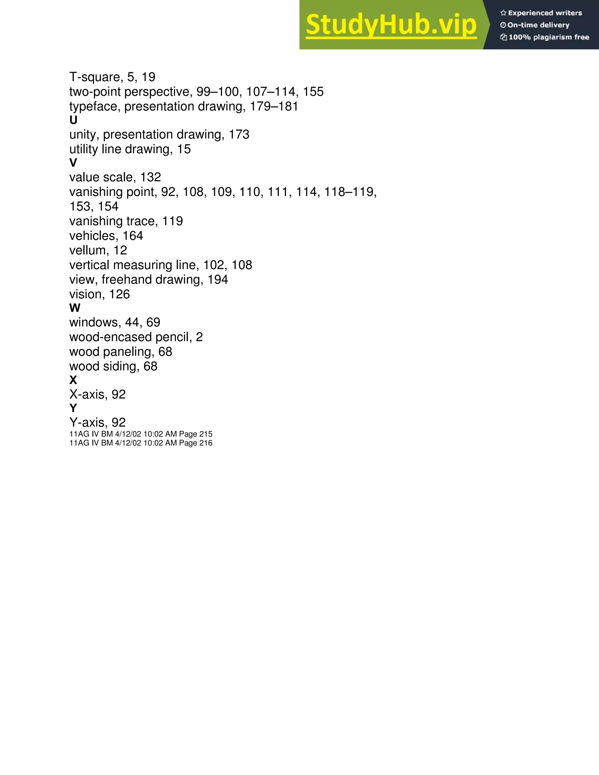 T-square, 5, 19
two-point perspective, 99–100, 107–114, 155
typeface, presentation drawing, 179–181
U
unity, presentation drawing, 173
utility line drawing, 15
V
value scale, 132
vanishing point, 92, 108, 109, 110, 111, 114, 118–119,
153, 154
vanishing trace, 119
vehicles, 164
vellum, 12
vertical measuring line, 102, 108
view, freehand drawing, 194
vision, 126
W
windows, 44, 69
wood-encased pencil, 2
wood paneling, 68
wood siding, 68
X
X-axis, 92
Y
Y-axis, 92
11AG IV BM 4/12/02 10:02 AM Page 215
11AG IV BM 4/12/02 10:02 AM Page 216
 