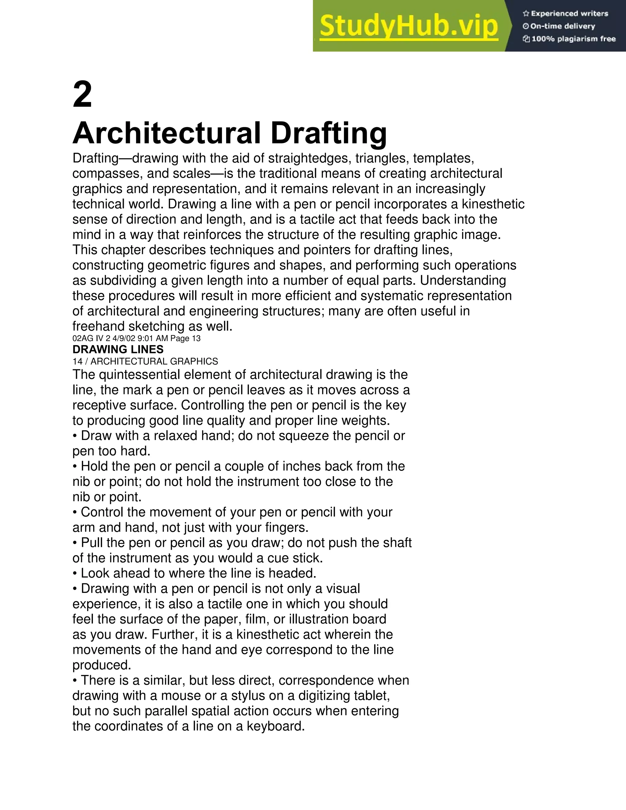 2
Architectural Drafting
Drafting—drawing with the aid of straightedges, triangles, templates,
compasses, and scales—is the traditional means of creating architectural
graphics and representation, and it remains relevant in an increasingly
technical world. Drawing a line with a pen or pencil incorporates a kinesthetic
sense of direction and length, and is a tactile act that feeds back into the
mind in a way that reinforces the structure of the resulting graphic image.
This chapter describes techniques and pointers for drafting lines,
constructing geometric figures and shapes, and performing such operations
as subdividing a given length into a number of equal parts. Understanding
these procedures will result in more efficient and systematic representation
of architectural and engineering structures; many are often useful in
freehand sketching as well.
02AG IV 2 4/9/02 9:01 AM Page 13
DRAWING LINES
14 / ARCHITECTURAL GRAPHICS
The quintessential element of architectural drawing is the
line, the mark a pen or pencil leaves as it moves across a
receptive surface. Controlling the pen or pencil is the key
to producing good line quality and proper line weights.
• Draw with a relaxed hand; do not squeeze the pencil or
pen too hard.
• Hold the pen or pencil a couple of inches back from the
nib or point; do not hold the instrument too close to the
nib or point.
• Control the movement of your pen or pencil with your
arm and hand, not just with your fingers.
• Pull the pen or pencil as you draw; do not push the shaft
of the instrument as you would a cue stick.
• Look ahead to where the line is headed.
• Drawing with a pen or pencil is not only a visual
experience, it is also a tactile one in which you should
feel the surface of the paper, film, or illustration board
as you draw. Further, it is a kinesthetic act wherein the
movements of the hand and eye correspond to the line
produced.
• There is a similar, but less direct, correspondence when
drawing with a mouse or a stylus on a digitizing tablet,
but no such parallel spatial action occurs when entering
the coordinates of a line on a keyboard.
 