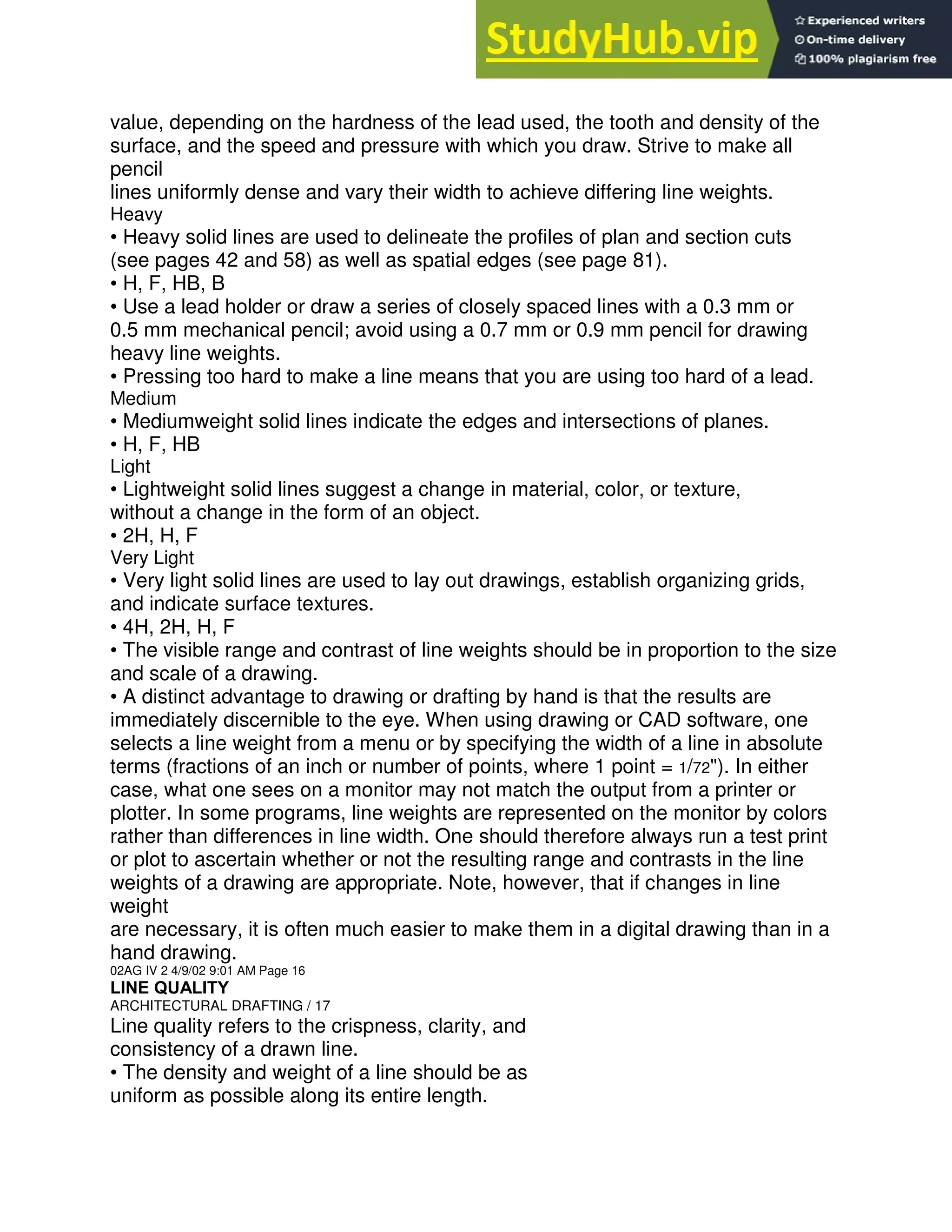value, depending on the hardness of the lead used, the tooth and density of the
surface, and the speed and pressure with which you draw. Strive to make all
pencil
lines uniformly dense and vary their width to achieve differing line weights.
Heavy
• Heavy solid lines are used to delineate the profiles of plan and section cuts
(see pages 42 and 58) as well as spatial edges (see page 81).
• H, F, HB, B
• Use a lead holder or draw a series of closely spaced lines with a 0.3 mm or
0.5 mm mechanical pencil; avoid using a 0.7 mm or 0.9 mm pencil for drawing
heavy line weights.
• Pressing too hard to make a line means that you are using too hard of a lead.
Medium
• Mediumweight solid lines indicate the edges and intersections of planes.
• H, F, HB
Light
• Lightweight solid lines suggest a change in material, color, or texture,
without a change in the form of an object.
• 2H, H, F
Very Light
• Very light solid lines are used to lay out drawings, establish organizing grids,
and indicate surface textures.
• 4H, 2H, H, F
• The visible range and contrast of line weights should be in proportion to the size
and scale of a drawing.
• A distinct advantage to drawing or drafting by hand is that the results are
immediately discernible to the eye. When using drawing or CAD software, one
selects a line weight from a menu or by specifying the width of a line in absolute
terms (fractions of an inch or number of points, where 1 point = 1/72"). In either
case, what one sees on a monitor may not match the output from a printer or
plotter. In some programs, line weights are represented on the monitor by colors
rather than differences in line width. One should therefore always run a test print
or plot to ascertain whether or not the resulting range and contrasts in the line
weights of a drawing are appropriate. Note, however, that if changes in line
weight
are necessary, it is often much easier to make them in a digital drawing than in a
hand drawing.
02AG IV 2 4/9/02 9:01 AM Page 16
LINE QUALITY
ARCHITECTURAL DRAFTING / 17
Line quality refers to the crispness, clarity, and
consistency of a drawn line.
• The density and weight of a line should be as
uniform as possible along its entire length.
 