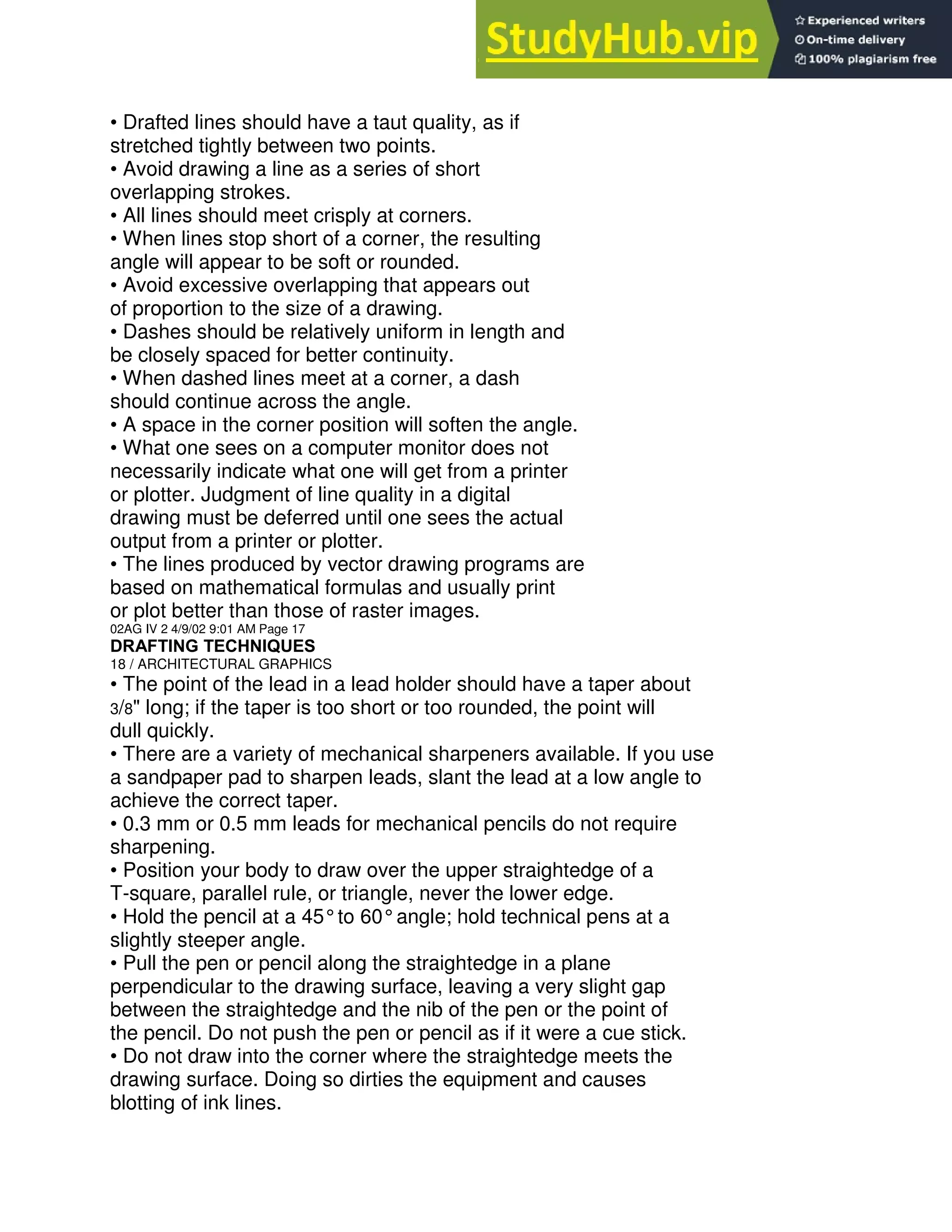 • Drafted lines should have a taut quality, as if
stretched tightly between two points.
• Avoid drawing a line as a series of short
overlapping strokes.
• All lines should meet crisply at corners.
• When lines stop short of a corner, the resulting
angle will appear to be soft or rounded.
• Avoid excessive overlapping that appears out
of proportion to the size of a drawing.
• Dashes should be relatively uniform in length and
be closely spaced for better continuity.
• When dashed lines meet at a corner, a dash
should continue across the angle.
• A space in the corner position will soften the angle.
• What one sees on a computer monitor does not
necessarily indicate what one will get from a printer
or plotter. Judgment of line quality in a digital
drawing must be deferred until one sees the actual
output from a printer or plotter.
• The lines produced by vector drawing programs are
based on mathematical formulas and usually print
or plot better than those of raster images.
02AG IV 2 4/9/02 9:01 AM Page 17
DRAFTING TECHNIQUES
18 / ARCHITECTURAL GRAPHICS
• The point of the lead in a lead holder should have a taper about
3/8" long; if the taper is too short or too rounded, the point will
dull quickly.
• There are a variety of mechanical sharpeners available. If you use
a sandpaper pad to sharpen leads, slant the lead at a low angle to
achieve the correct taper.
• 0.3 mm or 0.5 mm leads for mechanical pencils do not require
sharpening.
• Position your body to draw over the upper straightedge of a
T-square, parallel rule, or triangle, never the lower edge.
• Hold the pencil at a 45°to 60°angle; hold technical pens at a
slightly steeper angle.
• Pull the pen or pencil along the straightedge in a plane
perpendicular to the drawing surface, leaving a very slight gap
between the straightedge and the nib of the pen or the point of
the pencil. Do not push the pen or pencil as if it were a cue stick.
• Do not draw into the corner where the straightedge meets the
drawing surface. Doing so dirties the equipment and causes
blotting of ink lines.
 