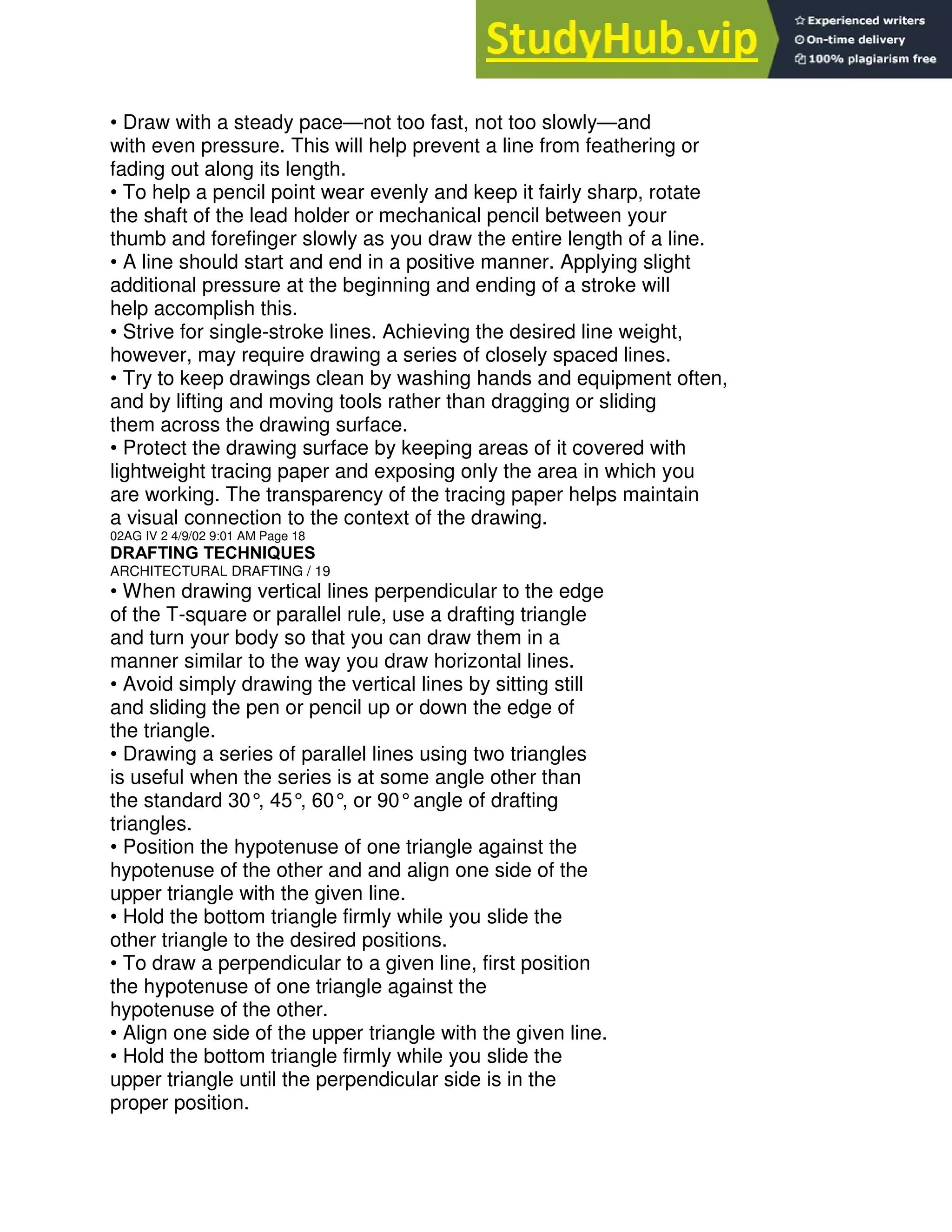 • Draw with a steady pace—not too fast, not too slowly—and
with even pressure. This will help prevent a line from feathering or
fading out along its length.
• To help a pencil point wear evenly and keep it fairly sharp, rotate
the shaft of the lead holder or mechanical pencil between your
thumb and forefinger slowly as you draw the entire length of a line.
• A line should start and end in a positive manner. Applying slight
additional pressure at the beginning and ending of a stroke will
help accomplish this.
• Strive for single-stroke lines. Achieving the desired line weight,
however, may require drawing a series of closely spaced lines.
• Try to keep drawings clean by washing hands and equipment often,
and by lifting and moving tools rather than dragging or sliding
them across the drawing surface.
• Protect the drawing surface by keeping areas of it covered with
lightweight tracing paper and exposing only the area in which you
are working. The transparency of the tracing paper helps maintain
a visual connection to the context of the drawing.
02AG IV 2 4/9/02 9:01 AM Page 18
DRAFTING TECHNIQUES
ARCHITECTURAL DRAFTING / 19
• When drawing vertical lines perpendicular to the edge
of the T-square or parallel rule, use a drafting triangle
and turn your body so that you can draw them in a
manner similar to the way you draw horizontal lines.
• Avoid simply drawing the vertical lines by sitting still
and sliding the pen or pencil up or down the edge of
the triangle.
• Drawing a series of parallel lines using two triangles
is useful when the series is at some angle other than
the standard 30°
, 45°, 60°
, or 90°angle of drafting
triangles.
• Position the hypotenuse of one triangle against the
hypotenuse of the other and and align one side of the
upper triangle with the given line.
• Hold the bottom triangle firmly while you slide the
other triangle to the desired positions.
• To draw a perpendicular to a given line, first position
the hypotenuse of one triangle against the
hypotenuse of the other.
• Align one side of the upper triangle with the given line.
• Hold the bottom triangle firmly while you slide the
upper triangle until the perpendicular side is in the
proper position.
 
