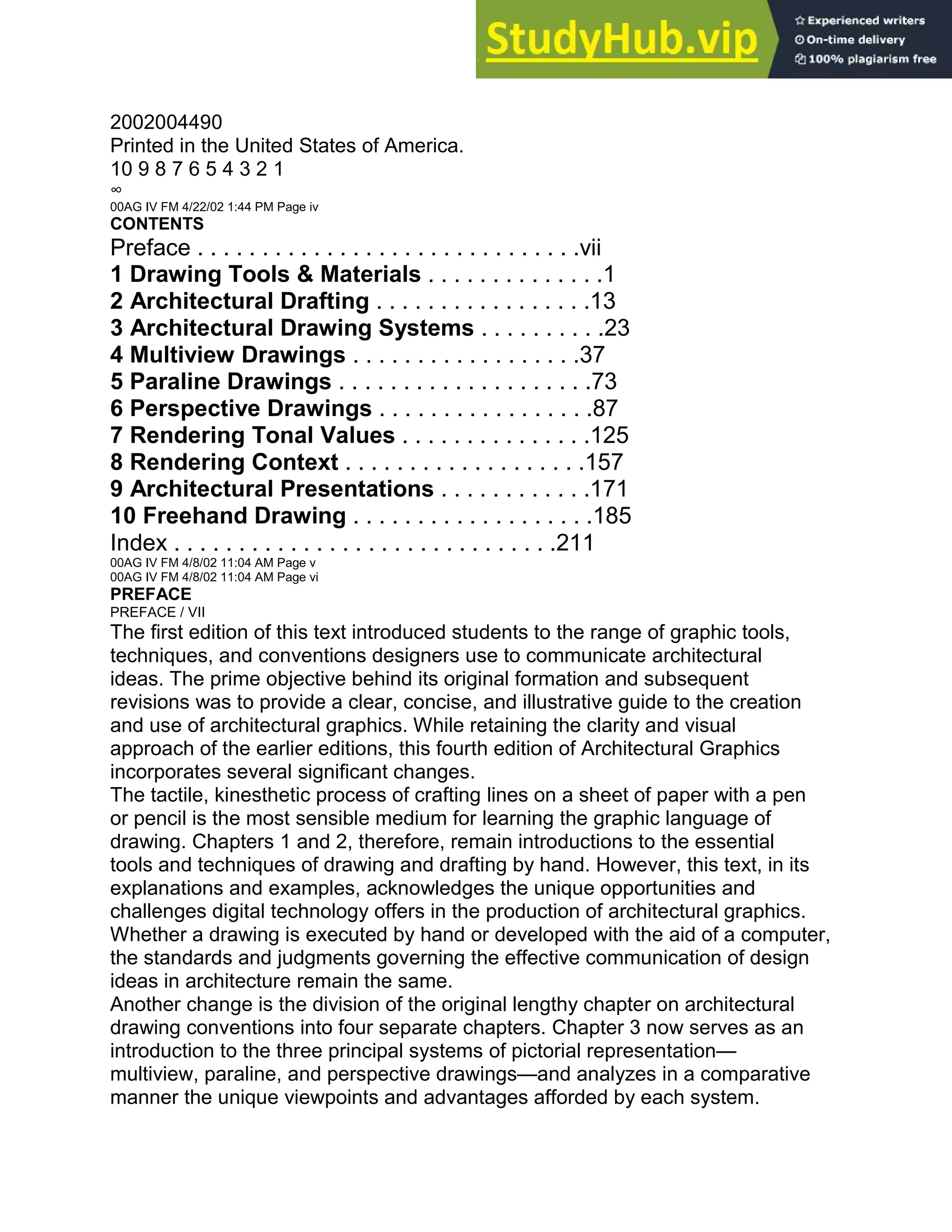 2002004490
Printed in the United States of America.
10 9 8 7 6 5 4 3 2 1
∞
00AG IV FM 4/22/02 1:44 PM Page iv
CONTENTS
Preface . . . . . . . . . . . . . . . . . . . . . . . . . . . . . .vii
1 Drawing Tools & Materials . . . . . . . . . . . . . .1
2 Architectural Drafting . . . . . . . . . . . . . . . . .13
3 Architectural Drawing Systems . . . . . . . . . .23
4 Multiview Drawings . . . . . . . . . . . . . . . . . .37
5 Paraline Drawings . . . . . . . . . . . . . . . . . . . .73
6 Perspective Drawings . . . . . . . . . . . . . . . . .87
7 Rendering Tonal Values . . . . . . . . . . . . . . .125
8 Rendering Context . . . . . . . . . . . . . . . . . . .157
9 Architectural Presentations . . . . . . . . . . . .171
10 Freehand Drawing . . . . . . . . . . . . . . . . . . .185
Index . . . . . . . . . . . . . . . . . . . . . . . . . . . . . .211
00AG IV FM 4/8/02 11:04 AM Page v
00AG IV FM 4/8/02 11:04 AM Page vi
PREFACE
PREFACE / VII
The first edition of this text introduced students to the range of graphic tools,
techniques, and conventions designers use to communicate architectural
ideas. The prime objective behind its original formation and subsequent
revisions was to provide a clear, concise, and illustrative guide to the creation
and use of architectural graphics. While retaining the clarity and visual
approach of the earlier editions, this fourth edition of Architectural Graphics
incorporates several significant changes.
The tactile, kinesthetic process of crafting lines on a sheet of paper with a pen
or pencil is the most sensible medium for learning the graphic language of
drawing. Chapters 1 and 2, therefore, remain introductions to the essential
tools and techniques of drawing and drafting by hand. However, this text, in its
explanations and examples, acknowledges the unique opportunities and
challenges digital technology offers in the production of architectural graphics.
Whether a drawing is executed by hand or developed with the aid of a computer,
the standards and judgments governing the effective communication of design
ideas in architecture remain the same.
Another change is the division of the original lengthy chapter on architectural
drawing conventions into four separate chapters. Chapter 3 now serves as an
introduction to the three principal systems of pictorial representation—
multiview, paraline, and perspective drawings—and analyzes in a comparative
manner the unique viewpoints and advantages afforded by each system.
 