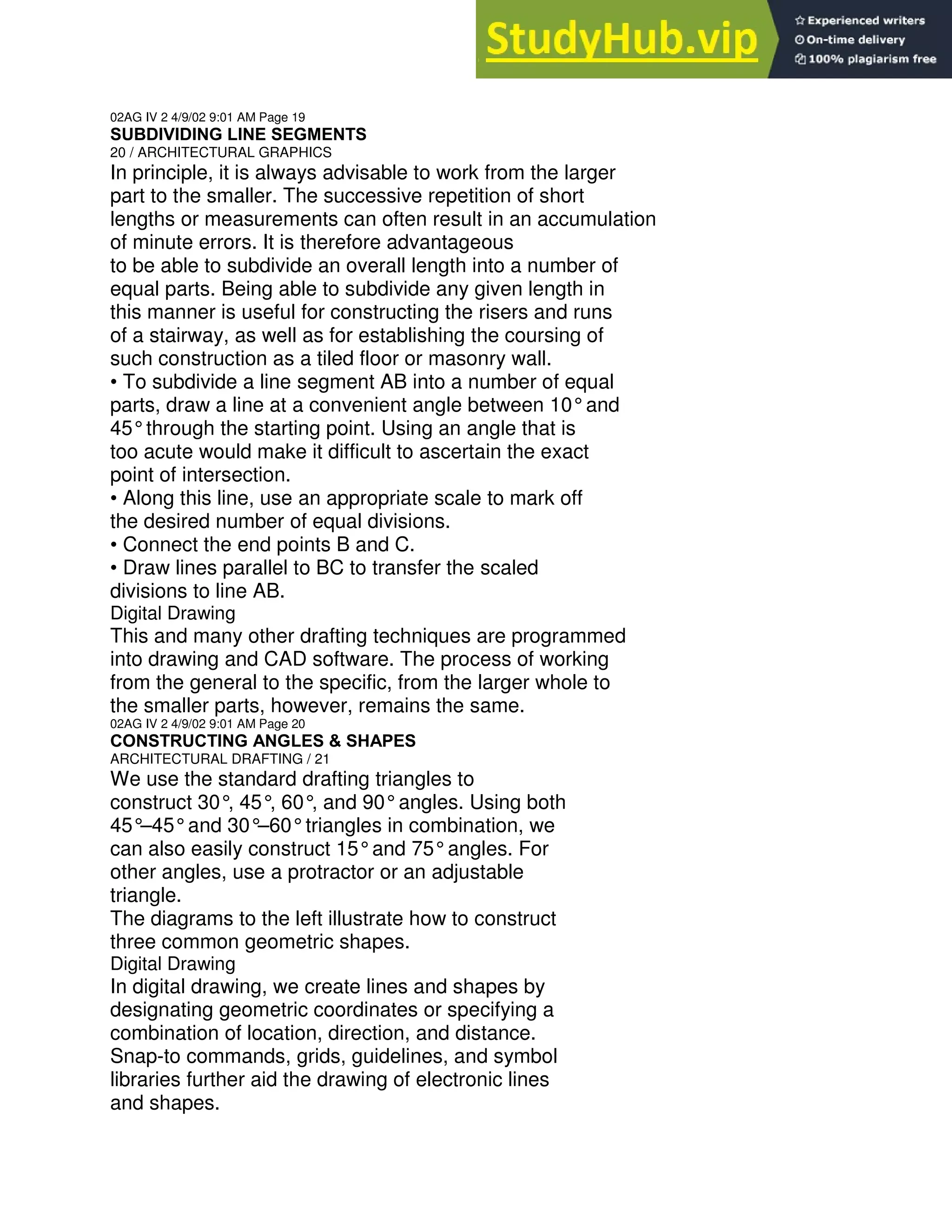 02AG IV 2 4/9/02 9:01 AM Page 19
SUBDIVIDING LINE SEGMENTS
20 / ARCHITECTURAL GRAPHICS
In principle, it is always advisable to work from the larger
part to the smaller. The successive repetition of short
lengths or measurements can often result in an accumulation
of minute errors. It is therefore advantageous
to be able to subdivide an overall length into a number of
equal parts. Being able to subdivide any given length in
this manner is useful for constructing the risers and runs
of a stairway, as well as for establishing the coursing of
such construction as a tiled floor or masonry wall.
• To subdivide a line segment AB into a number of equal
parts, draw a line at a convenient angle between 10°and
45°through the starting point. Using an angle that is
too acute would make it difficult to ascertain the exact
point of intersection.
• Along this line, use an appropriate scale to mark off
the desired number of equal divisions.
• Connect the end points B and C.
• Draw lines parallel to BC to transfer the scaled
divisions to line AB.
Digital Drawing
This and many other drafting techniques are programmed
into drawing and CAD software. The process of working
from the general to the specific, from the larger whole to
the smaller parts, however, remains the same.
02AG IV 2 4/9/02 9:01 AM Page 20
CONSTRUCTING ANGLES & SHAPES
ARCHITECTURAL DRAFTING / 21
We use the standard drafting triangles to
construct 30°, 45°
, 60°
, and 90°angles. Using both
45°
–45°and 30°
–60°triangles in combination, we
can also easily construct 15°and 75°angles. For
other angles, use a protractor or an adjustable
triangle.
The diagrams to the left illustrate how to construct
three common geometric shapes.
Digital Drawing
In digital drawing, we create lines and shapes by
designating geometric coordinates or specifying a
combination of location, direction, and distance.
Snap-to commands, grids, guidelines, and symbol
libraries further aid the drawing of electronic lines
and shapes.
 