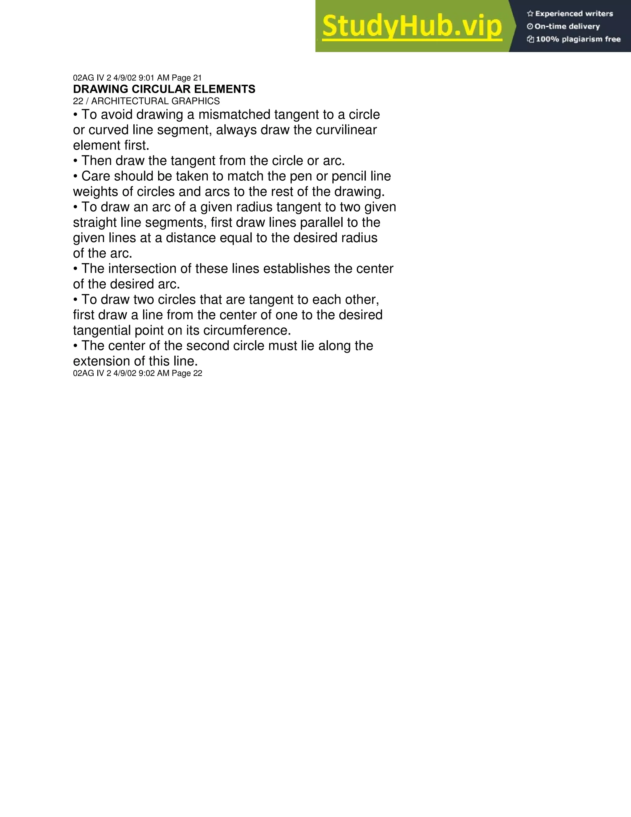 02AG IV 2 4/9/02 9:01 AM Page 21
DRAWING CIRCULAR ELEMENTS
22 / ARCHITECTURAL GRAPHICS
• To avoid drawing a mismatched tangent to a circle
or curved line segment, always draw the curvilinear
element first.
• Then draw the tangent from the circle or arc.
• Care should be taken to match the pen or pencil line
weights of circles and arcs to the rest of the drawing.
• To draw an arc of a given radius tangent to two given
straight line segments, first draw lines parallel to the
given lines at a distance equal to the desired radius
of the arc.
• The intersection of these lines establishes the center
of the desired arc.
• To draw two circles that are tangent to each other,
first draw a line from the center of one to the desired
tangential point on its circumference.
• The center of the second circle must lie along the
extension of this line.
02AG IV 2 4/9/02 9:02 AM Page 22
 