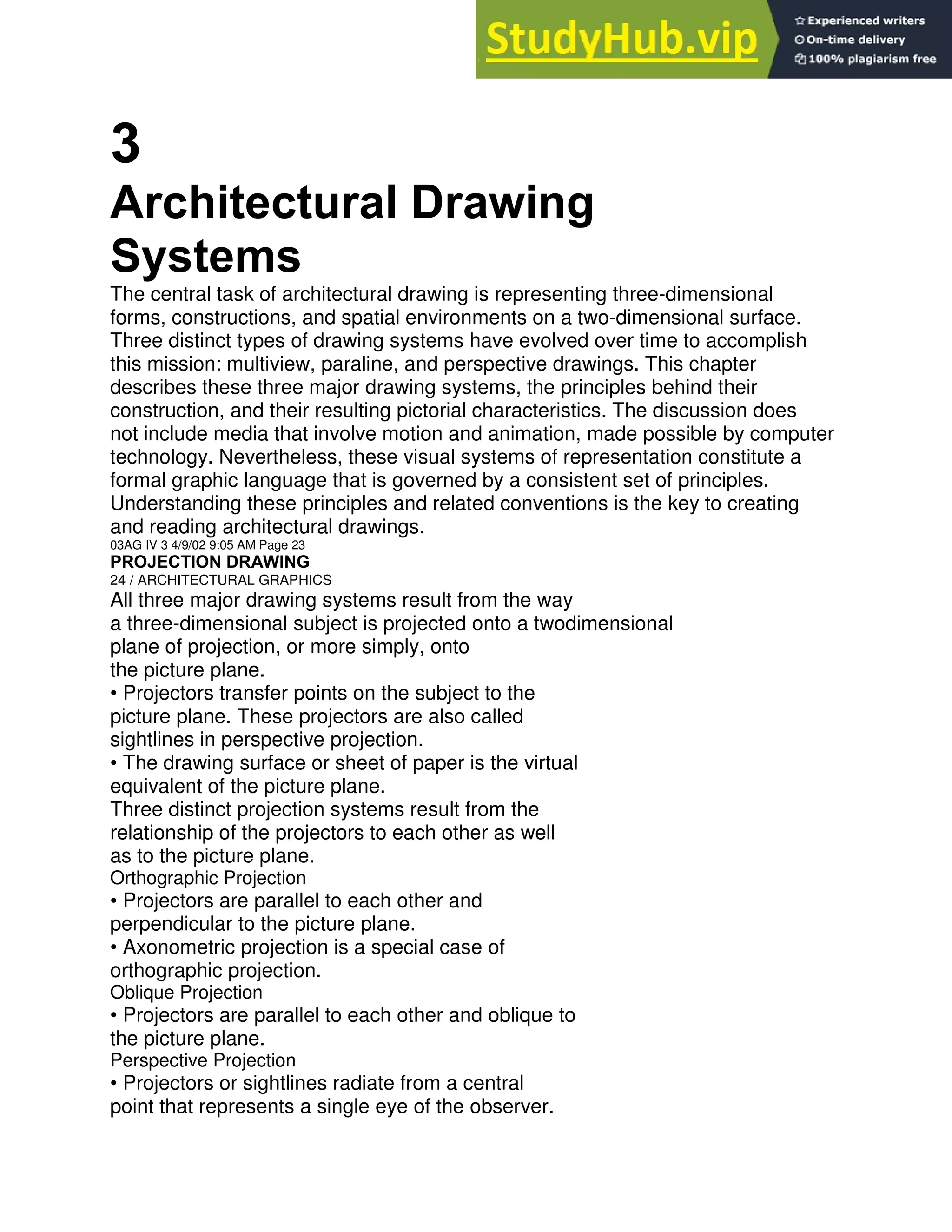 3
Architectural Drawing
Systems
The central task of architectural drawing is representing three-dimensional
forms, constructions, and spatial environments on a two-dimensional surface.
Three distinct types of drawing systems have evolved over time to accomplish
this mission: multiview, paraline, and perspective drawings. This chapter
describes these three major drawing systems, the principles behind their
construction, and their resulting pictorial characteristics. The discussion does
not include media that involve motion and animation, made possible by computer
technology. Nevertheless, these visual systems of representation constitute a
formal graphic language that is governed by a consistent set of principles.
Understanding these principles and related conventions is the key to creating
and reading architectural drawings.
03AG IV 3 4/9/02 9:05 AM Page 23
PROJECTION DRAWING
24 / ARCHITECTURAL GRAPHICS
All three major drawing systems result from the way
a three-dimensional subject is projected onto a twodimensional
plane of projection, or more simply, onto
the picture plane.
• Projectors transfer points on the subject to the
picture plane. These projectors are also called
sightlines in perspective projection.
• The drawing surface or sheet of paper is the virtual
equivalent of the picture plane.
Three distinct projection systems result from the
relationship of the projectors to each other as well
as to the picture plane.
Orthographic Projection
• Projectors are parallel to each other and
perpendicular to the picture plane.
• Axonometric projection is a special case of
orthographic projection.
Oblique Projection
• Projectors are parallel to each other and oblique to
the picture plane.
Perspective Projection
• Projectors or sightlines radiate from a central
point that represents a single eye of the observer.
 