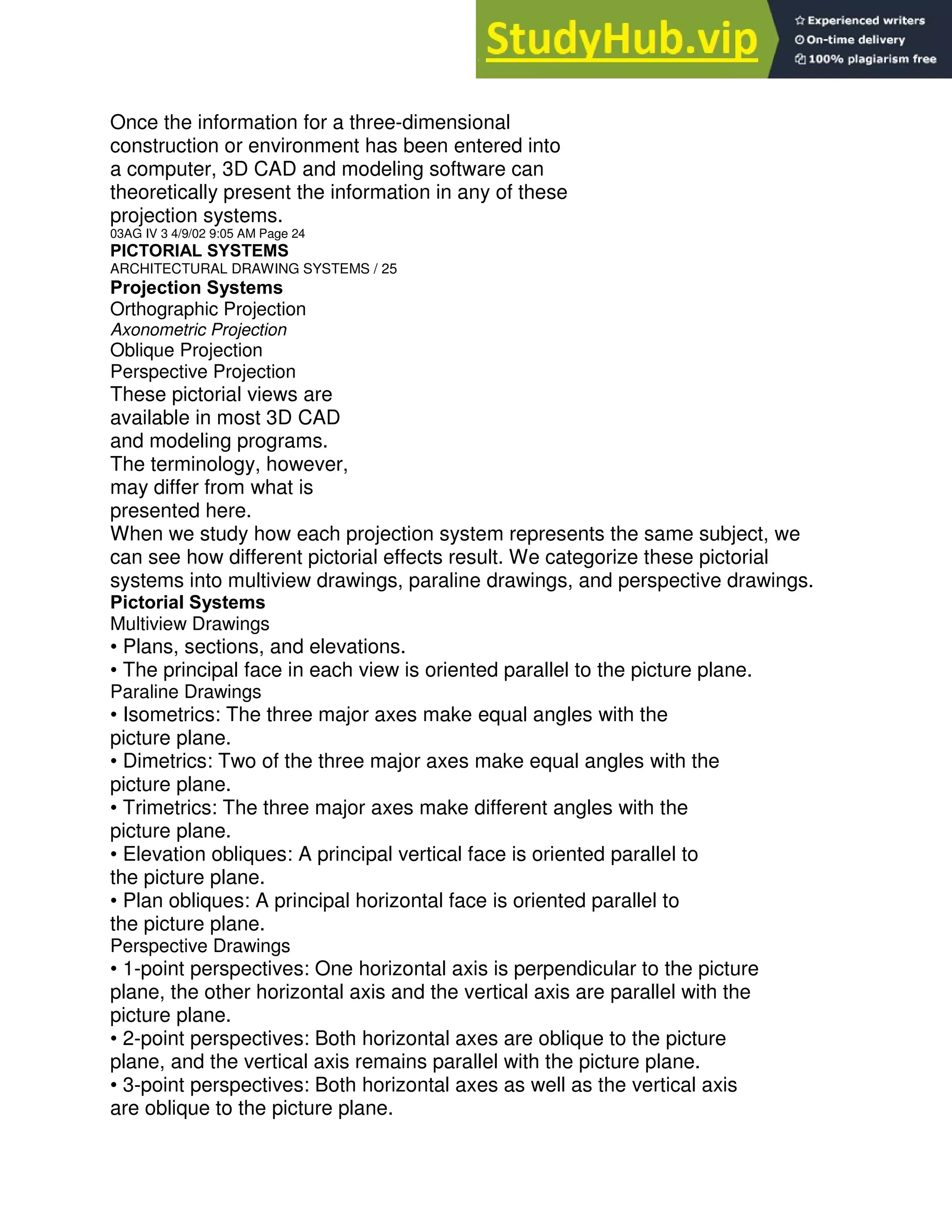 Once the information for a three-dimensional
construction or environment has been entered into
a computer, 3D CAD and modeling software can
theoretically present the information in any of these
projection systems.
03AG IV 3 4/9/02 9:05 AM Page 24
PICTORIAL SYSTEMS
ARCHITECTURAL DRAWING SYSTEMS / 25
Projection Systems
Orthographic Projection
Axonometric Projection
Oblique Projection
Perspective Projection
These pictorial views are
available in most 3D CAD
and modeling programs.
The terminology, however,
may differ from what is
presented here.
When we study how each projection system represents the same subject, we
can see how different pictorial effects result. We categorize these pictorial
systems into multiview drawings, paraline drawings, and perspective drawings.
Pictorial Systems
Multiview Drawings
• Plans, sections, and elevations.
• The principal face in each view is oriented parallel to the picture plane.
Paraline Drawings
• Isometrics: The three major axes make equal angles with the
picture plane.
• Dimetrics: Two of the three major axes make equal angles with the
picture plane.
• Trimetrics: The three major axes make different angles with the
picture plane.
• Elevation obliques: A principal vertical face is oriented parallel to
the picture plane.
• Plan obliques: A principal horizontal face is oriented parallel to
the picture plane.
Perspective Drawings
• 1-point perspectives: One horizontal axis is perpendicular to the picture
plane, the other horizontal axis and the vertical axis are parallel with the
picture plane.
• 2-point perspectives: Both horizontal axes are oblique to the picture
plane, and the vertical axis remains parallel with the picture plane.
• 3-point perspectives: Both horizontal axes as well as the vertical axis
are oblique to the picture plane.
 