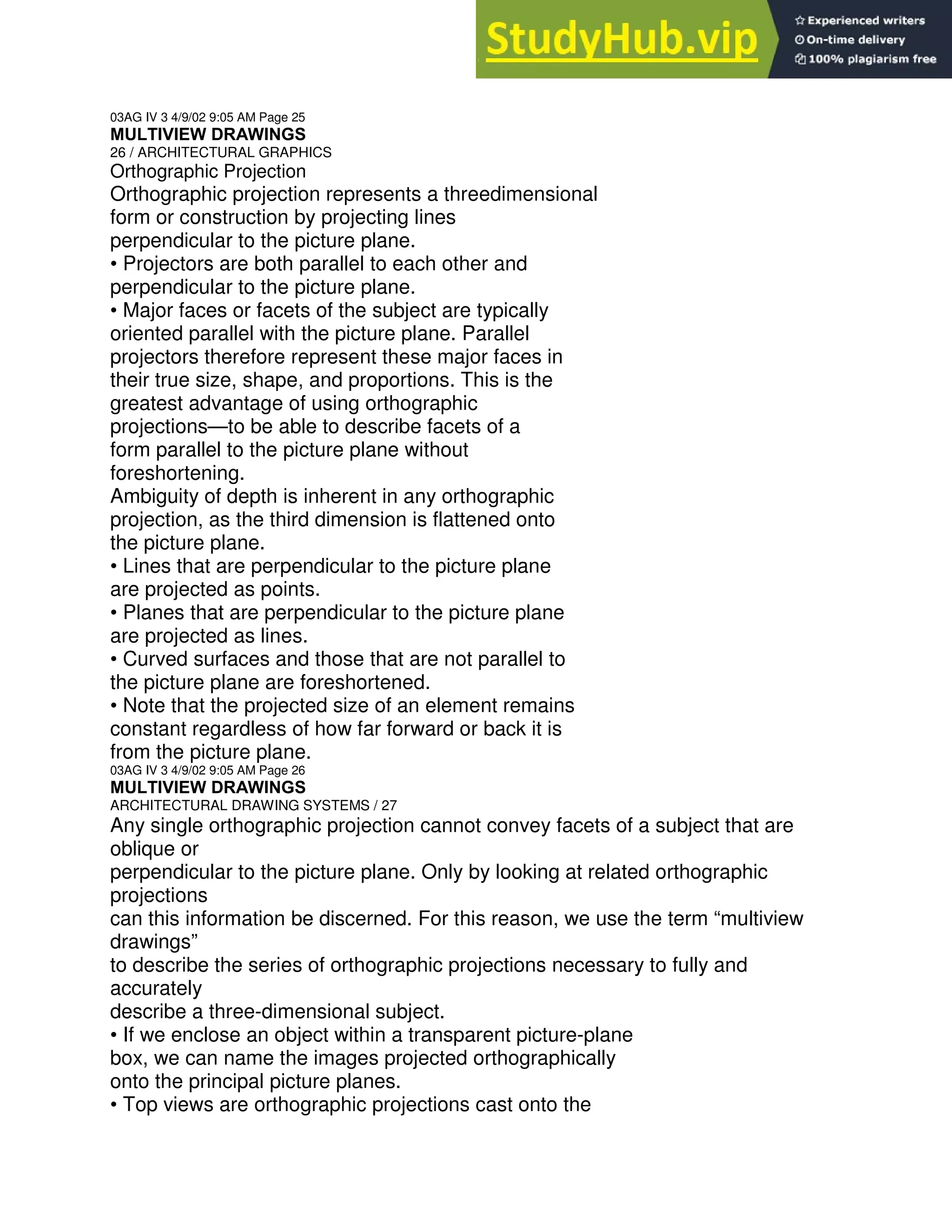 03AG IV 3 4/9/02 9:05 AM Page 25
MULTIVIEW DRAWINGS
26 / ARCHITECTURAL GRAPHICS
Orthographic Projection
Orthographic projection represents a threedimensional
form or construction by projecting lines
perpendicular to the picture plane.
• Projectors are both parallel to each other and
perpendicular to the picture plane.
• Major faces or facets of the subject are typically
oriented parallel with the picture plane. Parallel
projectors therefore represent these major faces in
their true size, shape, and proportions. This is the
greatest advantage of using orthographic
projections—to be able to describe facets of a
form parallel to the picture plane without
foreshortening.
Ambiguity of depth is inherent in any orthographic
projection, as the third dimension is flattened onto
the picture plane.
• Lines that are perpendicular to the picture plane
are projected as points.
• Planes that are perpendicular to the picture plane
are projected as lines.
• Curved surfaces and those that are not parallel to
the picture plane are foreshortened.
• Note that the projected size of an element remains
constant regardless of how far forward or back it is
from the picture plane.
03AG IV 3 4/9/02 9:05 AM Page 26
MULTIVIEW DRAWINGS
ARCHITECTURAL DRAWING SYSTEMS / 27
Any single orthographic projection cannot convey facets of a subject that are
oblique or
perpendicular to the picture plane. Only by looking at related orthographic
projections
can this information be discerned. For this reason, we use the term “multiview
drawings”
to describe the series of orthographic projections necessary to fully and
accurately
describe a three-dimensional subject.
• If we enclose an object within a transparent picture-plane
box, we can name the images projected orthographically
onto the principal picture planes.
• Top views are orthographic projections cast onto the
 