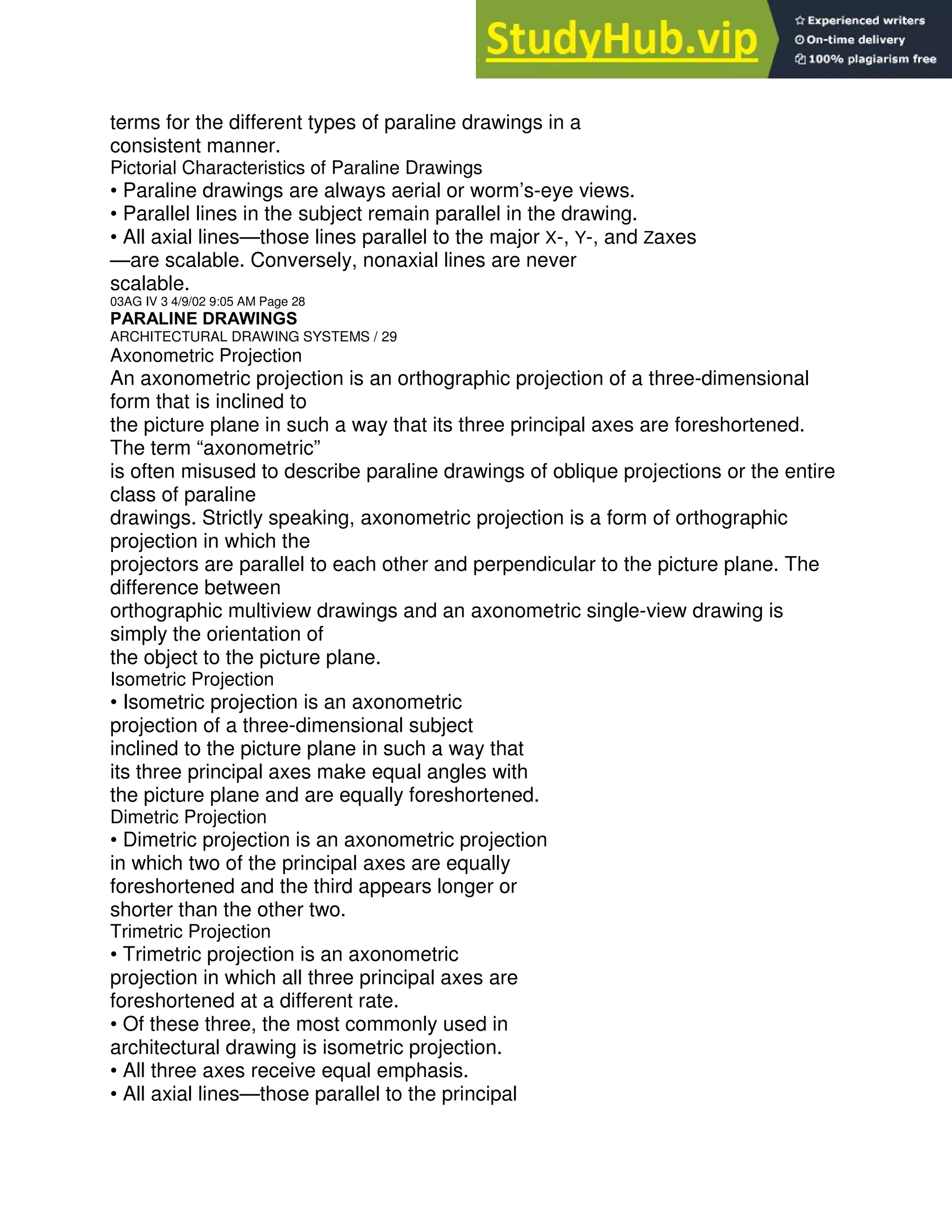 terms for the different types of paraline drawings in a
consistent manner.
Pictorial Characteristics of Paraline Drawings
• Paraline drawings are always aerial or worm’s-eye views.
• Parallel lines in the subject remain parallel in the drawing.
• All axial lines—those lines parallel to the major X-, Y-, and Zaxes
—are scalable. Conversely, nonaxial lines are never
scalable.
03AG IV 3 4/9/02 9:05 AM Page 28
PARALINE DRAWINGS
ARCHITECTURAL DRAWING SYSTEMS / 29
Axonometric Projection
An axonometric projection is an orthographic projection of a three-dimensional
form that is inclined to
the picture plane in such a way that its three principal axes are foreshortened.
The term “axonometric”
is often misused to describe paraline drawings of oblique projections or the entire
class of paraline
drawings. Strictly speaking, axonometric projection is a form of orthographic
projection in which the
projectors are parallel to each other and perpendicular to the picture plane. The
difference between
orthographic multiview drawings and an axonometric single-view drawing is
simply the orientation of
the object to the picture plane.
Isometric Projection
• Isometric projection is an axonometric
projection of a three-dimensional subject
inclined to the picture plane in such a way that
its three principal axes make equal angles with
the picture plane and are equally foreshortened.
Dimetric Projection
• Dimetric projection is an axonometric projection
in which two of the principal axes are equally
foreshortened and the third appears longer or
shorter than the other two.
Trimetric Projection
• Trimetric projection is an axonometric
projection in which all three principal axes are
foreshortened at a different rate.
• Of these three, the most commonly used in
architectural drawing is isometric projection.
• All three axes receive equal emphasis.
• All axial lines—those parallel to the principal
 