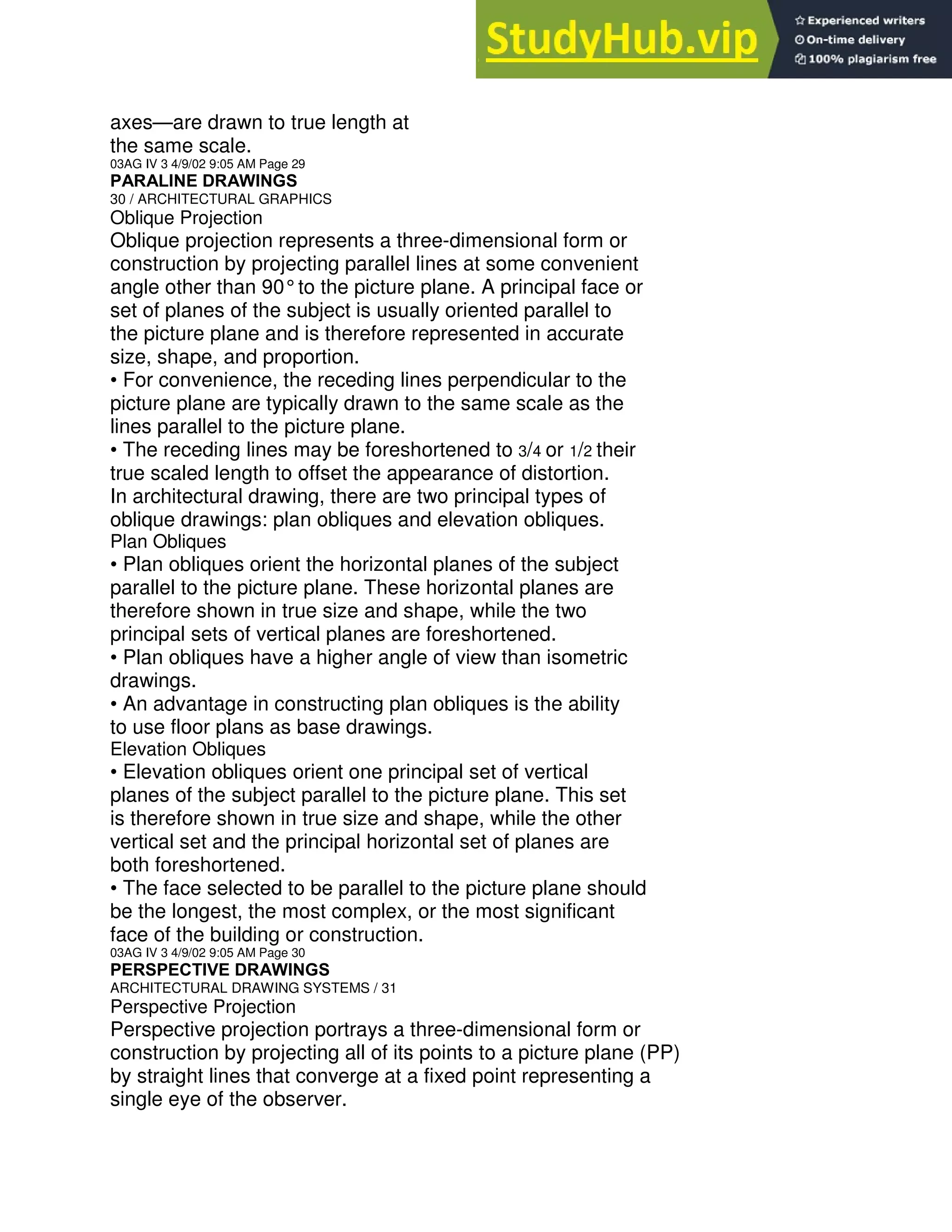 axes—are drawn to true length at
the same scale.
03AG IV 3 4/9/02 9:05 AM Page 29
PARALINE DRAWINGS
30 / ARCHITECTURAL GRAPHICS
Oblique Projection
Oblique projection represents a three-dimensional form or
construction by projecting parallel lines at some convenient
angle other than 90°to the picture plane. A principal face or
set of planes of the subject is usually oriented parallel to
the picture plane and is therefore represented in accurate
size, shape, and proportion.
• For convenience, the receding lines perpendicular to the
picture plane are typically drawn to the same scale as the
lines parallel to the picture plane.
• The receding lines may be foreshortened to 3/4 or 1/2 their
true scaled length to offset the appearance of distortion.
In architectural drawing, there are two principal types of
oblique drawings: plan obliques and elevation obliques.
Plan Obliques
• Plan obliques orient the horizontal planes of the subject
parallel to the picture plane. These horizontal planes are
therefore shown in true size and shape, while the two
principal sets of vertical planes are foreshortened.
• Plan obliques have a higher angle of view than isometric
drawings.
• An advantage in constructing plan obliques is the ability
to use floor plans as base drawings.
Elevation Obliques
• Elevation obliques orient one principal set of vertical
planes of the subject parallel to the picture plane. This set
is therefore shown in true size and shape, while the other
vertical set and the principal horizontal set of planes are
both foreshortened.
• The face selected to be parallel to the picture plane should
be the longest, the most complex, or the most significant
face of the building or construction.
03AG IV 3 4/9/02 9:05 AM Page 30
PERSPECTIVE DRAWINGS
ARCHITECTURAL DRAWING SYSTEMS / 31
Perspective Projection
Perspective projection portrays a three-dimensional form or
construction by projecting all of its points to a picture plane (PP)
by straight lines that converge at a fixed point representing a
single eye of the observer.
 