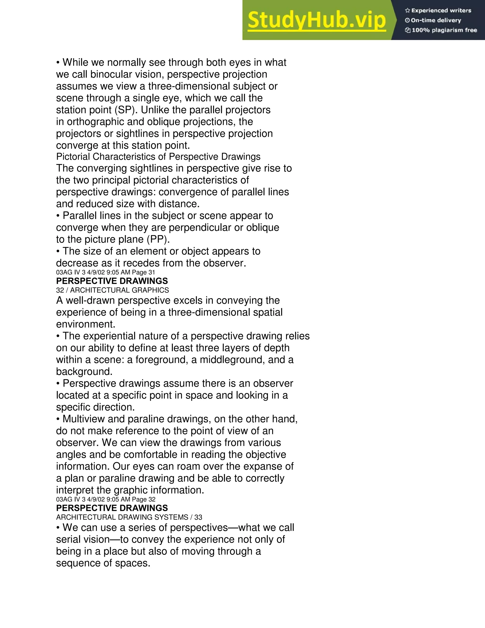 • While we normally see through both eyes in what
we call binocular vision, perspective projection
assumes we view a three-dimensional subject or
scene through a single eye, which we call the
station point (SP). Unlike the parallel projectors
in orthographic and oblique projections, the
projectors or sightlines in perspective projection
converge at this station point.
Pictorial Characteristics of Perspective Drawings
The converging sightlines in perspective give rise to
the two principal pictorial characteristics of
perspective drawings: convergence of parallel lines
and reduced size with distance.
• Parallel lines in the subject or scene appear to
converge when they are perpendicular or oblique
to the picture plane (PP).
• The size of an element or object appears to
decrease as it recedes from the observer.
03AG IV 3 4/9/02 9:05 AM Page 31
PERSPECTIVE DRAWINGS
32 / ARCHITECTURAL GRAPHICS
A well-drawn perspective excels in conveying the
experience of being in a three-dimensional spatial
environment.
• The experiential nature of a perspective drawing relies
on our ability to define at least three layers of depth
within a scene: a foreground, a middleground, and a
background.
• Perspective drawings assume there is an observer
located at a specific point in space and looking in a
specific direction.
• Multiview and paraline drawings, on the other hand,
do not make reference to the point of view of an
observer. We can view the drawings from various
angles and be comfortable in reading the objective
information. Our eyes can roam over the expanse of
a plan or paraline drawing and be able to correctly
interpret the graphic information.
03AG IV 3 4/9/02 9:05 AM Page 32
PERSPECTIVE DRAWINGS
ARCHITECTURAL DRAWING SYSTEMS / 33
• We can use a series of perspectives—what we call
serial vision—to convey the experience not only of
being in a place but also of moving through a
sequence of spaces.
 