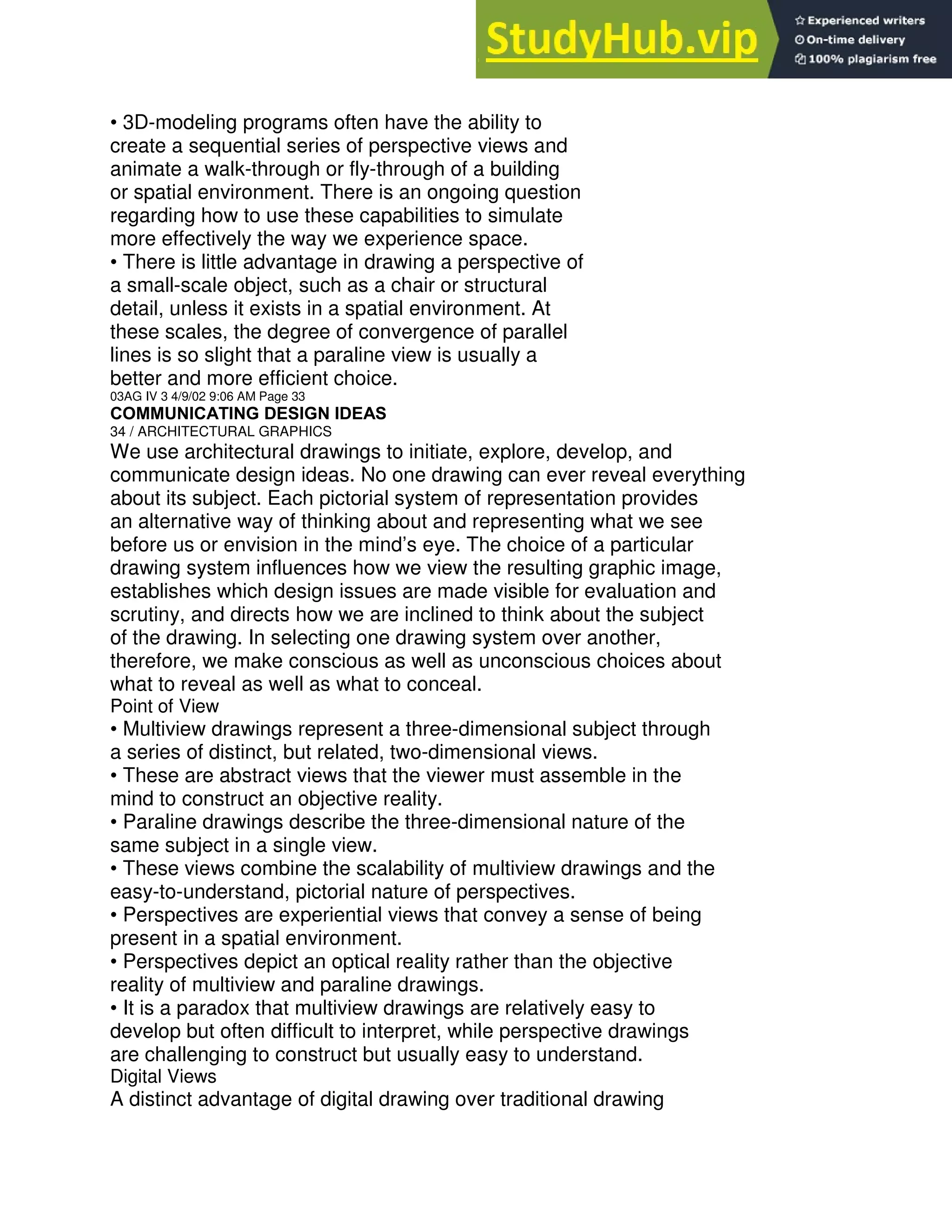 • 3D-modeling programs often have the ability to
create a sequential series of perspective views and
animate a walk-through or fly-through of a building
or spatial environment. There is an ongoing question
regarding how to use these capabilities to simulate
more effectively the way we experience space.
• There is little advantage in drawing a perspective of
a small-scale object, such as a chair or structural
detail, unless it exists in a spatial environment. At
these scales, the degree of convergence of parallel
lines is so slight that a paraline view is usually a
better and more efficient choice.
03AG IV 3 4/9/02 9:06 AM Page 33
COMMUNICATING DESIGN IDEAS
34 / ARCHITECTURAL GRAPHICS
We use architectural drawings to initiate, explore, develop, and
communicate design ideas. No one drawing can ever reveal everything
about its subject. Each pictorial system of representation provides
an alternative way of thinking about and representing what we see
before us or envision in the mind’s eye. The choice of a particular
drawing system influences how we view the resulting graphic image,
establishes which design issues are made visible for evaluation and
scrutiny, and directs how we are inclined to think about the subject
of the drawing. In selecting one drawing system over another,
therefore, we make conscious as well as unconscious choices about
what to reveal as well as what to conceal.
Point of View
• Multiview drawings represent a three-dimensional subject through
a series of distinct, but related, two-dimensional views.
• These are abstract views that the viewer must assemble in the
mind to construct an objective reality.
• Paraline drawings describe the three-dimensional nature of the
same subject in a single view.
• These views combine the scalability of multiview drawings and the
easy-to-understand, pictorial nature of perspectives.
• Perspectives are experiential views that convey a sense of being
present in a spatial environment.
• Perspectives depict an optical reality rather than the objective
reality of multiview and paraline drawings.
• It is a paradox that multiview drawings are relatively easy to
develop but often difficult to interpret, while perspective drawings
are challenging to construct but usually easy to understand.
Digital Views
A distinct advantage of digital drawing over traditional drawing
 