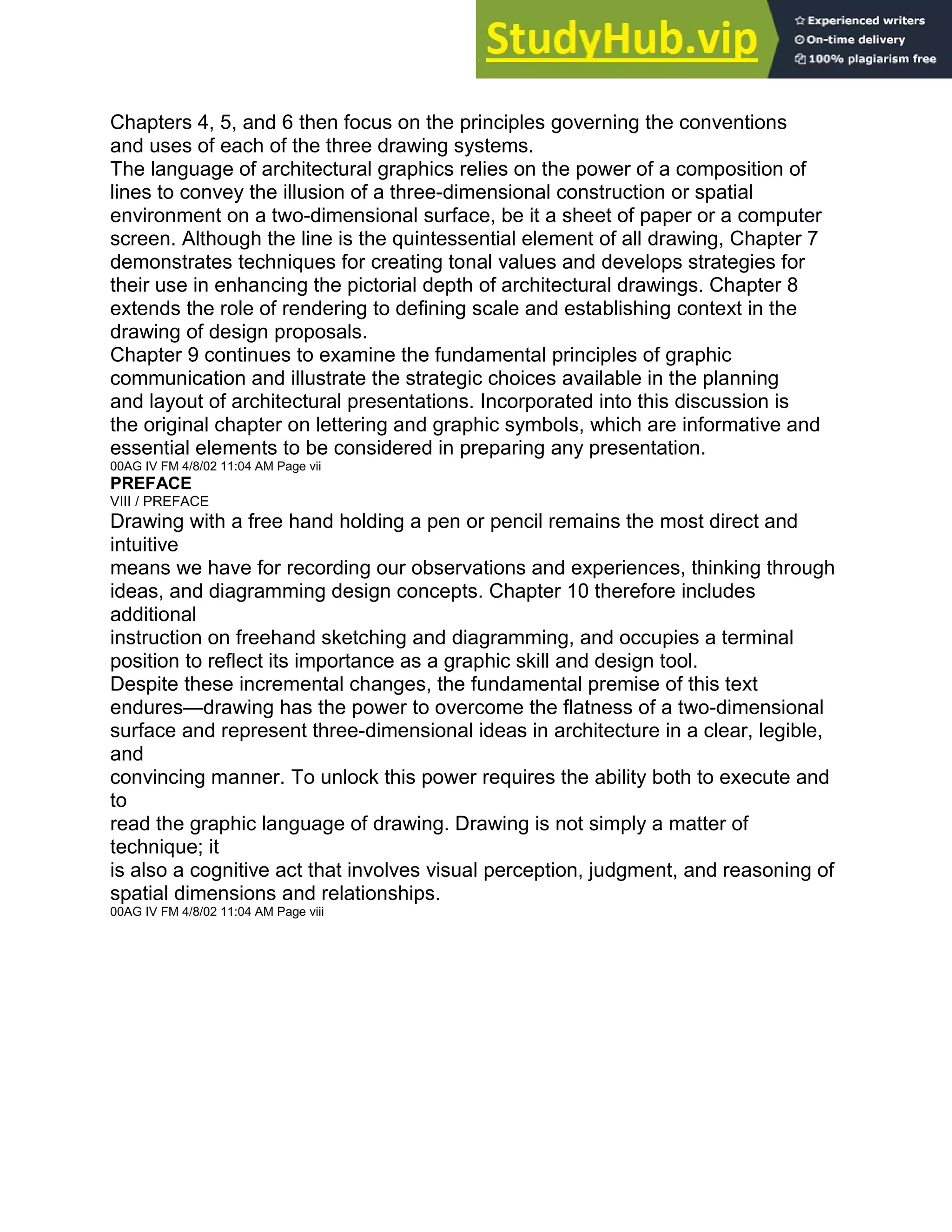 Chapters 4, 5, and 6 then focus on the principles governing the conventions
and uses of each of the three drawing systems.
The language of architectural graphics relies on the power of a composition of
lines to convey the illusion of a three-dimensional construction or spatial
environment on a two-dimensional surface, be it a sheet of paper or a computer
screen. Although the line is the quintessential element of all drawing, Chapter 7
demonstrates techniques for creating tonal values and develops strategies for
their use in enhancing the pictorial depth of architectural drawings. Chapter 8
extends the role of rendering to defining scale and establishing context in the
drawing of design proposals.
Chapter 9 continues to examine the fundamental principles of graphic
communication and illustrate the strategic choices available in the planning
and layout of architectural presentations. Incorporated into this discussion is
the original chapter on lettering and graphic symbols, which are informative and
essential elements to be considered in preparing any presentation.
00AG IV FM 4/8/02 11:04 AM Page vii
PREFACE
VIII / PREFACE
Drawing with a free hand holding a pen or pencil remains the most direct and
intuitive
means we have for recording our observations and experiences, thinking through
ideas, and diagramming design concepts. Chapter 10 therefore includes
additional
instruction on freehand sketching and diagramming, and occupies a terminal
position to reflect its importance as a graphic skill and design tool.
Despite these incremental changes, the fundamental premise of this text
endures—drawing has the power to overcome the flatness of a two-dimensional
surface and represent three-dimensional ideas in architecture in a clear, legible,
and
convincing manner. To unlock this power requires the ability both to execute and
to
read the graphic language of drawing. Drawing is not simply a matter of
technique; it
is also a cognitive act that involves visual perception, judgment, and reasoning of
spatial dimensions and relationships.
00AG IV FM 4/8/02 11:04 AM Page viii
 