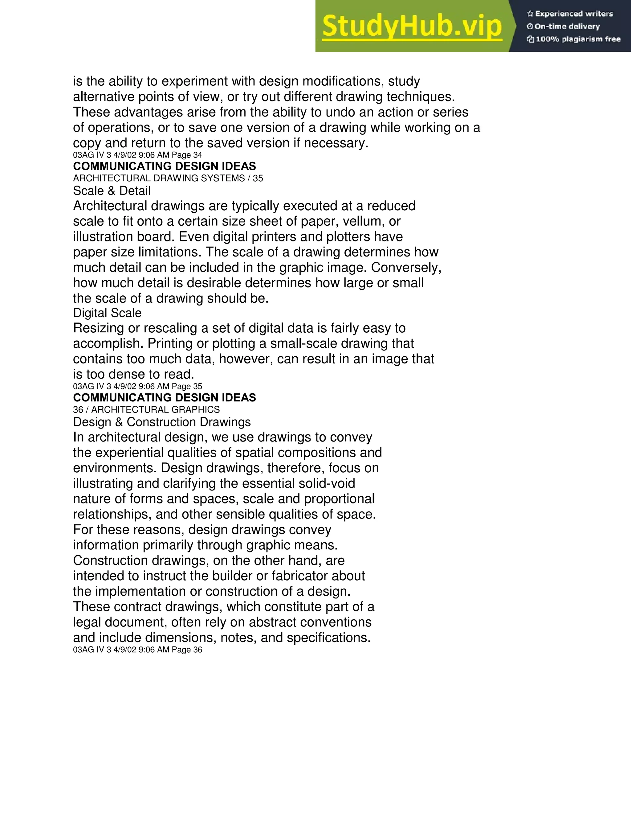 is the ability to experiment with design modifications, study
alternative points of view, or try out different drawing techniques.
These advantages arise from the ability to undo an action or series
of operations, or to save one version of a drawing while working on a
copy and return to the saved version if necessary.
03AG IV 3 4/9/02 9:06 AM Page 34
COMMUNICATING DESIGN IDEAS
ARCHITECTURAL DRAWING SYSTEMS / 35
Scale & Detail
Architectural drawings are typically executed at a reduced
scale to fit onto a certain size sheet of paper, vellum, or
illustration board. Even digital printers and plotters have
paper size limitations. The scale of a drawing determines how
much detail can be included in the graphic image. Conversely,
how much detail is desirable determines how large or small
the scale of a drawing should be.
Digital Scale
Resizing or rescaling a set of digital data is fairly easy to
accomplish. Printing or plotting a small-scale drawing that
contains too much data, however, can result in an image that
is too dense to read.
03AG IV 3 4/9/02 9:06 AM Page 35
COMMUNICATING DESIGN IDEAS
36 / ARCHITECTURAL GRAPHICS
Design & Construction Drawings
In architectural design, we use drawings to convey
the experiential qualities of spatial compositions and
environments. Design drawings, therefore, focus on
illustrating and clarifying the essential solid-void
nature of forms and spaces, scale and proportional
relationships, and other sensible qualities of space.
For these reasons, design drawings convey
information primarily through graphic means.
Construction drawings, on the other hand, are
intended to instruct the builder or fabricator about
the implementation or construction of a design.
These contract drawings, which constitute part of a
legal document, often rely on abstract conventions
and include dimensions, notes, and specifications.
03AG IV 3 4/9/02 9:06 AM Page 36
 
