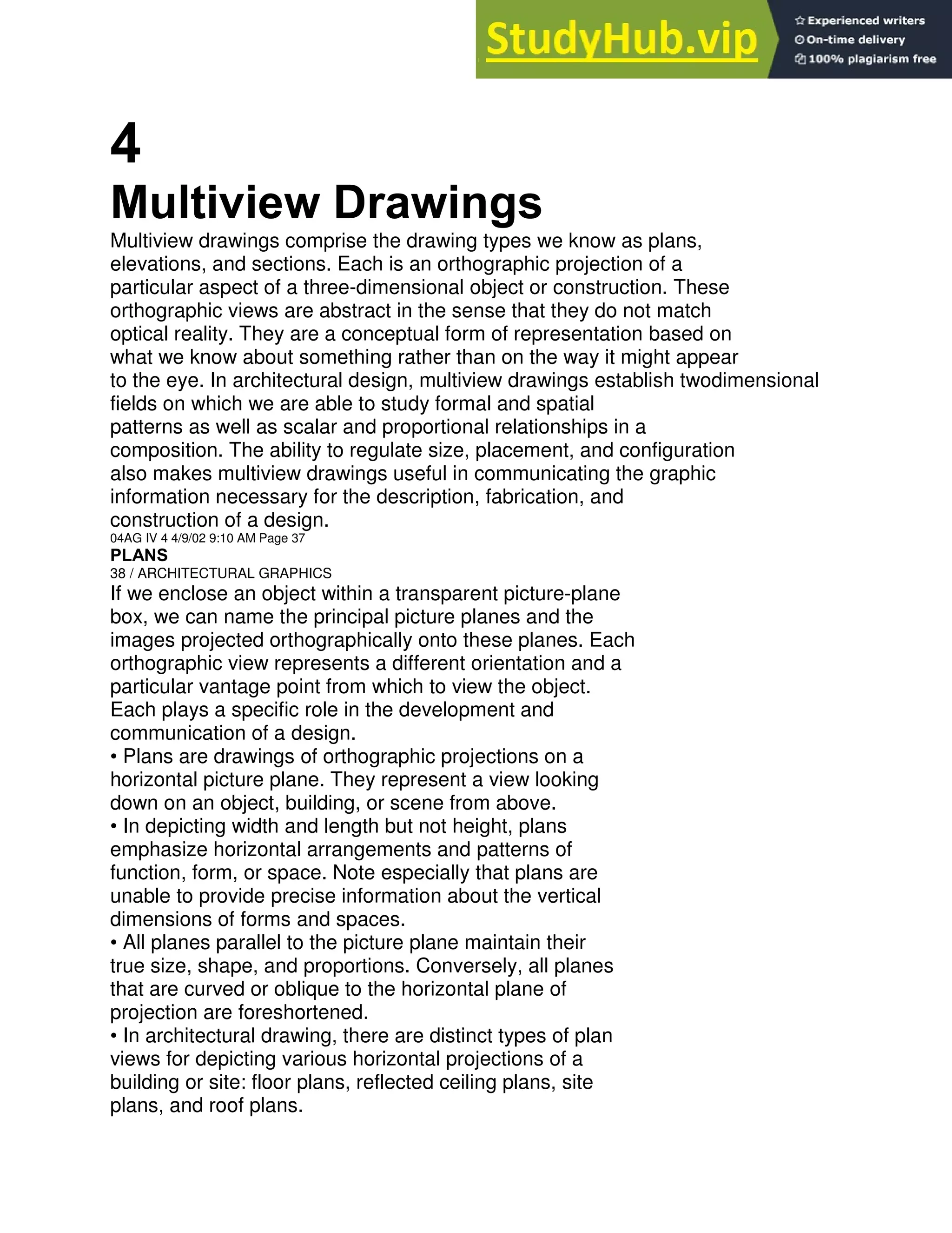4
Multiview Drawings
Multiview drawings comprise the drawing types we know as plans,
elevations, and sections. Each is an orthographic projection of a
particular aspect of a three-dimensional object or construction. These
orthographic views are abstract in the sense that they do not match
optical reality. They are a conceptual form of representation based on
what we know about something rather than on the way it might appear
to the eye. In architectural design, multiview drawings establish twodimensional
fields on which we are able to study formal and spatial
patterns as well as scalar and proportional relationships in a
composition. The ability to regulate size, placement, and configuration
also makes multiview drawings useful in communicating the graphic
information necessary for the description, fabrication, and
construction of a design.
04AG IV 4 4/9/02 9:10 AM Page 37
PLANS
38 / ARCHITECTURAL GRAPHICS
If we enclose an object within a transparent picture-plane
box, we can name the principal picture planes and the
images projected orthographically onto these planes. Each
orthographic view represents a different orientation and a
particular vantage point from which to view the object.
Each plays a specific role in the development and
communication of a design.
• Plans are drawings of orthographic projections on a
horizontal picture plane. They represent a view looking
down on an object, building, or scene from above.
• In depicting width and length but not height, plans
emphasize horizontal arrangements and patterns of
function, form, or space. Note especially that plans are
unable to provide precise information about the vertical
dimensions of forms and spaces.
• All planes parallel to the picture plane maintain their
true size, shape, and proportions. Conversely, all planes
that are curved or oblique to the horizontal plane of
projection are foreshortened.
• In architectural drawing, there are distinct types of plan
views for depicting various horizontal projections of a
building or site: floor plans, reflected ceiling plans, site
plans, and roof plans.
 