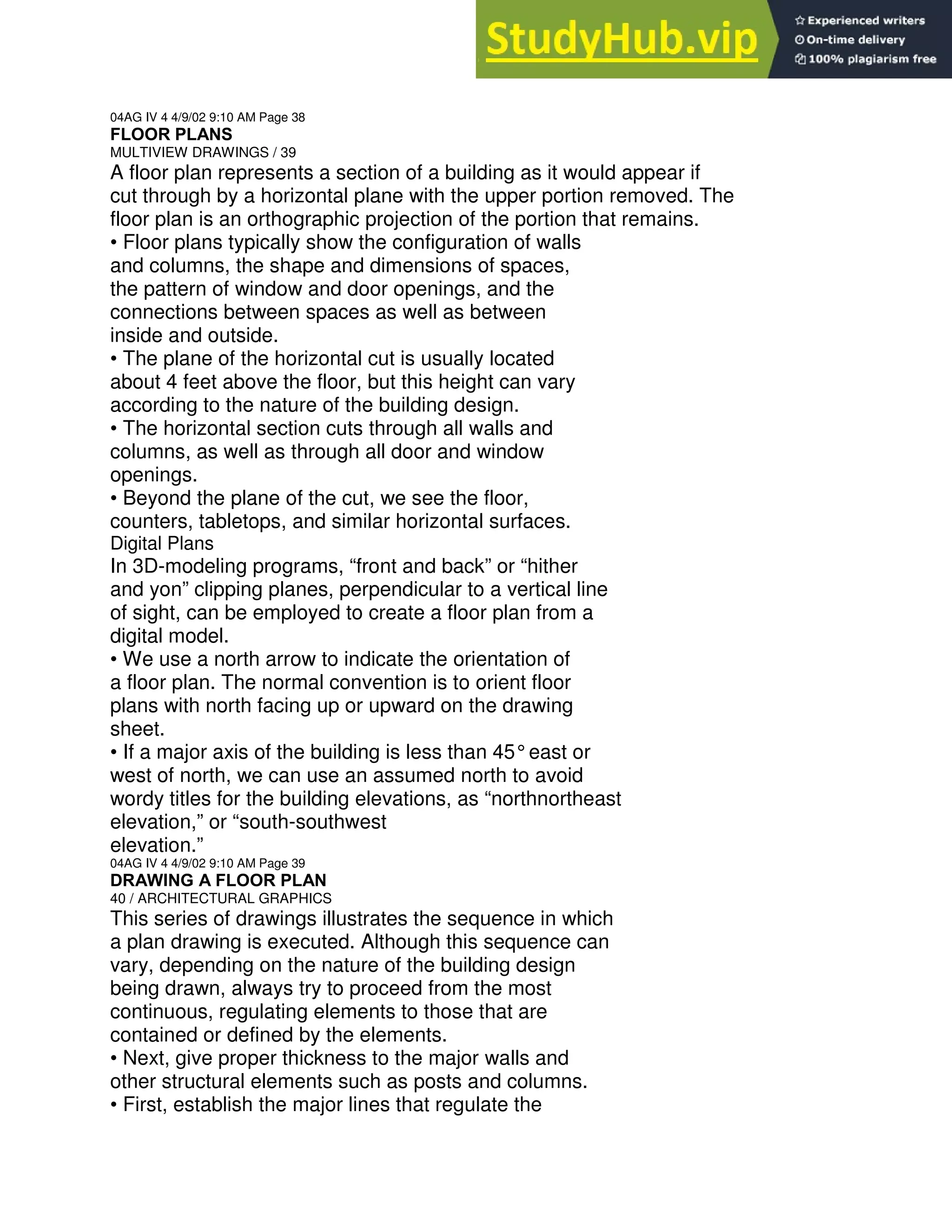 04AG IV 4 4/9/02 9:10 AM Page 38
FLOOR PLANS
MULTIVIEW DRAWINGS / 39
A floor plan represents a section of a building as it would appear if
cut through by a horizontal plane with the upper portion removed. The
floor plan is an orthographic projection of the portion that remains.
• Floor plans typically show the configuration of walls
and columns, the shape and dimensions of spaces,
the pattern of window and door openings, and the
connections between spaces as well as between
inside and outside.
• The plane of the horizontal cut is usually located
about 4 feet above the floor, but this height can vary
according to the nature of the building design.
• The horizontal section cuts through all walls and
columns, as well as through all door and window
openings.
• Beyond the plane of the cut, we see the floor,
counters, tabletops, and similar horizontal surfaces.
Digital Plans
In 3D-modeling programs, “front and back” or “hither
and yon” clipping planes, perpendicular to a vertical line
of sight, can be employed to create a floor plan from a
digital model.
• We use a north arrow to indicate the orientation of
a floor plan. The normal convention is to orient floor
plans with north facing up or upward on the drawing
sheet.
• If a major axis of the building is less than 45°east or
west of north, we can use an assumed north to avoid
wordy titles for the building elevations, as “northnortheast
elevation,” or “south-southwest
elevation.”
04AG IV 4 4/9/02 9:10 AM Page 39
DRAWING A FLOOR PLAN
40 / ARCHITECTURAL GRAPHICS
This series of drawings illustrates the sequence in which
a plan drawing is executed. Although this sequence can
vary, depending on the nature of the building design
being drawn, always try to proceed from the most
continuous, regulating elements to those that are
contained or defined by the elements.
• Next, give proper thickness to the major walls and
other structural elements such as posts and columns.
• First, establish the major lines that regulate the
 