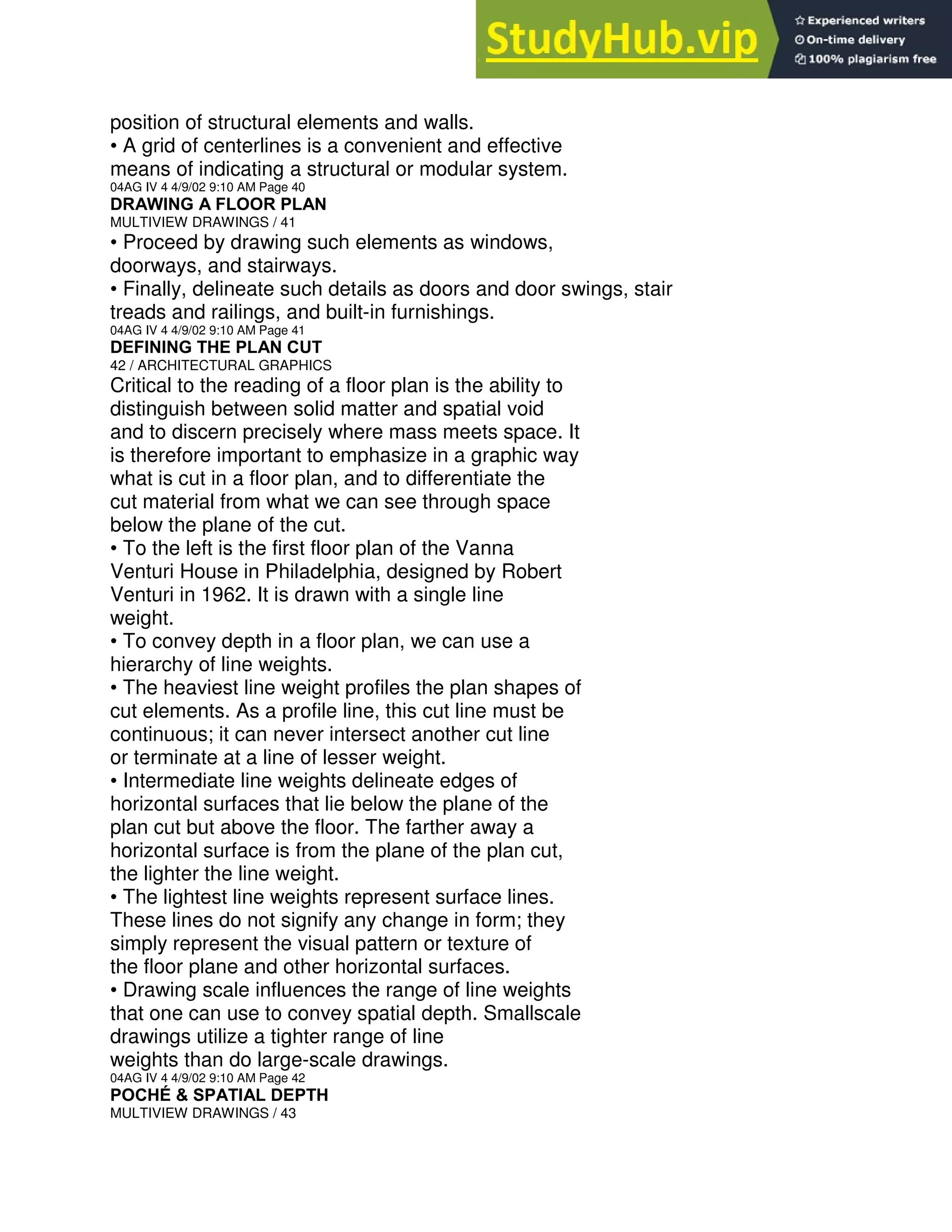 position of structural elements and walls.
• A grid of centerlines is a convenient and effective
means of indicating a structural or modular system.
04AG IV 4 4/9/02 9:10 AM Page 40
DRAWING A FLOOR PLAN
MULTIVIEW DRAWINGS / 41
• Proceed by drawing such elements as windows,
doorways, and stairways.
• Finally, delineate such details as doors and door swings, stair
treads and railings, and built-in furnishings.
04AG IV 4 4/9/02 9:10 AM Page 41
DEFINING THE PLAN CUT
42 / ARCHITECTURAL GRAPHICS
Critical to the reading of a floor plan is the ability to
distinguish between solid matter and spatial void
and to discern precisely where mass meets space. It
is therefore important to emphasize in a graphic way
what is cut in a floor plan, and to differentiate the
cut material from what we can see through space
below the plane of the cut.
• To the left is the first floor plan of the Vanna
Venturi House in Philadelphia, designed by Robert
Venturi in 1962. It is drawn with a single line
weight.
• To convey depth in a floor plan, we can use a
hierarchy of line weights.
• The heaviest line weight profiles the plan shapes of
cut elements. As a profile line, this cut line must be
continuous; it can never intersect another cut line
or terminate at a line of lesser weight.
• Intermediate line weights delineate edges of
horizontal surfaces that lie below the plane of the
plan cut but above the floor. The farther away a
horizontal surface is from the plane of the plan cut,
the lighter the line weight.
• The lightest line weights represent surface lines.
These lines do not signify any change in form; they
simply represent the visual pattern or texture of
the floor plane and other horizontal surfaces.
• Drawing scale influences the range of line weights
that one can use to convey spatial depth. Smallscale
drawings utilize a tighter range of line
weights than do large-scale drawings.
04AG IV 4 4/9/02 9:10 AM Page 42
POCHÉ & SPATIAL DEPTH
MULTIVIEW DRAWINGS / 43
 