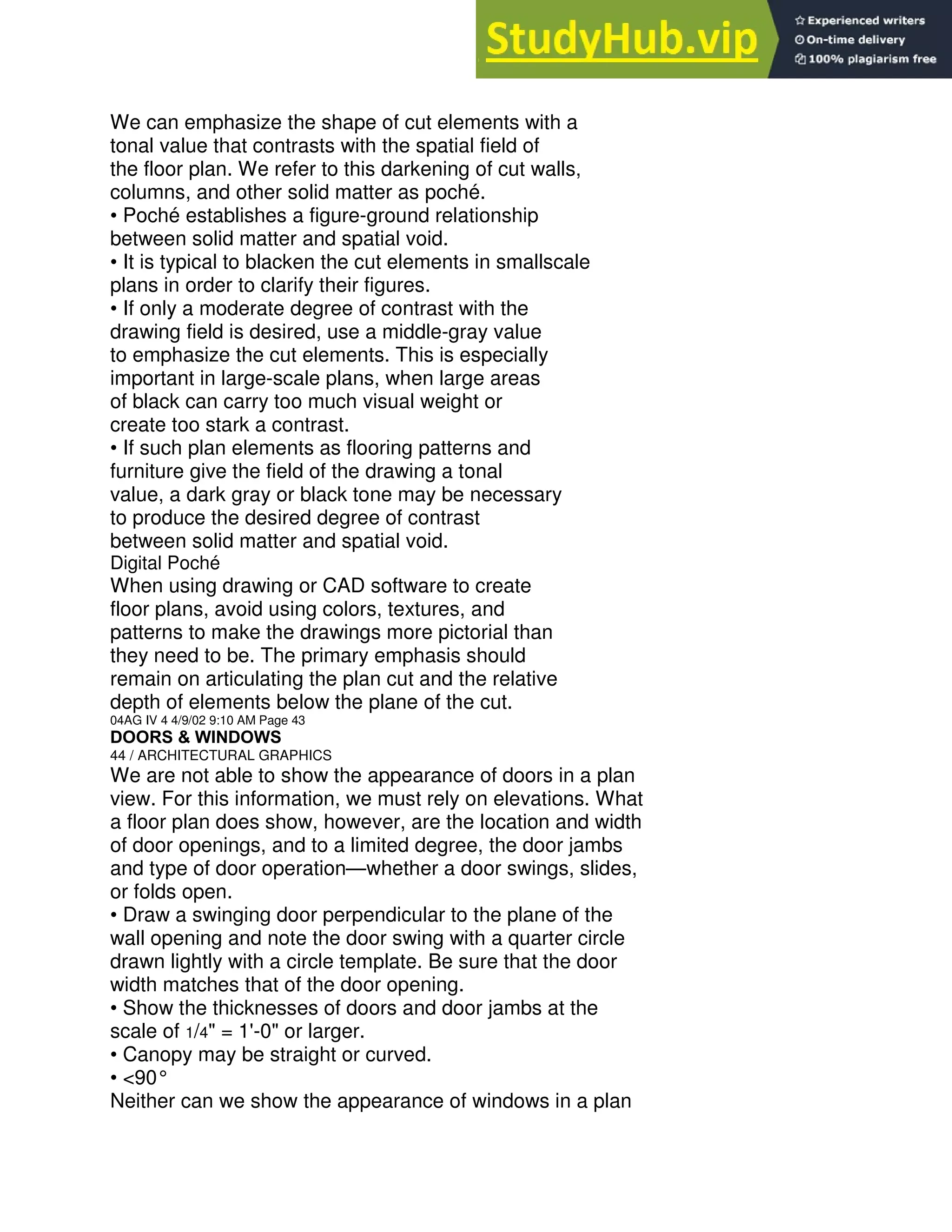 We can emphasize the shape of cut elements with a
tonal value that contrasts with the spatial field of
the floor plan. We refer to this darkening of cut walls,
columns, and other solid matter as poché.
• Poché establishes a figure-ground relationship
between solid matter and spatial void.
• It is typical to blacken the cut elements in smallscale
plans in order to clarify their figures.
• If only a moderate degree of contrast with the
drawing field is desired, use a middle-gray value
to emphasize the cut elements. This is especially
important in large-scale plans, when large areas
of black can carry too much visual weight or
create too stark a contrast.
• If such plan elements as flooring patterns and
furniture give the field of the drawing a tonal
value, a dark gray or black tone may be necessary
to produce the desired degree of contrast
between solid matter and spatial void.
Digital Poché
When using drawing or CAD software to create
floor plans, avoid using colors, textures, and
patterns to make the drawings more pictorial than
they need to be. The primary emphasis should
remain on articulating the plan cut and the relative
depth of elements below the plane of the cut.
04AG IV 4 4/9/02 9:10 AM Page 43
DOORS & WINDOWS
44 / ARCHITECTURAL GRAPHICS
We are not able to show the appearance of doors in a plan
view. For this information, we must rely on elevations. What
a floor plan does show, however, are the location and width
of door openings, and to a limited degree, the door jambs
and type of door operation—whether a door swings, slides,
or folds open.
• Draw a swinging door perpendicular to the plane of the
wall opening and note the door swing with a quarter circle
drawn lightly with a circle template. Be sure that the door
width matches that of the door opening.
• Show the thicknesses of doors and door jambs at the
scale of 1/4" = 1'-0" or larger.
• Canopy may be straight or curved.
• <90°
Neither can we show the appearance of windows in a plan
 