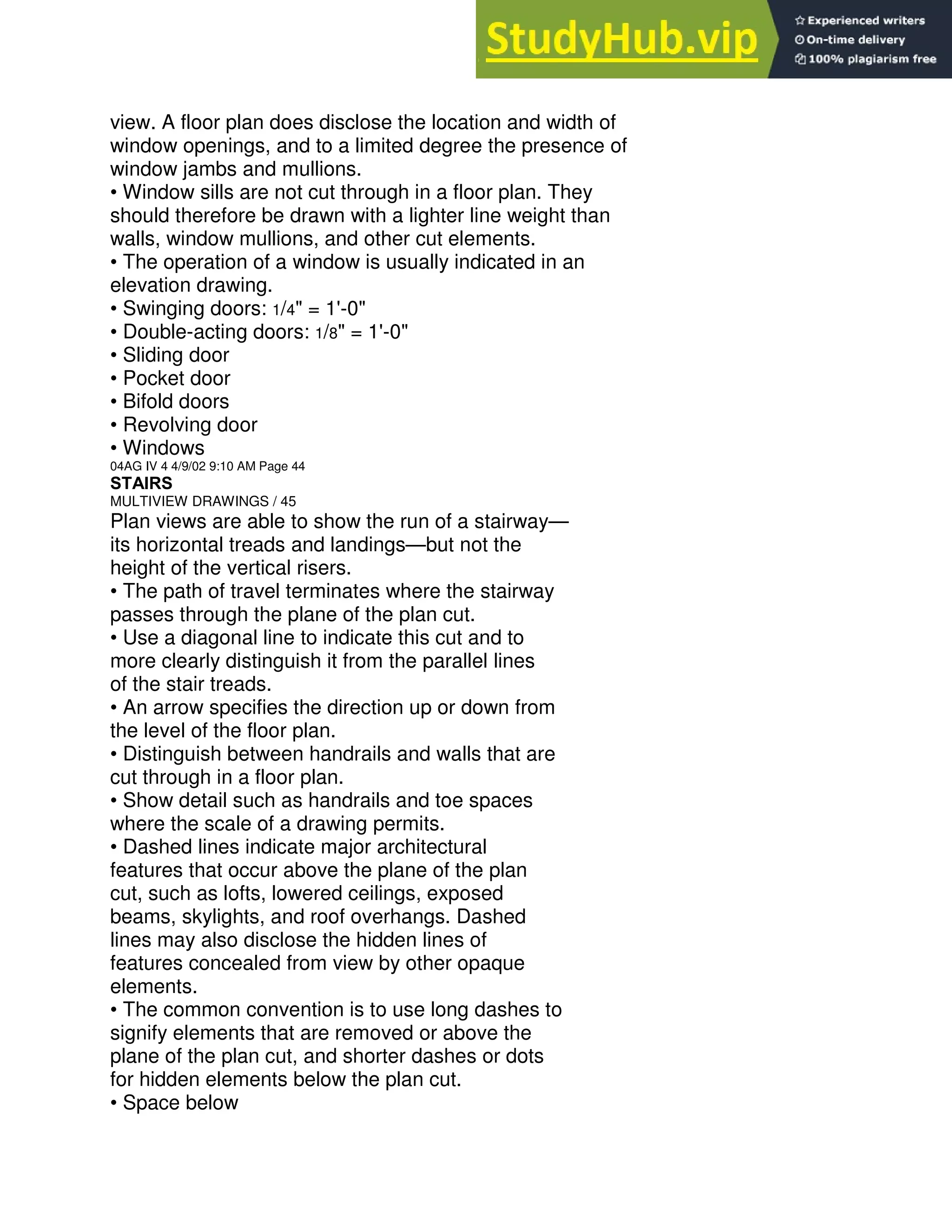 view. A floor plan does disclose the location and width of
window openings, and to a limited degree the presence of
window jambs and mullions.
• Window sills are not cut through in a floor plan. They
should therefore be drawn with a lighter line weight than
walls, window mullions, and other cut elements.
• The operation of a window is usually indicated in an
elevation drawing.
• Swinging doors: 1/4" = 1'-0"
• Double-acting doors: 1/8" = 1'-0"
• Sliding door
• Pocket door
• Bifold doors
• Revolving door
• Windows
04AG IV 4 4/9/02 9:10 AM Page 44
STAIRS
MULTIVIEW DRAWINGS / 45
Plan views are able to show the run of a stairway—
its horizontal treads and landings—but not the
height of the vertical risers.
• The path of travel terminates where the stairway
passes through the plane of the plan cut.
• Use a diagonal line to indicate this cut and to
more clearly distinguish it from the parallel lines
of the stair treads.
• An arrow specifies the direction up or down from
the level of the floor plan.
• Distinguish between handrails and walls that are
cut through in a floor plan.
• Show detail such as handrails and toe spaces
where the scale of a drawing permits.
• Dashed lines indicate major architectural
features that occur above the plane of the plan
cut, such as lofts, lowered ceilings, exposed
beams, skylights, and roof overhangs. Dashed
lines may also disclose the hidden lines of
features concealed from view by other opaque
elements.
• The common convention is to use long dashes to
signify elements that are removed or above the
plane of the plan cut, and shorter dashes or dots
for hidden elements below the plan cut.
• Space below
 