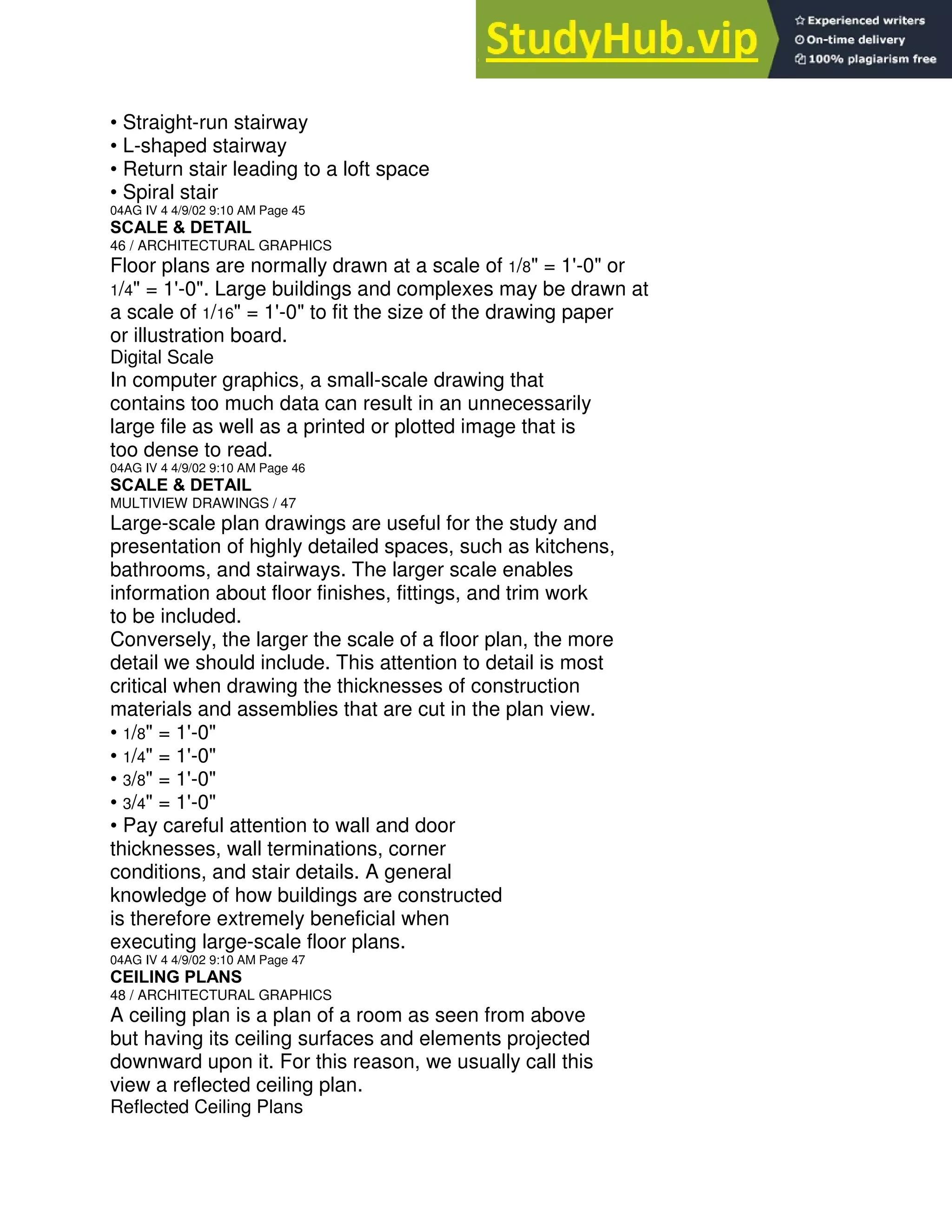 • Straight-run stairway
• L-shaped stairway
• Return stair leading to a loft space
• Spiral stair
04AG IV 4 4/9/02 9:10 AM Page 45
SCALE & DETAIL
46 / ARCHITECTURAL GRAPHICS
Floor plans are normally drawn at a scale of 1/8" = 1'-0" or
1/4" = 1'-0". Large buildings and complexes may be drawn at
a scale of 1/16" = 1'-0" to fit the size of the drawing paper
or illustration board.
Digital Scale
In computer graphics, a small-scale drawing that
contains too much data can result in an unnecessarily
large file as well as a printed or plotted image that is
too dense to read.
04AG IV 4 4/9/02 9:10 AM Page 46
SCALE & DETAIL
MULTIVIEW DRAWINGS / 47
Large-scale plan drawings are useful for the study and
presentation of highly detailed spaces, such as kitchens,
bathrooms, and stairways. The larger scale enables
information about floor finishes, fittings, and trim work
to be included.
Conversely, the larger the scale of a floor plan, the more
detail we should include. This attention to detail is most
critical when drawing the thicknesses of construction
materials and assemblies that are cut in the plan view.
• 1/8" = 1'-0"
• 1/4" = 1'-0"
• 3/8" = 1'-0"
• 3/4" = 1'-0"
• Pay careful attention to wall and door
thicknesses, wall terminations, corner
conditions, and stair details. A general
knowledge of how buildings are constructed
is therefore extremely beneficial when
executing large-scale floor plans.
04AG IV 4 4/9/02 9:10 AM Page 47
CEILING PLANS
48 / ARCHITECTURAL GRAPHICS
A ceiling plan is a plan of a room as seen from above
but having its ceiling surfaces and elements projected
downward upon it. For this reason, we usually call this
view a reflected ceiling plan.
Reflected Ceiling Plans
 