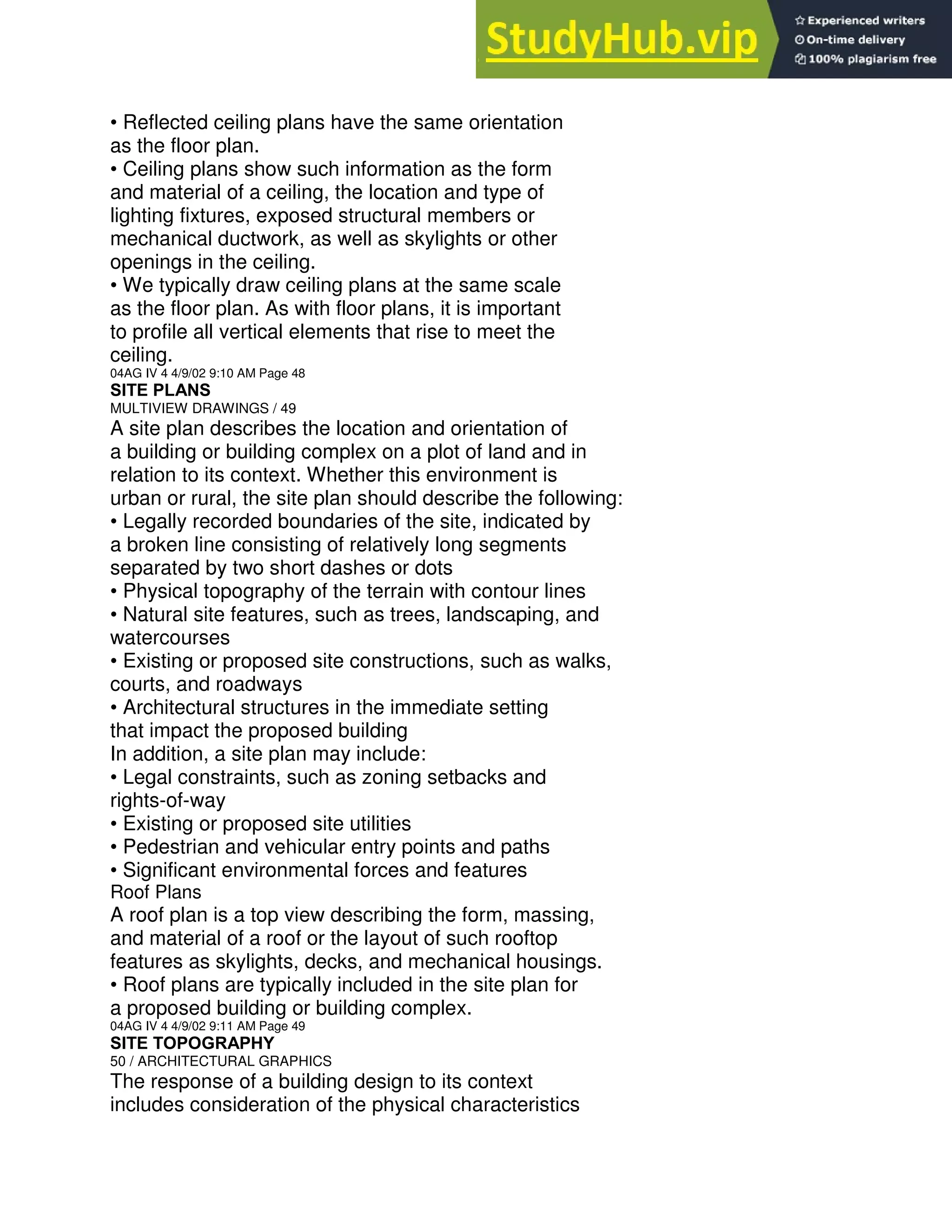 • Reflected ceiling plans have the same orientation
as the floor plan.
• Ceiling plans show such information as the form
and material of a ceiling, the location and type of
lighting fixtures, exposed structural members or
mechanical ductwork, as well as skylights or other
openings in the ceiling.
• We typically draw ceiling plans at the same scale
as the floor plan. As with floor plans, it is important
to profile all vertical elements that rise to meet the
ceiling.
04AG IV 4 4/9/02 9:10 AM Page 48
SITE PLANS
MULTIVIEW DRAWINGS / 49
A site plan describes the location and orientation of
a building or building complex on a plot of land and in
relation to its context. Whether this environment is
urban or rural, the site plan should describe the following:
• Legally recorded boundaries of the site, indicated by
a broken line consisting of relatively long segments
separated by two short dashes or dots
• Physical topography of the terrain with contour lines
• Natural site features, such as trees, landscaping, and
watercourses
• Existing or proposed site constructions, such as walks,
courts, and roadways
• Architectural structures in the immediate setting
that impact the proposed building
In addition, a site plan may include:
• Legal constraints, such as zoning setbacks and
rights-of-way
• Existing or proposed site utilities
• Pedestrian and vehicular entry points and paths
• Significant environmental forces and features
Roof Plans
A roof plan is a top view describing the form, massing,
and material of a roof or the layout of such rooftop
features as skylights, decks, and mechanical housings.
• Roof plans are typically included in the site plan for
a proposed building or building complex.
04AG IV 4 4/9/02 9:11 AM Page 49
SITE TOPOGRAPHY
50 / ARCHITECTURAL GRAPHICS
The response of a building design to its context
includes consideration of the physical characteristics
 