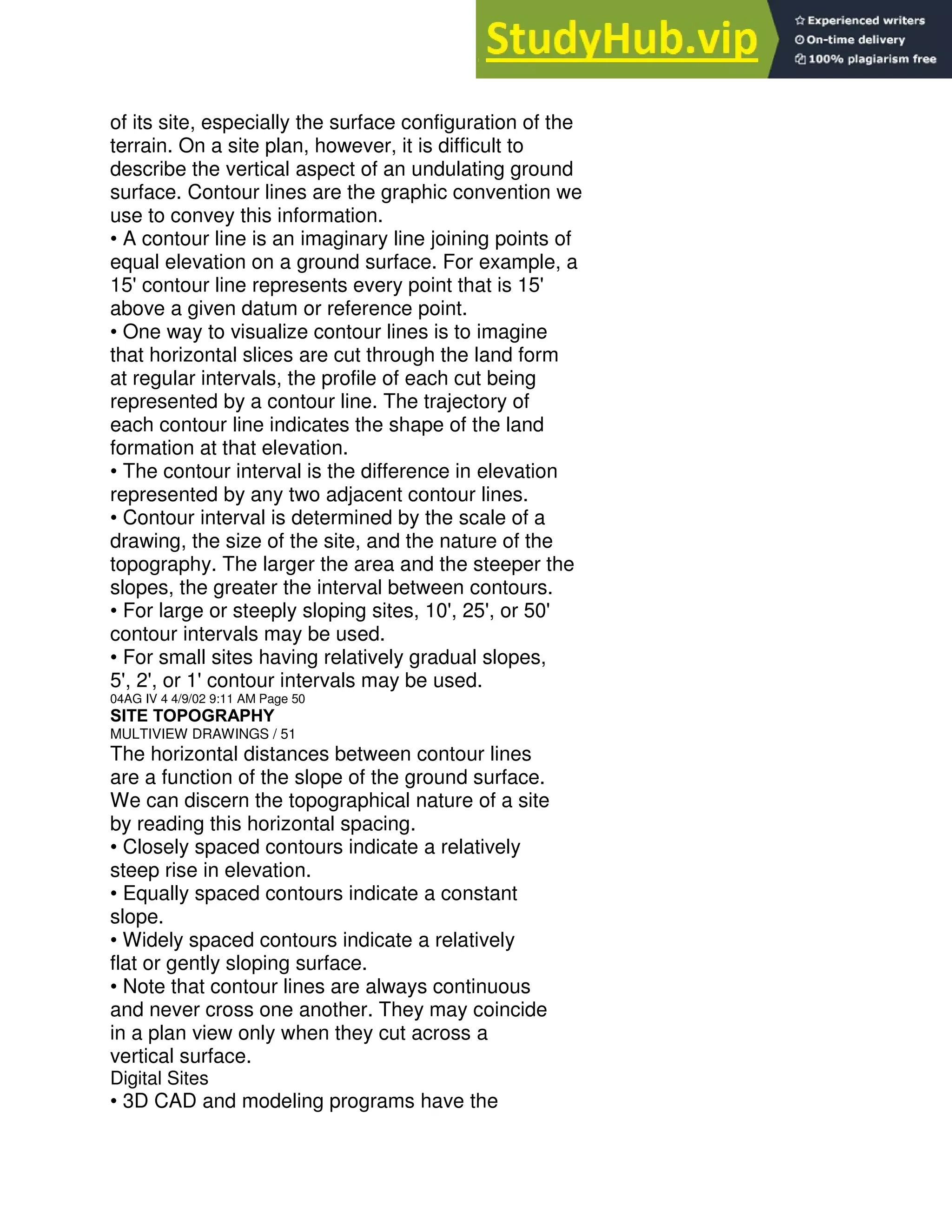 of its site, especially the surface configuration of the
terrain. On a site plan, however, it is difficult to
describe the vertical aspect of an undulating ground
surface. Contour lines are the graphic convention we
use to convey this information.
• A contour line is an imaginary line joining points of
equal elevation on a ground surface. For example, a
15' contour line represents every point that is 15'
above a given datum or reference point.
• One way to visualize contour lines is to imagine
that horizontal slices are cut through the land form
at regular intervals, the profile of each cut being
represented by a contour line. The trajectory of
each contour line indicates the shape of the land
formation at that elevation.
• The contour interval is the difference in elevation
represented by any two adjacent contour lines.
• Contour interval is determined by the scale of a
drawing, the size of the site, and the nature of the
topography. The larger the area and the steeper the
slopes, the greater the interval between contours.
• For large or steeply sloping sites, 10', 25', or 50'
contour intervals may be used.
• For small sites having relatively gradual slopes,
5', 2', or 1' contour intervals may be used.
04AG IV 4 4/9/02 9:11 AM Page 50
SITE TOPOGRAPHY
MULTIVIEW DRAWINGS / 51
The horizontal distances between contour lines
are a function of the slope of the ground surface.
We can discern the topographical nature of a site
by reading this horizontal spacing.
• Closely spaced contours indicate a relatively
steep rise in elevation.
• Equally spaced contours indicate a constant
slope.
• Widely spaced contours indicate a relatively
flat or gently sloping surface.
• Note that contour lines are always continuous
and never cross one another. They may coincide
in a plan view only when they cut across a
vertical surface.
Digital Sites
• 3D CAD and modeling programs have the
 