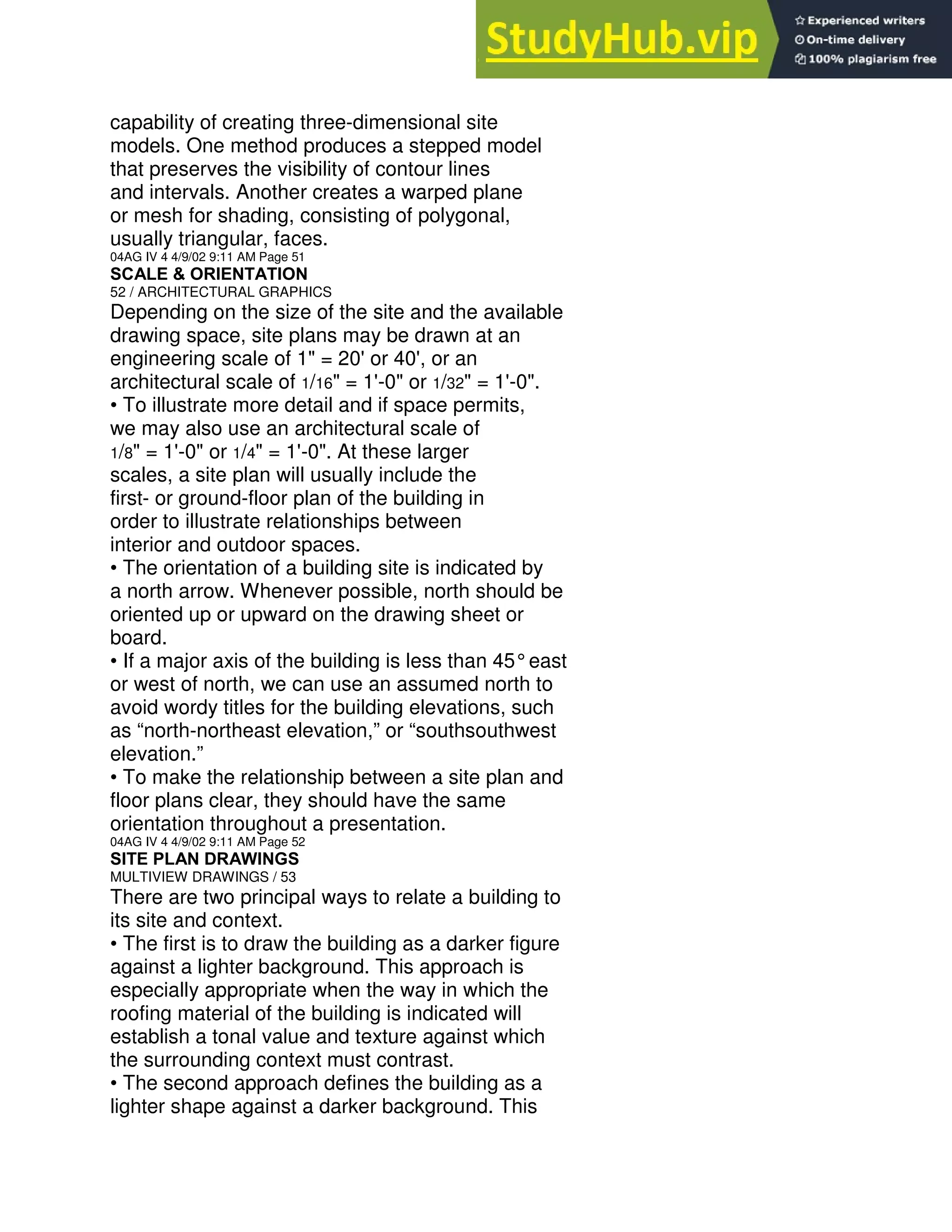 capability of creating three-dimensional site
models. One method produces a stepped model
that preserves the visibility of contour lines
and intervals. Another creates a warped plane
or mesh for shading, consisting of polygonal,
usually triangular, faces.
04AG IV 4 4/9/02 9:11 AM Page 51
SCALE & ORIENTATION
52 / ARCHITECTURAL GRAPHICS
Depending on the size of the site and the available
drawing space, site plans may be drawn at an
engineering scale of 1" = 20' or 40', or an
architectural scale of 1/16" = 1'-0" or 1/32" = 1'-0".
• To illustrate more detail and if space permits,
we may also use an architectural scale of
1/8" = 1'-0" or 1/4" = 1'-0". At these larger
scales, a site plan will usually include the
first- or ground-floor plan of the building in
order to illustrate relationships between
interior and outdoor spaces.
• The orientation of a building site is indicated by
a north arrow. Whenever possible, north should be
oriented up or upward on the drawing sheet or
board.
• If a major axis of the building is less than 45°east
or west of north, we can use an assumed north to
avoid wordy titles for the building elevations, such
as “north-northeast elevation,” or “southsouthwest
elevation.”
• To make the relationship between a site plan and
floor plans clear, they should have the same
orientation throughout a presentation.
04AG IV 4 4/9/02 9:11 AM Page 52
SITE PLAN DRAWINGS
MULTIVIEW DRAWINGS / 53
There are two principal ways to relate a building to
its site and context.
• The first is to draw the building as a darker figure
against a lighter background. This approach is
especially appropriate when the way in which the
roofing material of the building is indicated will
establish a tonal value and texture against which
the surrounding context must contrast.
• The second approach defines the building as a
lighter shape against a darker background. This
 