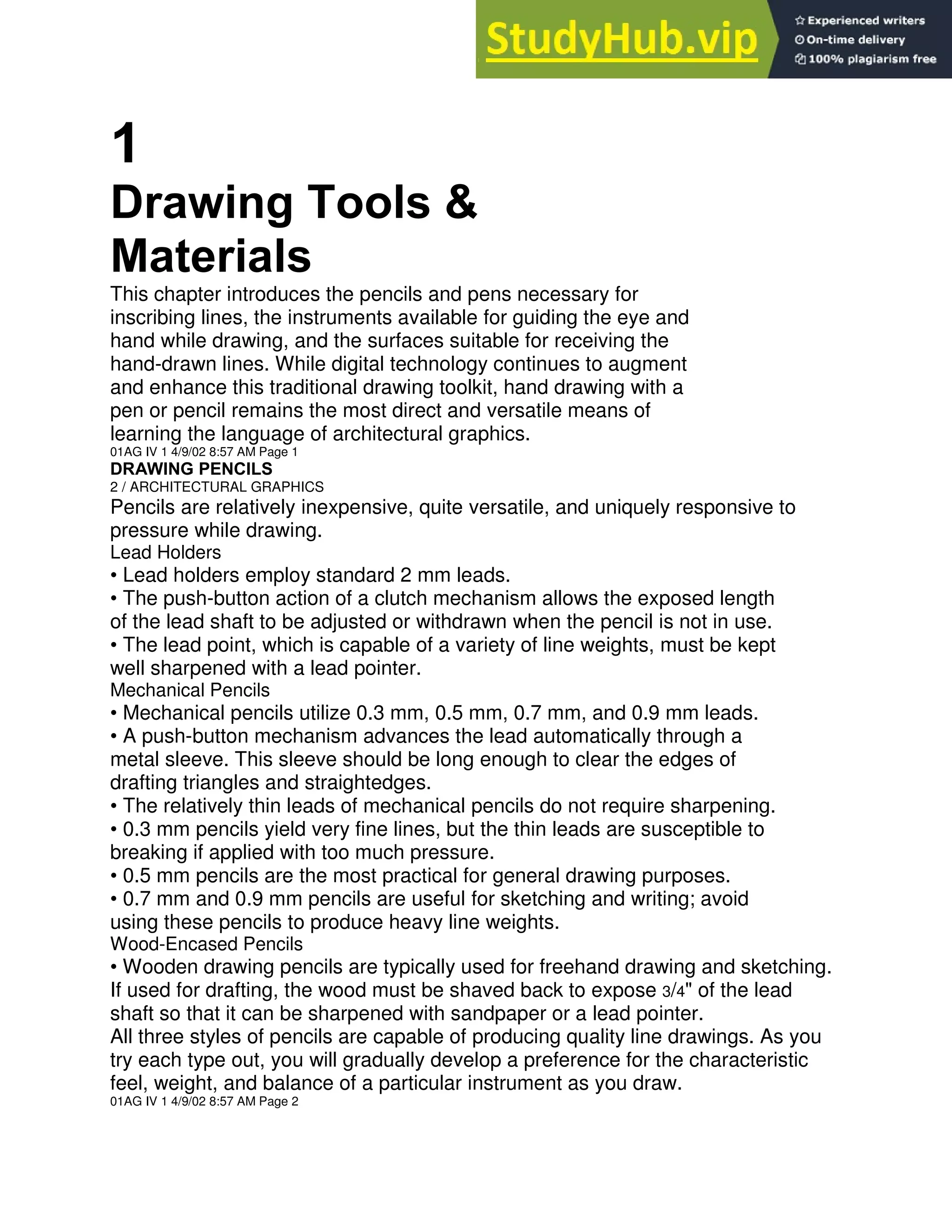 1
Drawing Tools &
Materials
This chapter introduces the pencils and pens necessary for
inscribing lines, the instruments available for guiding the eye and
hand while drawing, and the surfaces suitable for receiving the
hand-drawn lines. While digital technology continues to augment
and enhance this traditional drawing toolkit, hand drawing with a
pen or pencil remains the most direct and versatile means of
learning the language of architectural graphics.
01AG IV 1 4/9/02 8:57 AM Page 1
DRAWING PENCILS
2 / ARCHITECTURAL GRAPHICS
Pencils are relatively inexpensive, quite versatile, and uniquely responsive to
pressure while drawing.
Lead Holders
• Lead holders employ standard 2 mm leads.
• The push-button action of a clutch mechanism allows the exposed length
of the lead shaft to be adjusted or withdrawn when the pencil is not in use.
• The lead point, which is capable of a variety of line weights, must be kept
well sharpened with a lead pointer.
Mechanical Pencils
• Mechanical pencils utilize 0.3 mm, 0.5 mm, 0.7 mm, and 0.9 mm leads.
• A push-button mechanism advances the lead automatically through a
metal sleeve. This sleeve should be long enough to clear the edges of
drafting triangles and straightedges.
• The relatively thin leads of mechanical pencils do not require sharpening.
• 0.3 mm pencils yield very fine lines, but the thin leads are susceptible to
breaking if applied with too much pressure.
• 0.5 mm pencils are the most practical for general drawing purposes.
• 0.7 mm and 0.9 mm pencils are useful for sketching and writing; avoid
using these pencils to produce heavy line weights.
Wood-Encased Pencils
• Wooden drawing pencils are typically used for freehand drawing and sketching.
If used for drafting, the wood must be shaved back to expose 3/4" of the lead
shaft so that it can be sharpened with sandpaper or a lead pointer.
All three styles of pencils are capable of producing quality line drawings. As you
try each type out, you will gradually develop a preference for the characteristic
feel, weight, and balance of a particular instrument as you draw.
01AG IV 1 4/9/02 8:57 AM Page 2
 