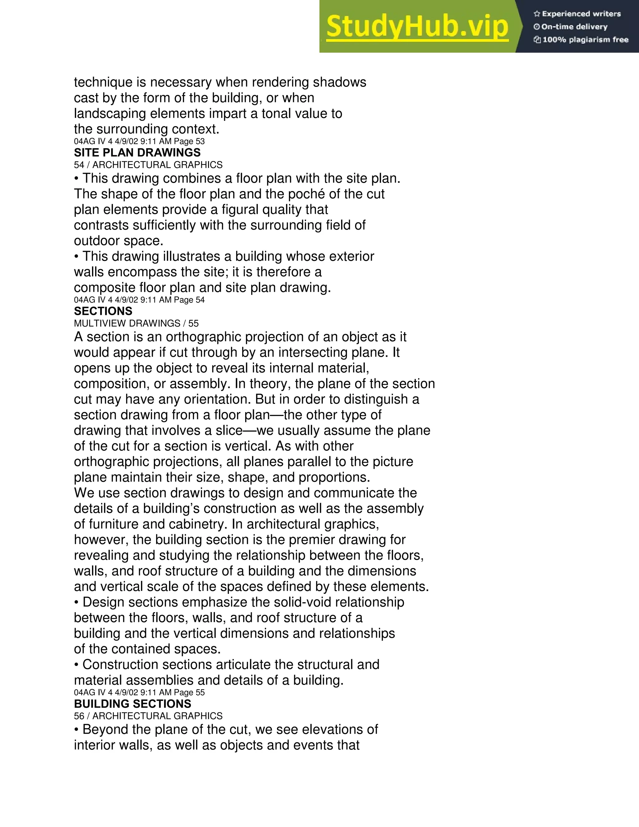 technique is necessary when rendering shadows
cast by the form of the building, or when
landscaping elements impart a tonal value to
the surrounding context.
04AG IV 4 4/9/02 9:11 AM Page 53
SITE PLAN DRAWINGS
54 / ARCHITECTURAL GRAPHICS
• This drawing combines a floor plan with the site plan.
The shape of the floor plan and the poché of the cut
plan elements provide a figural quality that
contrasts sufficiently with the surrounding field of
outdoor space.
• This drawing illustrates a building whose exterior
walls encompass the site; it is therefore a
composite floor plan and site plan drawing.
04AG IV 4 4/9/02 9:11 AM Page 54
SECTIONS
MULTIVIEW DRAWINGS / 55
A section is an orthographic projection of an object as it
would appear if cut through by an intersecting plane. It
opens up the object to reveal its internal material,
composition, or assembly. In theory, the plane of the section
cut may have any orientation. But in order to distinguish a
section drawing from a floor plan—the other type of
drawing that involves a slice—we usually assume the plane
of the cut for a section is vertical. As with other
orthographic projections, all planes parallel to the picture
plane maintain their size, shape, and proportions.
We use section drawings to design and communicate the
details of a building’s construction as well as the assembly
of furniture and cabinetry. In architectural graphics,
however, the building section is the premier drawing for
revealing and studying the relationship between the floors,
walls, and roof structure of a building and the dimensions
and vertical scale of the spaces defined by these elements.
• Design sections emphasize the solid-void relationship
between the floors, walls, and roof structure of a
building and the vertical dimensions and relationships
of the contained spaces.
• Construction sections articulate the structural and
material assemblies and details of a building.
04AG IV 4 4/9/02 9:11 AM Page 55
BUILDING SECTIONS
56 / ARCHITECTURAL GRAPHICS
• Beyond the plane of the cut, we see elevations of
interior walls, as well as objects and events that
 