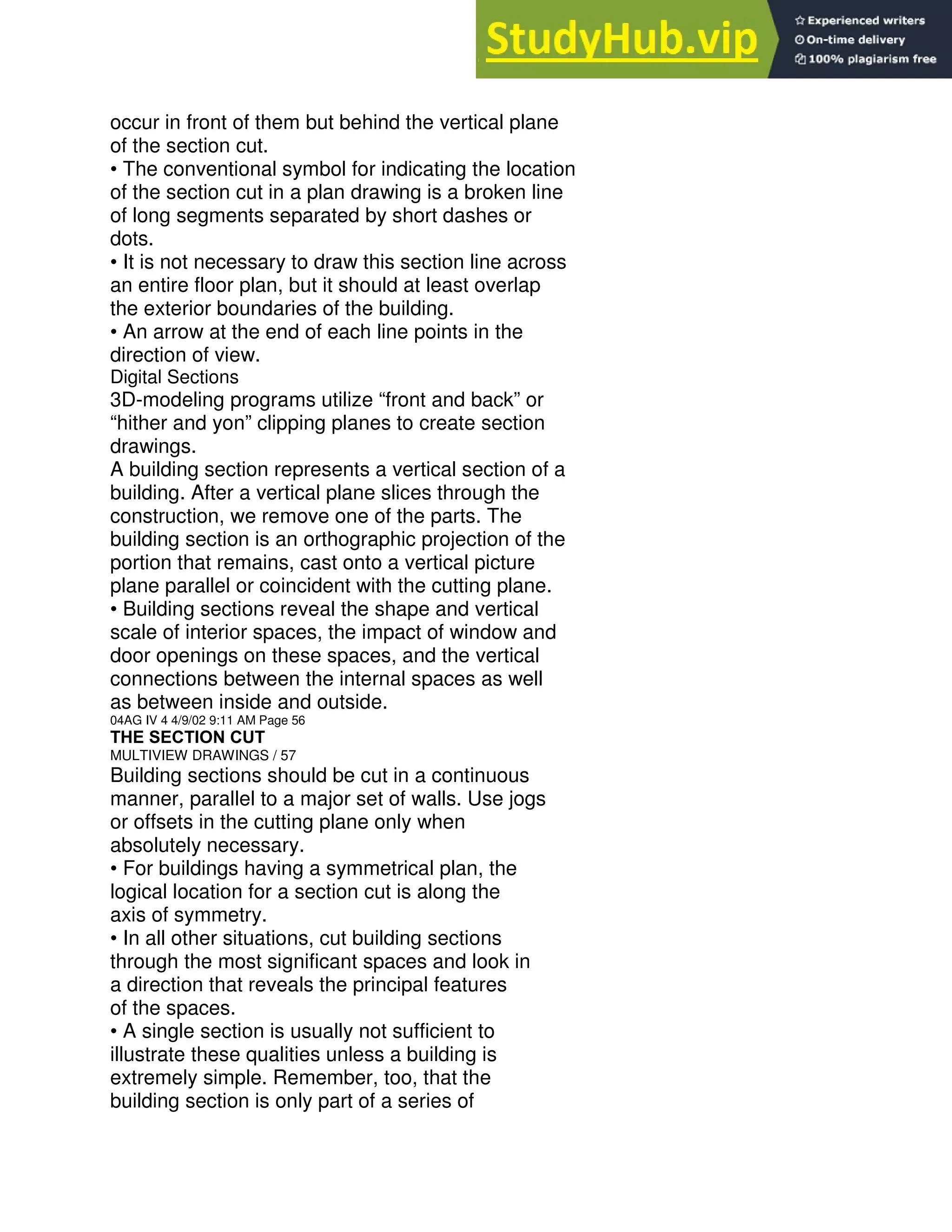 occur in front of them but behind the vertical plane
of the section cut.
• The conventional symbol for indicating the location
of the section cut in a plan drawing is a broken line
of long segments separated by short dashes or
dots.
• It is not necessary to draw this section line across
an entire floor plan, but it should at least overlap
the exterior boundaries of the building.
• An arrow at the end of each line points in the
direction of view.
Digital Sections
3D-modeling programs utilize “front and back” or
“hither and yon” clipping planes to create section
drawings.
A building section represents a vertical section of a
building. After a vertical plane slices through the
construction, we remove one of the parts. The
building section is an orthographic projection of the
portion that remains, cast onto a vertical picture
plane parallel or coincident with the cutting plane.
• Building sections reveal the shape and vertical
scale of interior spaces, the impact of window and
door openings on these spaces, and the vertical
connections between the internal spaces as well
as between inside and outside.
04AG IV 4 4/9/02 9:11 AM Page 56
THE SECTION CUT
MULTIVIEW DRAWINGS / 57
Building sections should be cut in a continuous
manner, parallel to a major set of walls. Use jogs
or offsets in the cutting plane only when
absolutely necessary.
• For buildings having a symmetrical plan, the
logical location for a section cut is along the
axis of symmetry.
• In all other situations, cut building sections
through the most significant spaces and look in
a direction that reveals the principal features
of the spaces.
• A single section is usually not sufficient to
illustrate these qualities unless a building is
extremely simple. Remember, too, that the
building section is only part of a series of
 