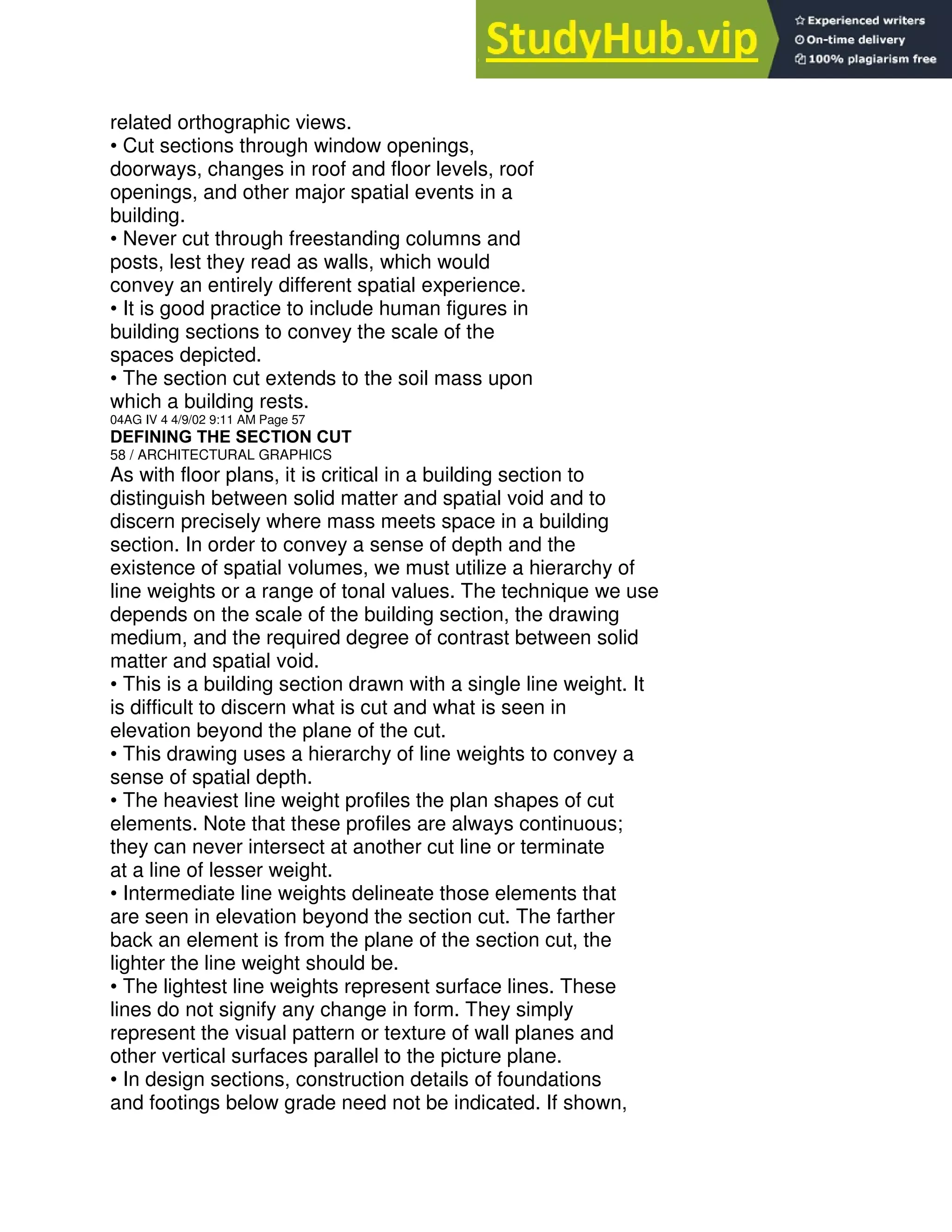 related orthographic views.
• Cut sections through window openings,
doorways, changes in roof and floor levels, roof
openings, and other major spatial events in a
building.
• Never cut through freestanding columns and
posts, lest they read as walls, which would
convey an entirely different spatial experience.
• It is good practice to include human figures in
building sections to convey the scale of the
spaces depicted.
• The section cut extends to the soil mass upon
which a building rests.
04AG IV 4 4/9/02 9:11 AM Page 57
DEFINING THE SECTION CUT
58 / ARCHITECTURAL GRAPHICS
As with floor plans, it is critical in a building section to
distinguish between solid matter and spatial void and to
discern precisely where mass meets space in a building
section. In order to convey a sense of depth and the
existence of spatial volumes, we must utilize a hierarchy of
line weights or a range of tonal values. The technique we use
depends on the scale of the building section, the drawing
medium, and the required degree of contrast between solid
matter and spatial void.
• This is a building section drawn with a single line weight. It
is difficult to discern what is cut and what is seen in
elevation beyond the plane of the cut.
• This drawing uses a hierarchy of line weights to convey a
sense of spatial depth.
• The heaviest line weight profiles the plan shapes of cut
elements. Note that these profiles are always continuous;
they can never intersect at another cut line or terminate
at a line of lesser weight.
• Intermediate line weights delineate those elements that
are seen in elevation beyond the section cut. The farther
back an element is from the plane of the section cut, the
lighter the line weight should be.
• The lightest line weights represent surface lines. These
lines do not signify any change in form. They simply
represent the visual pattern or texture of wall planes and
other vertical surfaces parallel to the picture plane.
• In design sections, construction details of foundations
and footings below grade need not be indicated. If shown,
 