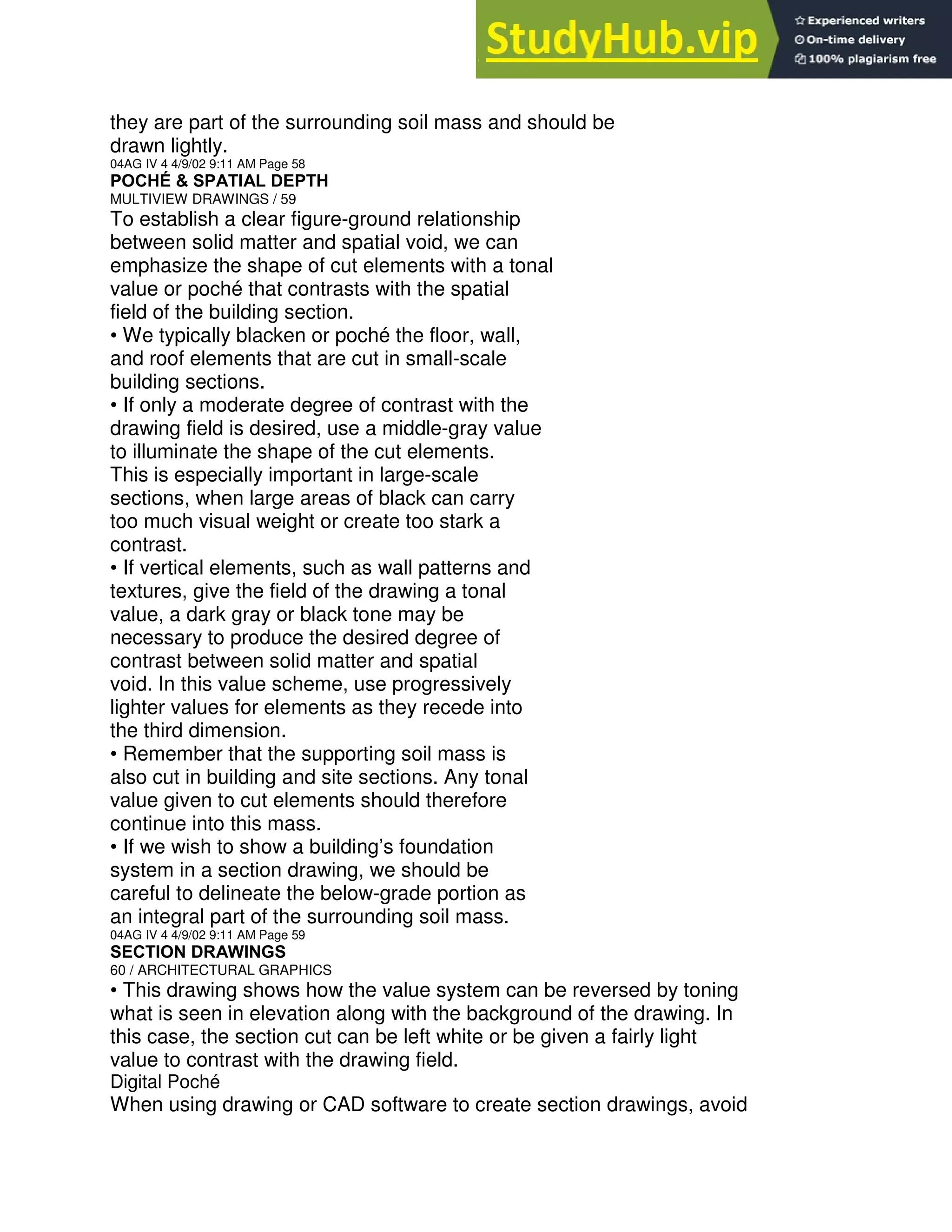 they are part of the surrounding soil mass and should be
drawn lightly.
04AG IV 4 4/9/02 9:11 AM Page 58
POCHÉ & SPATIAL DEPTH
MULTIVIEW DRAWINGS / 59
To establish a clear figure-ground relationship
between solid matter and spatial void, we can
emphasize the shape of cut elements with a tonal
value or poché that contrasts with the spatial
field of the building section.
• We typically blacken or poché the floor, wall,
and roof elements that are cut in small-scale
building sections.
• If only a moderate degree of contrast with the
drawing field is desired, use a middle-gray value
to illuminate the shape of the cut elements.
This is especially important in large-scale
sections, when large areas of black can carry
too much visual weight or create too stark a
contrast.
• If vertical elements, such as wall patterns and
textures, give the field of the drawing a tonal
value, a dark gray or black tone may be
necessary to produce the desired degree of
contrast between solid matter and spatial
void. In this value scheme, use progressively
lighter values for elements as they recede into
the third dimension.
• Remember that the supporting soil mass is
also cut in building and site sections. Any tonal
value given to cut elements should therefore
continue into this mass.
• If we wish to show a building’s foundation
system in a section drawing, we should be
careful to delineate the below-grade portion as
an integral part of the surrounding soil mass.
04AG IV 4 4/9/02 9:11 AM Page 59
SECTION DRAWINGS
60 / ARCHITECTURAL GRAPHICS
• This drawing shows how the value system can be reversed by toning
what is seen in elevation along with the background of the drawing. In
this case, the section cut can be left white or be given a fairly light
value to contrast with the drawing field.
Digital Poché
When using drawing or CAD software to create section drawings, avoid
 