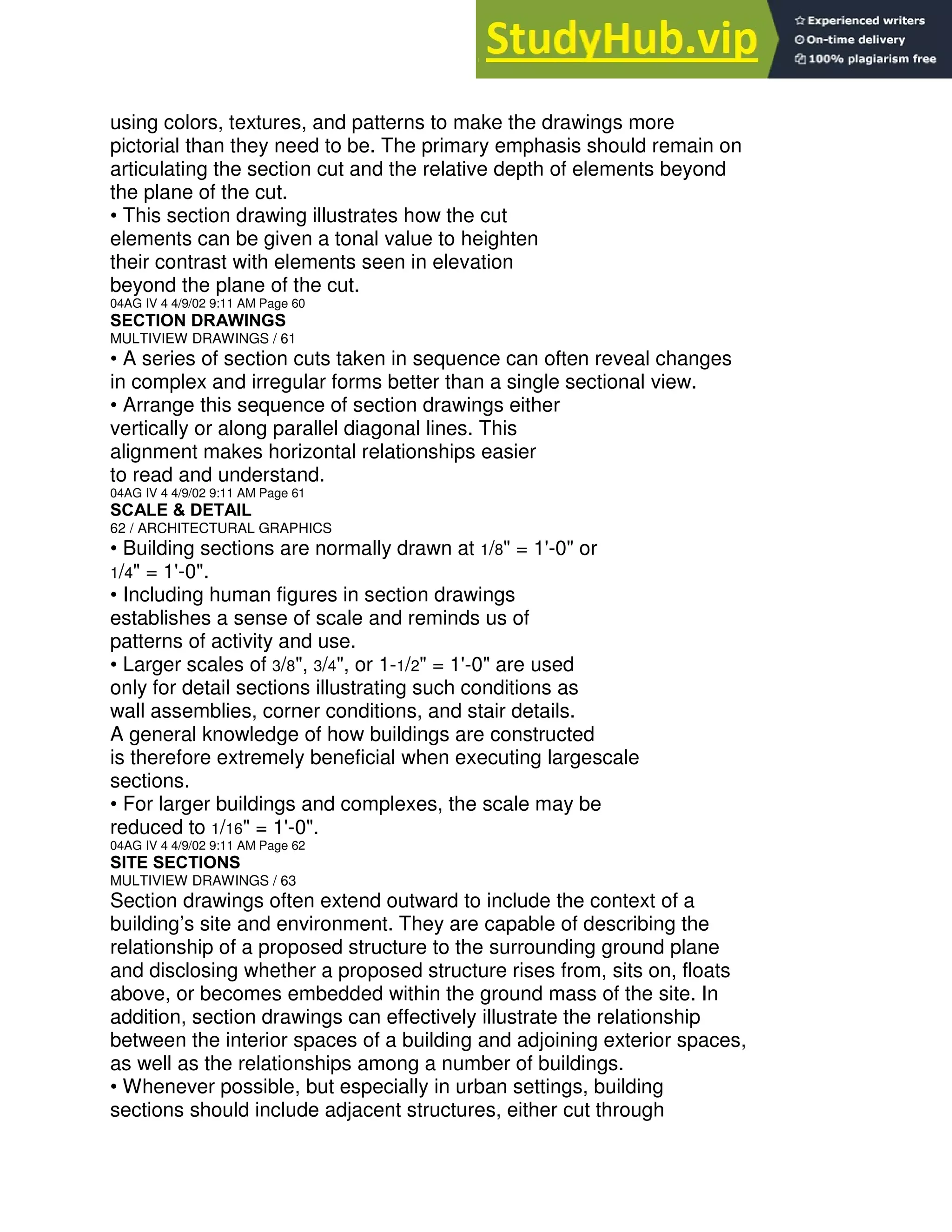 using colors, textures, and patterns to make the drawings more
pictorial than they need to be. The primary emphasis should remain on
articulating the section cut and the relative depth of elements beyond
the plane of the cut.
• This section drawing illustrates how the cut
elements can be given a tonal value to heighten
their contrast with elements seen in elevation
beyond the plane of the cut.
04AG IV 4 4/9/02 9:11 AM Page 60
SECTION DRAWINGS
MULTIVIEW DRAWINGS / 61
• A series of section cuts taken in sequence can often reveal changes
in complex and irregular forms better than a single sectional view.
• Arrange this sequence of section drawings either
vertically or along parallel diagonal lines. This
alignment makes horizontal relationships easier
to read and understand.
04AG IV 4 4/9/02 9:11 AM Page 61
SCALE & DETAIL
62 / ARCHITECTURAL GRAPHICS
• Building sections are normally drawn at 1/8" = 1'-0" or
1/4" = 1'-0".
• Including human figures in section drawings
establishes a sense of scale and reminds us of
patterns of activity and use.
• Larger scales of 3/8", 3/4", or 1-1/2" = 1'-0" are used
only for detail sections illustrating such conditions as
wall assemblies, corner conditions, and stair details.
A general knowledge of how buildings are constructed
is therefore extremely beneficial when executing largescale
sections.
• For larger buildings and complexes, the scale may be
reduced to 1/16" = 1'-0".
04AG IV 4 4/9/02 9:11 AM Page 62
SITE SECTIONS
MULTIVIEW DRAWINGS / 63
Section drawings often extend outward to include the context of a
building’s site and environment. They are capable of describing the
relationship of a proposed structure to the surrounding ground plane
and disclosing whether a proposed structure rises from, sits on, floats
above, or becomes embedded within the ground mass of the site. In
addition, section drawings can effectively illustrate the relationship
between the interior spaces of a building and adjoining exterior spaces,
as well as the relationships among a number of buildings.
• Whenever possible, but especially in urban settings, building
sections should include adjacent structures, either cut through
 